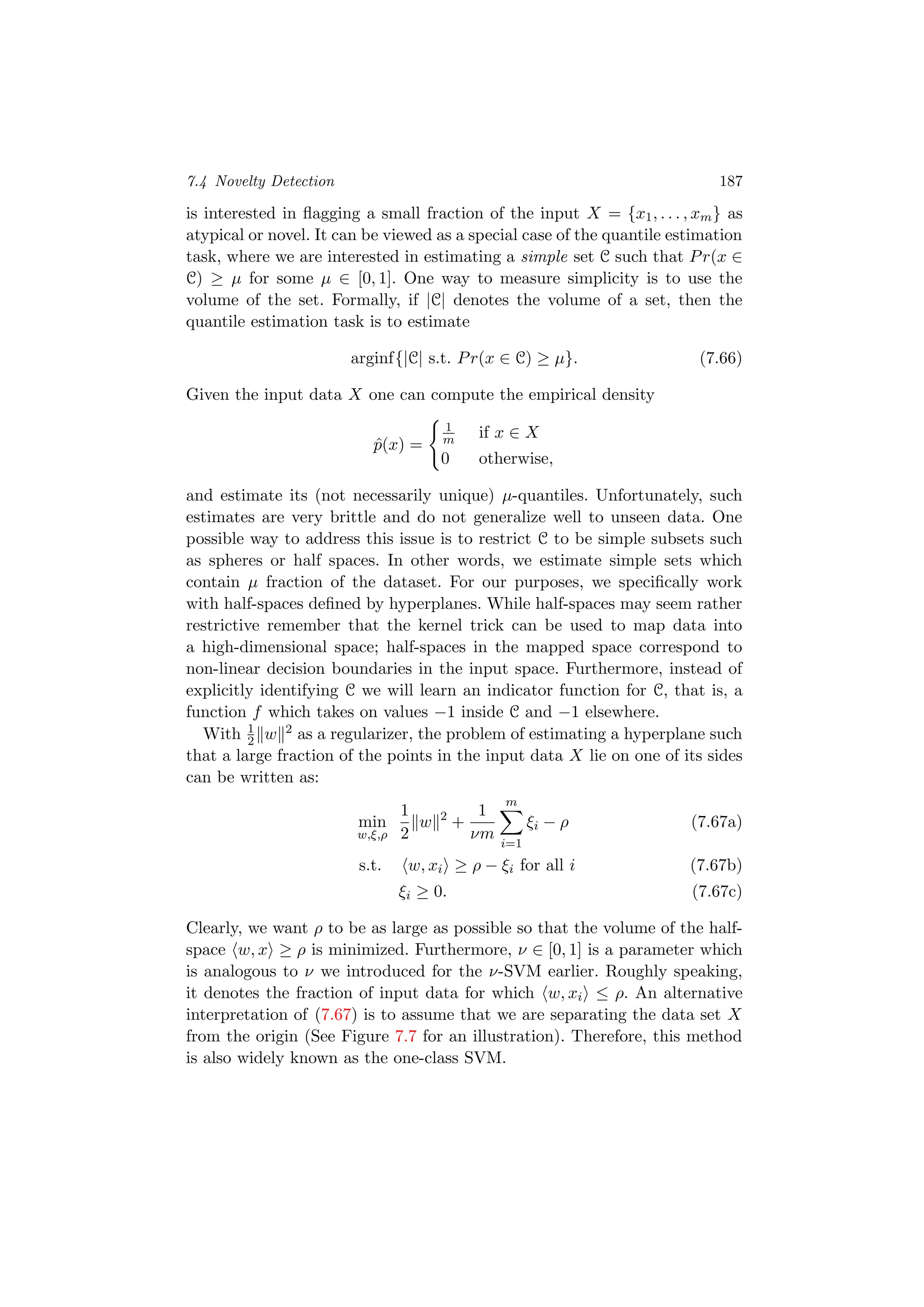 7.4 Novelty Detection 187
is interested in ﬂagging a small fraction of the input X = {x1, . . . , xm} as
atypical or novel. It can be viewed as a special case of the quantile estimation
task, where we are interested in estimating a simple set C such that Pr(x ∈
C) ≥ µ for some µ ∈ [0, 1]. One way to measure simplicity is to use the
volume of the set. Formally, if |C| denotes the volume of a set, then the
quantile estimation task is to estimate
arginf{|C| s.t. Pr(x ∈ C) ≥ µ}. (7.66)
Given the input data X one can compute the empirical density
ˆp(x) =
1
m if x ∈ X
0 otherwise,
and estimate its (not necessarily unique) µ-quantiles. Unfortunately, such
estimates are very brittle and do not generalize well to unseen data. One
possible way to address this issue is to restrict C to be simple subsets such
as spheres or half spaces. In other words, we estimate simple sets which
contain µ fraction of the dataset. For our purposes, we speciﬁcally work
with half-spaces deﬁned by hyperplanes. While half-spaces may seem rather
restrictive remember that the kernel trick can be used to map data into
a high-dimensional space; half-spaces in the mapped space correspond to
non-linear decision boundaries in the input space. Furthermore, instead of
explicitly identifying C we will learn an indicator function for C, that is, a
function f which takes on values −1 inside C and −1 elsewhere.
With 1
2 w 2 as a regularizer, the problem of estimating a hyperplane such
that a large fraction of the points in the input data X lie on one of its sides
can be written as:
min
w,ξ,ρ
1
2
w 2
+
1
νm
m
i=1
ξi − ρ (7.67a)
s.t. w, xi ≥ ρ − ξi for all i (7.67b)
ξi ≥ 0. (7.67c)
Clearly, we want ρ to be as large as possible so that the volume of the half-
space w, x ≥ ρ is minimized. Furthermore, ν ∈ [0, 1] is a parameter which
is analogous to ν we introduced for the ν-SVM earlier. Roughly speaking,
it denotes the fraction of input data for which w, xi ≤ ρ. An alternative
interpretation of (7.67) is to assume that we are separating the data set X
from the origin (See Figure 7.7 for an illustration). Therefore, this method
is also widely known as the one-class SVM.
 
