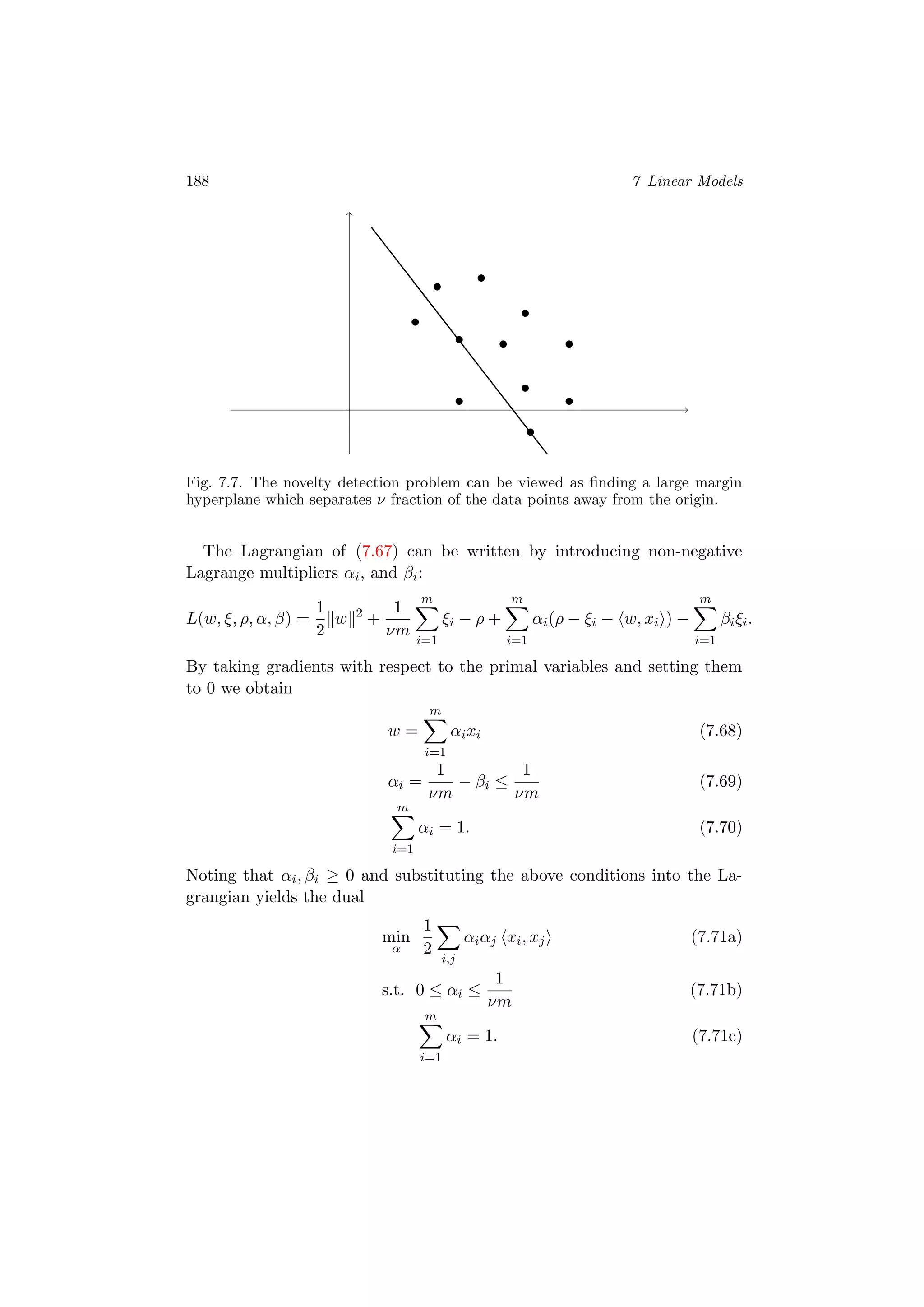 188 7 Linear Models
Fig. 7.7. The novelty detection problem can be viewed as ﬁnding a large margin
hyperplane which separates ν fraction of the data points away from the origin.
The Lagrangian of (7.67) can be written by introducing non-negative
Lagrange multipliers αi, and βi:
L(w, ξ, ρ, α, β) =
1
2
w 2
+
1
νm
m
i=1
ξi − ρ +
m
i=1
αi(ρ − ξi − w, xi ) −
m
i=1
βiξi.
By taking gradients with respect to the primal variables and setting them
to 0 we obtain
w =
m
i=1
αixi (7.68)
αi =
1
νm
− βi ≤
1
νm
(7.69)
m
i=1
αi = 1. (7.70)
Noting that αi, βi ≥ 0 and substituting the above conditions into the La-
grangian yields the dual
min
α
1
2
i,j
αiαj xi, xj (7.71a)
s.t. 0 ≤ αi ≤
1
νm
(7.71b)
m
i=1
αi = 1. (7.71c)
 