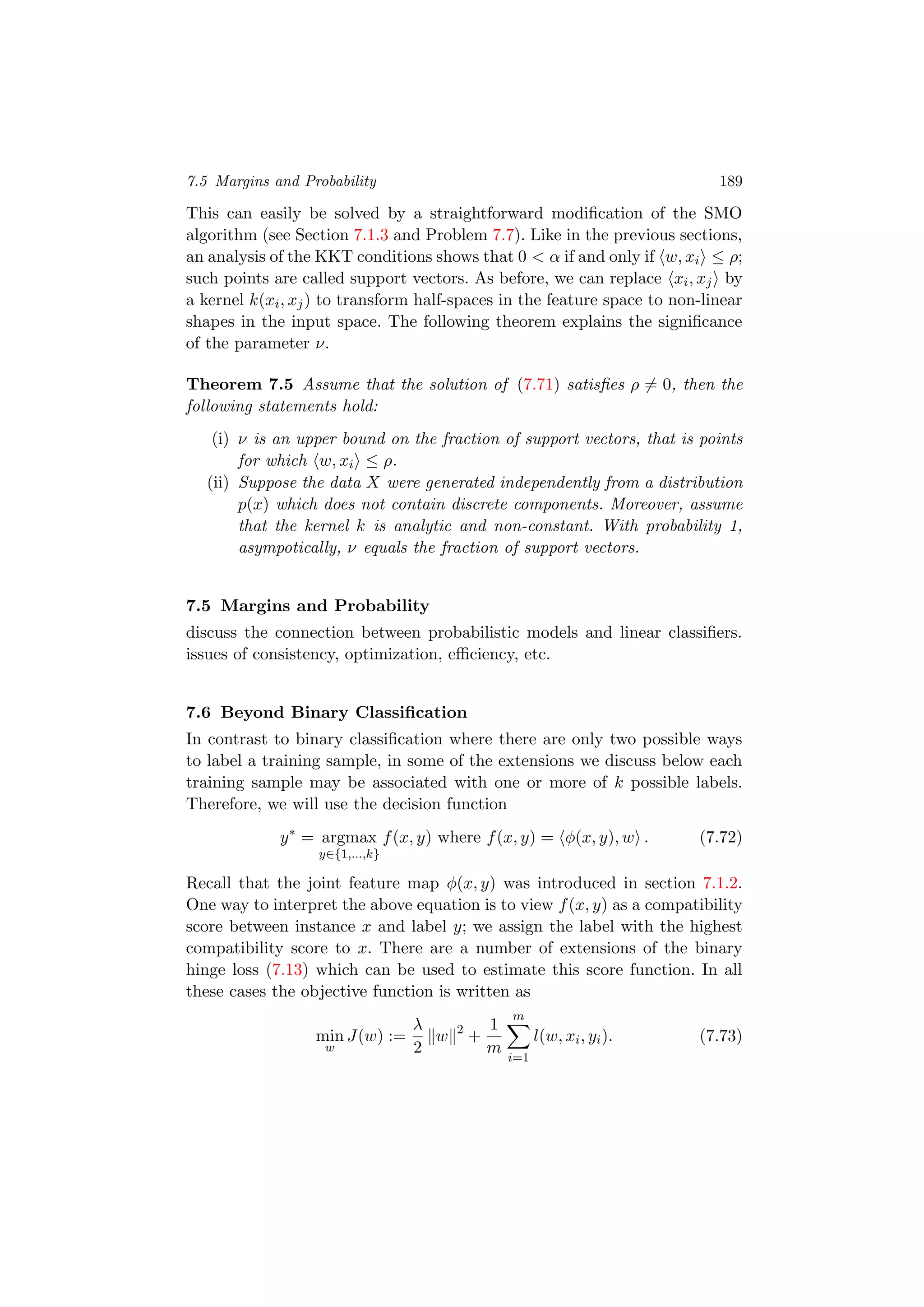 7.5 Margins and Probability 189
This can easily be solved by a straightforward modiﬁcation of the SMO
algorithm (see Section 7.1.3 and Problem 7.7). Like in the previous sections,
an analysis of the KKT conditions shows that 0 < α if and only if w, xi ≤ ρ;
such points are called support vectors. As before, we can replace xi, xj by
a kernel k(xi, xj) to transform half-spaces in the feature space to non-linear
shapes in the input space. The following theorem explains the signiﬁcance
of the parameter ν.
Theorem 7.5 Assume that the solution of (7.71) satisﬁes ρ = 0, then the
following statements hold:
(i) ν is an upper bound on the fraction of support vectors, that is points
for which w, xi ≤ ρ.
(ii) Suppose the data X were generated independently from a distribution
p(x) which does not contain discrete components. Moreover, assume
that the kernel k is analytic and non-constant. With probability 1,
asympotically, ν equals the fraction of support vectors.
7.5 Margins and Probability
discuss the connection between probabilistic models and linear classiﬁers.
issues of consistency, optimization, eﬃciency, etc.
7.6 Beyond Binary Classiﬁcation
In contrast to binary classiﬁcation where there are only two possible ways
to label a training sample, in some of the extensions we discuss below each
training sample may be associated with one or more of k possible labels.
Therefore, we will use the decision function
y∗
= argmax
y∈{1,...,k}
f(x, y) where f(x, y) = φ(x, y), w . (7.72)
Recall that the joint feature map φ(x, y) was introduced in section 7.1.2.
One way to interpret the above equation is to view f(x, y) as a compatibility
score between instance x and label y; we assign the label with the highest
compatibility score to x. There are a number of extensions of the binary
hinge loss (7.13) which can be used to estimate this score function. In all
these cases the objective function is written as
min
w
J(w) :=
λ
2
w 2
+
1
m
m
i=1
l(w, xi, yi). (7.73)
 
