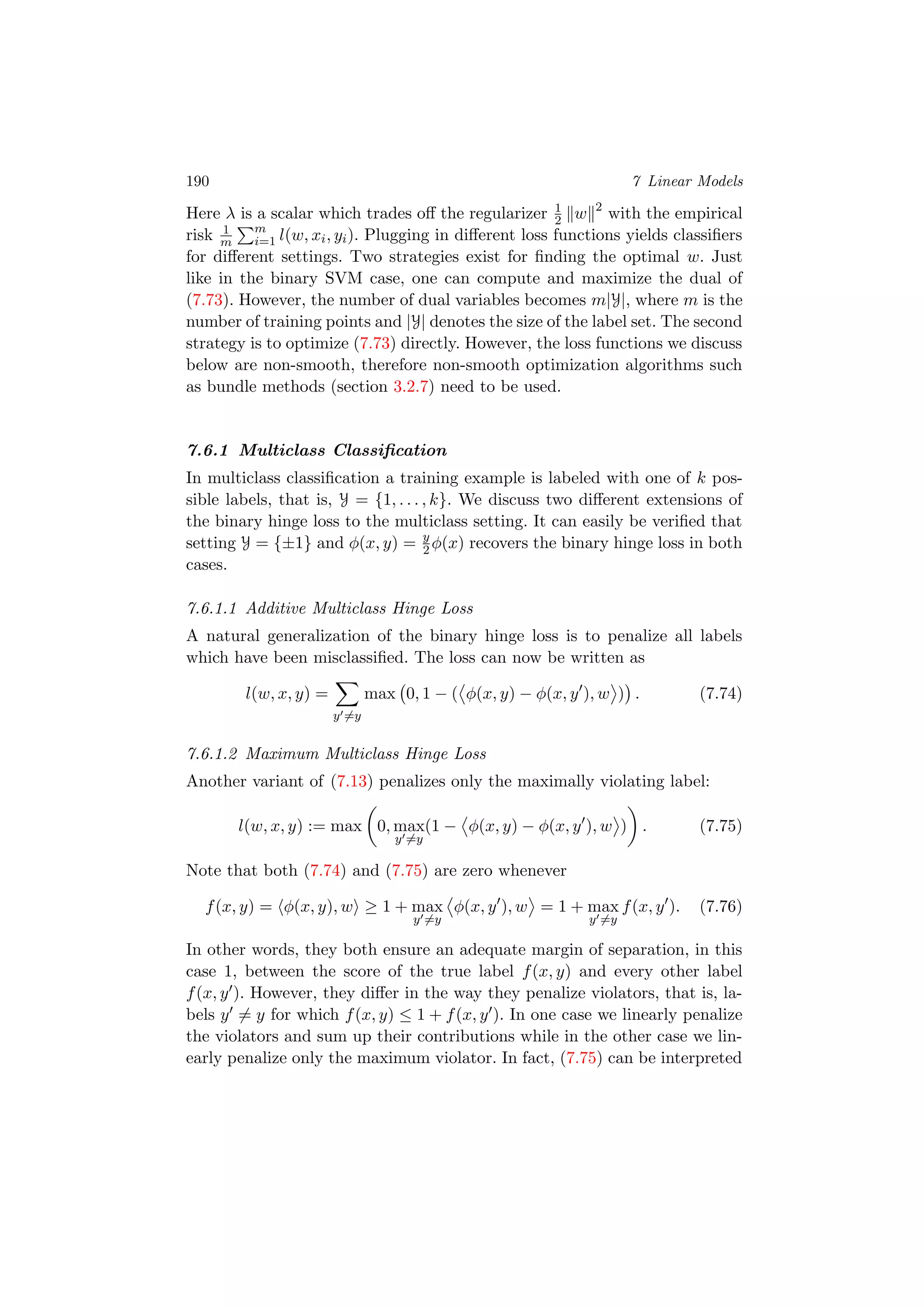 190 7 Linear Models
Here λ is a scalar which trades oﬀ the regularizer 1
2 w 2
with the empirical
risk 1
m
m
i=1 l(w, xi, yi). Plugging in diﬀerent loss functions yields classiﬁers
for diﬀerent settings. Two strategies exist for ﬁnding the optimal w. Just
like in the binary SVM case, one can compute and maximize the dual of
(7.73). However, the number of dual variables becomes m|Y|, where m is the
number of training points and |Y| denotes the size of the label set. The second
strategy is to optimize (7.73) directly. However, the loss functions we discuss
below are non-smooth, therefore non-smooth optimization algorithms such
as bundle methods (section 3.2.7) need to be used.
7.6.1 Multiclass Classiﬁcation
In multiclass classiﬁcation a training example is labeled with one of k pos-
sible labels, that is, Y = {1, . . . , k}. We discuss two diﬀerent extensions of
the binary hinge loss to the multiclass setting. It can easily be veriﬁed that
setting Y = {±1} and φ(x, y) = y
2 φ(x) recovers the binary hinge loss in both
cases.
7.6.1.1 Additive Multiclass Hinge Loss
A natural generalization of the binary hinge loss is to penalize all labels
which have been misclassiﬁed. The loss can now be written as
l(w, x, y) =
y =y
max 0, 1 − ( φ(x, y) − φ(x, y ), w ) . (7.74)
7.6.1.2 Maximum Multiclass Hinge Loss
Another variant of (7.13) penalizes only the maximally violating label:
l(w, x, y) := max 0, max
y =y
(1 − φ(x, y) − φ(x, y ), w ) . (7.75)
Note that both (7.74) and (7.75) are zero whenever
f(x, y) = φ(x, y), w ≥ 1 + max
y =y
φ(x, y ), w = 1 + max
y =y
f(x, y ). (7.76)
In other words, they both ensure an adequate margin of separation, in this
case 1, between the score of the true label f(x, y) and every other label
f(x, y ). However, they diﬀer in the way they penalize violators, that is, la-
bels y = y for which f(x, y) ≤ 1 + f(x, y ). In one case we linearly penalize
the violators and sum up their contributions while in the other case we lin-
early penalize only the maximum violator. In fact, (7.75) can be interpreted
 