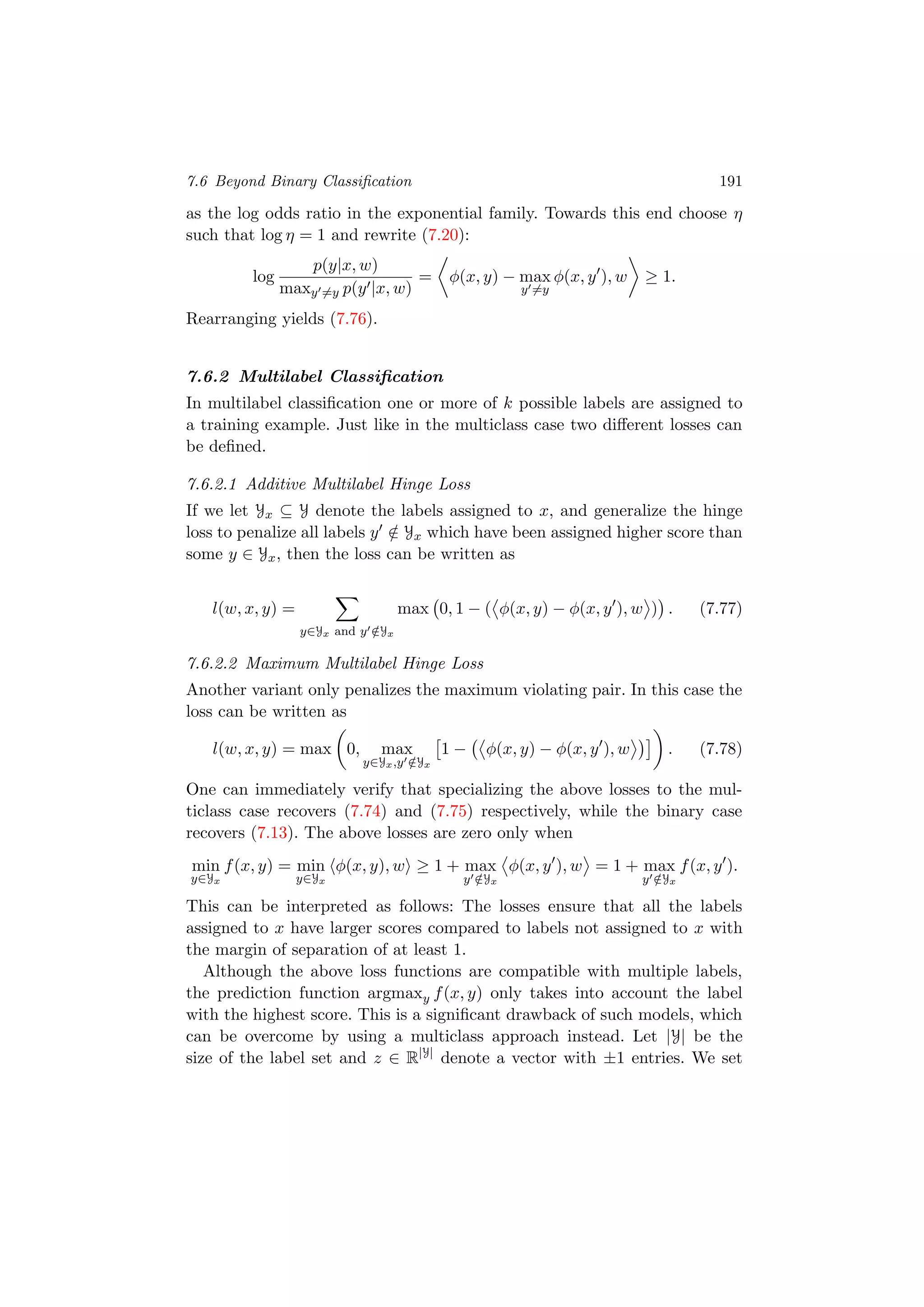 7.6 Beyond Binary Classiﬁcation 191
as the log odds ratio in the exponential family. Towards this end choose η
such that log η = 1 and rewrite (7.20):
log
p(y|x, w)
maxy =y p(y |x, w)
= φ(x, y) − max
y =y
φ(x, y ), w ≥ 1.
Rearranging yields (7.76).
7.6.2 Multilabel Classiﬁcation
In multilabel classiﬁcation one or more of k possible labels are assigned to
a training example. Just like in the multiclass case two diﬀerent losses can
be deﬁned.
7.6.2.1 Additive Multilabel Hinge Loss
If we let Yx ⊆ Y denote the labels assigned to x, and generalize the hinge
loss to penalize all labels y /∈ Yx which have been assigned higher score than
some y ∈ Yx, then the loss can be written as
l(w, x, y) =
y∈Yx and y /∈Yx
max 0, 1 − ( φ(x, y) − φ(x, y ), w ) . (7.77)
7.6.2.2 Maximum Multilabel Hinge Loss
Another variant only penalizes the maximum violating pair. In this case the
loss can be written as
l(w, x, y) = max 0, max
y∈Yx,y /∈Yx
1 − φ(x, y) − φ(x, y ), w . (7.78)
One can immediately verify that specializing the above losses to the mul-
ticlass case recovers (7.74) and (7.75) respectively, while the binary case
recovers (7.13). The above losses are zero only when
min
y∈Yx
f(x, y) = min
y∈Yx
φ(x, y), w ≥ 1 + max
y /∈Yx
φ(x, y ), w = 1 + max
y /∈Yx
f(x, y ).
This can be interpreted as follows: The losses ensure that all the labels
assigned to x have larger scores compared to labels not assigned to x with
the margin of separation of at least 1.
Although the above loss functions are compatible with multiple labels,
the prediction function argmaxy f(x, y) only takes into account the label
with the highest score. This is a signiﬁcant drawback of such models, which
can be overcome by using a multiclass approach instead. Let |Y| be the
size of the label set and z ∈ R|Y|
denote a vector with ±1 entries. We set
 