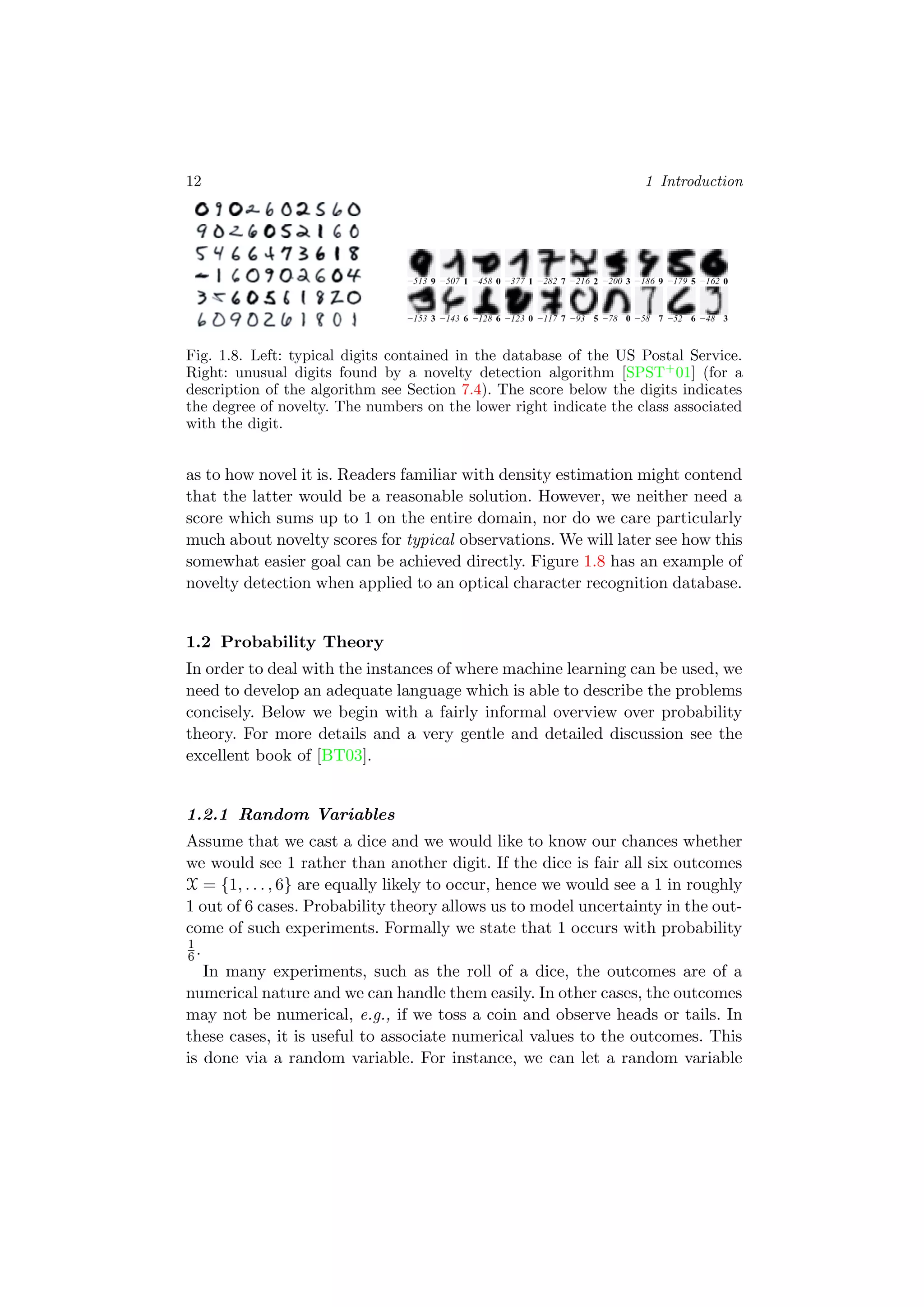 12 1 Introduction
Fig. 1.8. Left: typical digits contained in the database of the US Postal Service.
Right: unusual digits found by a novelty detection algorithm [SPST+
01] (for a
description of the algorithm see Section 7.4). The score below the digits indicates
the degree of novelty. The numbers on the lower right indicate the class associated
with the digit.
as to how novel it is. Readers familiar with density estimation might contend
that the latter would be a reasonable solution. However, we neither need a
score which sums up to 1 on the entire domain, nor do we care particularly
much about novelty scores for typical observations. We will later see how this
somewhat easier goal can be achieved directly. Figure 1.8 has an example of
novelty detection when applied to an optical character recognition database.
1.2 Probability Theory
In order to deal with the instances of where machine learning can be used, we
need to develop an adequate language which is able to describe the problems
concisely. Below we begin with a fairly informal overview over probability
theory. For more details and a very gentle and detailed discussion see the
excellent book of [BT03].
1.2.1 Random Variables
Assume that we cast a dice and we would like to know our chances whether
we would see 1 rather than another digit. If the dice is fair all six outcomes
X = {1, . . . , 6} are equally likely to occur, hence we would see a 1 in roughly
1 out of 6 cases. Probability theory allows us to model uncertainty in the out-
come of such experiments. Formally we state that 1 occurs with probability
1
6.
In many experiments, such as the roll of a dice, the outcomes are of a
numerical nature and we can handle them easily. In other cases, the outcomes
may not be numerical, e.g., if we toss a coin and observe heads or tails. In
these cases, it is useful to associate numerical values to the outcomes. This
is done via a random variable. For instance, we can let a random variable
 