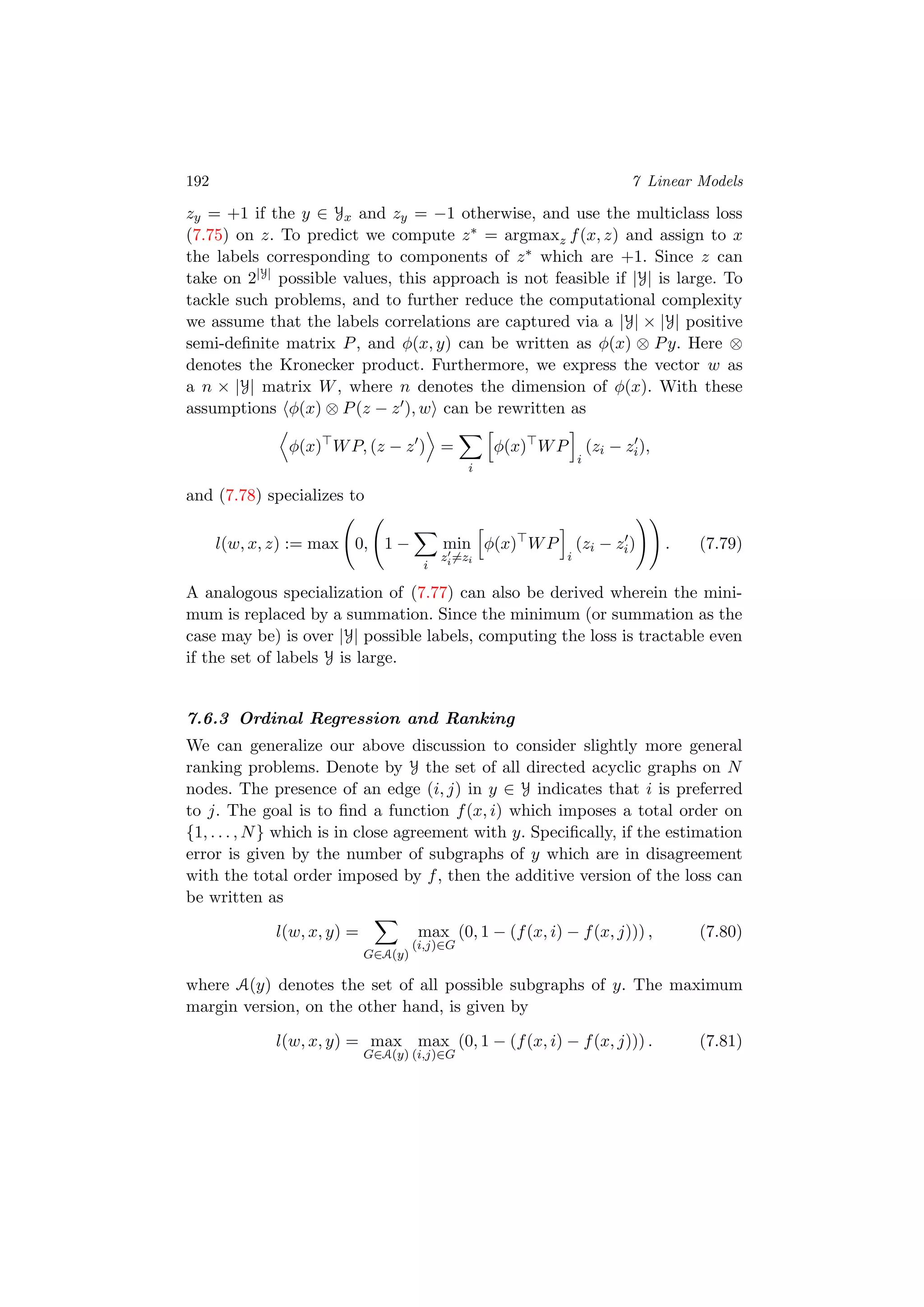 192 7 Linear Models
zy = +1 if the y ∈ Yx and zy = −1 otherwise, and use the multiclass loss
(7.75) on z. To predict we compute z∗ = argmaxz f(x, z) and assign to x
the labels corresponding to components of z∗ which are +1. Since z can
take on 2|Y| possible values, this approach is not feasible if |Y| is large. To
tackle such problems, and to further reduce the computational complexity
we assume that the labels correlations are captured via a |Y| × |Y| positive
semi-deﬁnite matrix P, and φ(x, y) can be written as φ(x) ⊗ Py. Here ⊗
denotes the Kronecker product. Furthermore, we express the vector w as
a n × |Y| matrix W, where n denotes the dimension of φ(x). With these
assumptions φ(x) ⊗ P(z − z ), w can be rewritten as
φ(x) WP, (z − z ) =
i
φ(x) WP
i
(zi − zi),
and (7.78) specializes to
l(w, x, z) := max 0, 1 −
i
min
zi=zi
φ(x) WP
i
(zi − zi) . (7.79)
A analogous specialization of (7.77) can also be derived wherein the mini-
mum is replaced by a summation. Since the minimum (or summation as the
case may be) is over |Y| possible labels, computing the loss is tractable even
if the set of labels Y is large.
7.6.3 Ordinal Regression and Ranking
We can generalize our above discussion to consider slightly more general
ranking problems. Denote by Y the set of all directed acyclic graphs on N
nodes. The presence of an edge (i, j) in y ∈ Y indicates that i is preferred
to j. The goal is to ﬁnd a function f(x, i) which imposes a total order on
{1, . . . , N} which is in close agreement with y. Speciﬁcally, if the estimation
error is given by the number of subgraphs of y which are in disagreement
with the total order imposed by f, then the additive version of the loss can
be written as
l(w, x, y) =
G∈A(y)
max
(i,j)∈G
(0, 1 − (f(x, i) − f(x, j))) , (7.80)
where A(y) denotes the set of all possible subgraphs of y. The maximum
margin version, on the other hand, is given by
l(w, x, y) = max
G∈A(y)
max
(i,j)∈G
(0, 1 − (f(x, i) − f(x, j))) . (7.81)
 