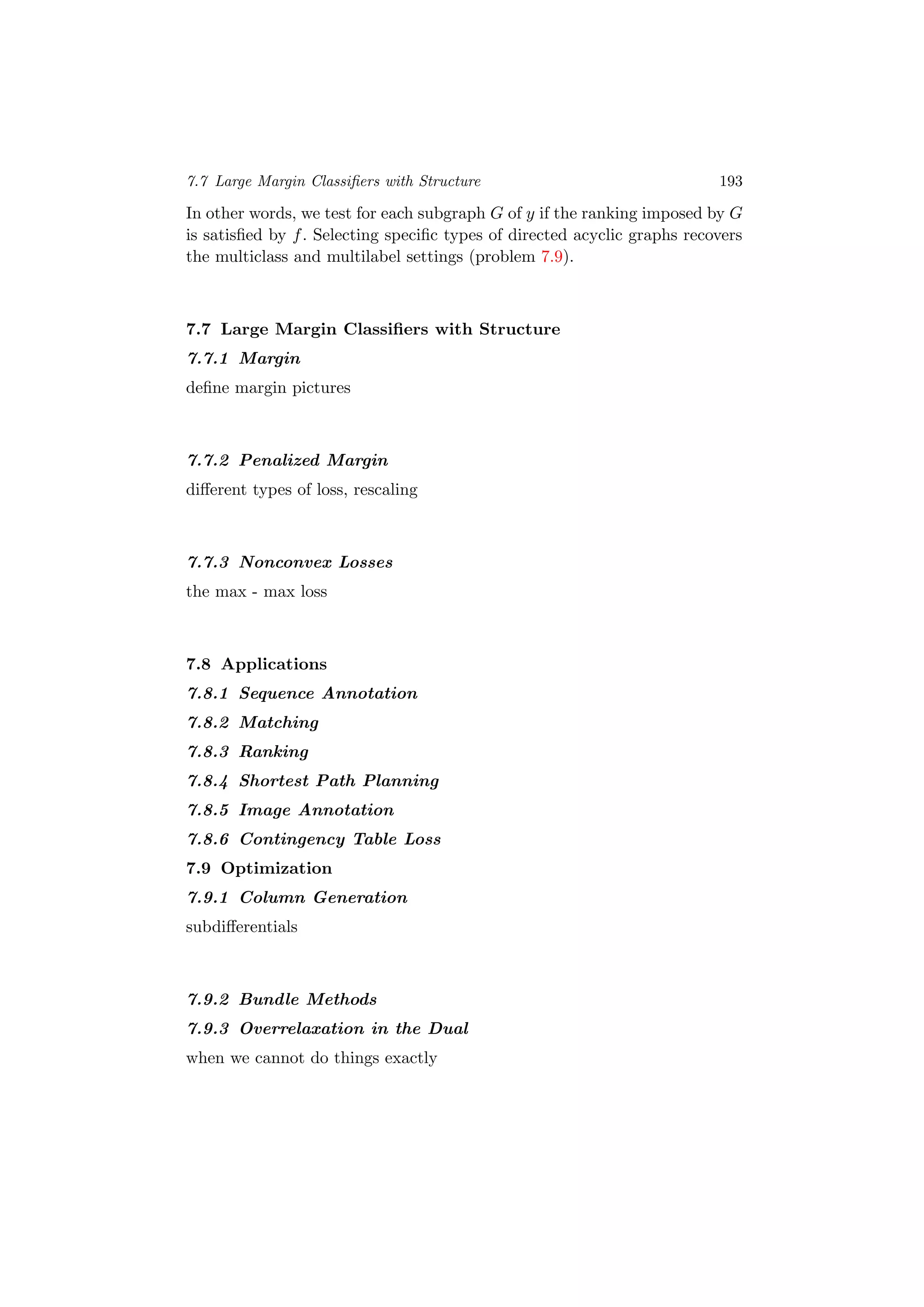 7.7 Large Margin Classiﬁers with Structure 193
In other words, we test for each subgraph G of y if the ranking imposed by G
is satisﬁed by f. Selecting speciﬁc types of directed acyclic graphs recovers
the multiclass and multilabel settings (problem 7.9).
7.7 Large Margin Classiﬁers with Structure
7.7.1 Margin
deﬁne margin pictures
7.7.2 Penalized Margin
diﬀerent types of loss, rescaling
7.7.3 Nonconvex Losses
the max - max loss
7.8 Applications
7.8.1 Sequence Annotation
7.8.2 Matching
7.8.3 Ranking
7.8.4 Shortest Path Planning
7.8.5 Image Annotation
7.8.6 Contingency Table Loss
7.9 Optimization
7.9.1 Column Generation
subdiﬀerentials
7.9.2 Bundle Methods
7.9.3 Overrelaxation in the Dual
when we cannot do things exactly
 