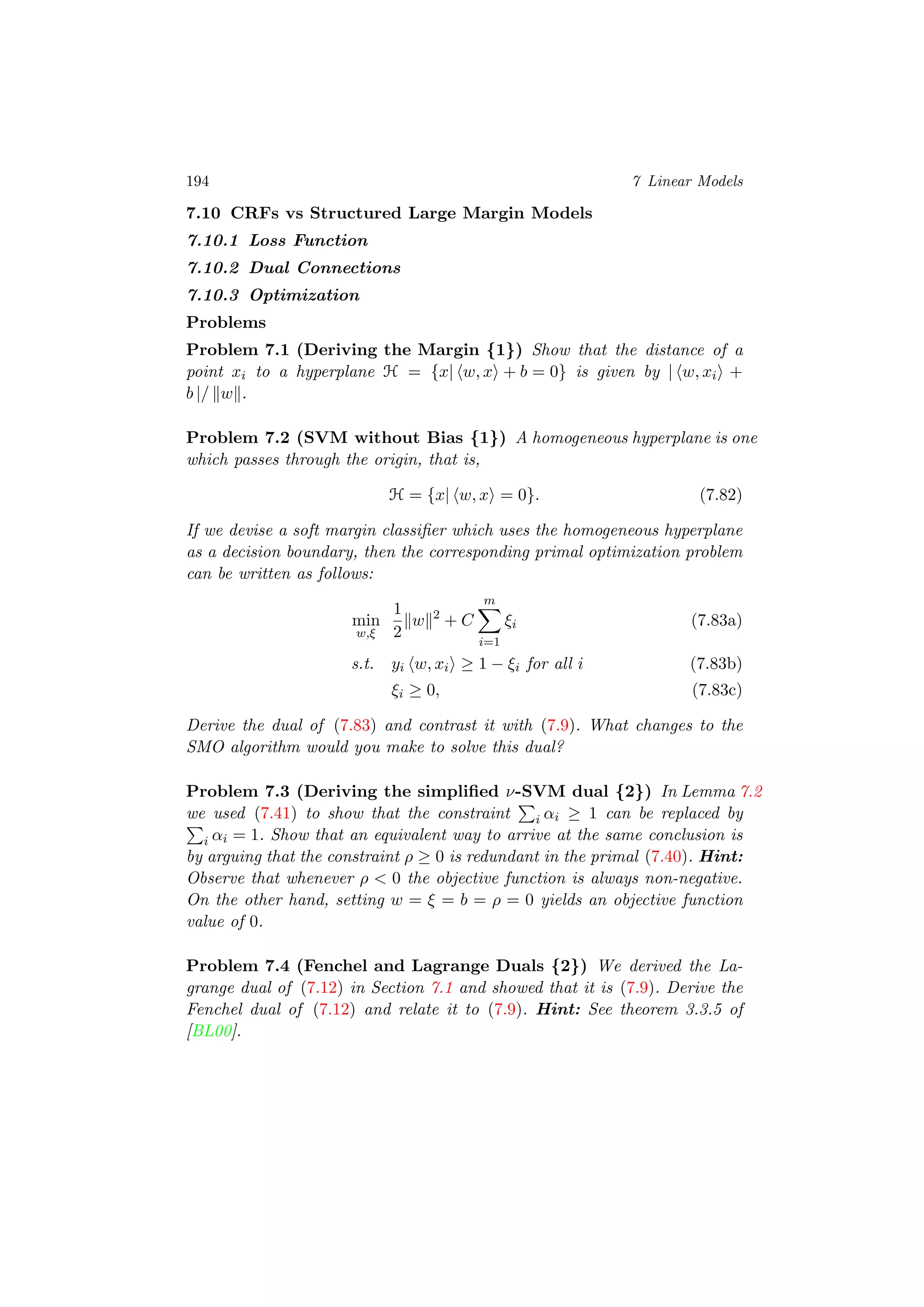 194 7 Linear Models
7.10 CRFs vs Structured Large Margin Models
7.10.1 Loss Function
7.10.2 Dual Connections
7.10.3 Optimization
Problems
Problem 7.1 (Deriving the Margin {1}) Show that the distance of a
point xi to a hyperplane H = {x| w, x + b = 0} is given by | w, xi +
b |/ w .
Problem 7.2 (SVM without Bias {1}) A homogeneous hyperplane is one
which passes through the origin, that is,
H = {x| w, x = 0}. (7.82)
If we devise a soft margin classiﬁer which uses the homogeneous hyperplane
as a decision boundary, then the corresponding primal optimization problem
can be written as follows:
min
w,ξ
1
2
w 2
+ C
m
i=1
ξi (7.83a)
s.t. yi w, xi ≥ 1 − ξi for all i (7.83b)
ξi ≥ 0, (7.83c)
Derive the dual of (7.83) and contrast it with (7.9). What changes to the
SMO algorithm would you make to solve this dual?
Problem 7.3 (Deriving the simpliﬁed ν-SVM dual {2}) In Lemma 7.2
we used (7.41) to show that the constraint i αi ≥ 1 can be replaced by
i αi = 1. Show that an equivalent way to arrive at the same conclusion is
by arguing that the constraint ρ ≥ 0 is redundant in the primal (7.40). Hint:
Observe that whenever ρ < 0 the objective function is always non-negative.
On the other hand, setting w = ξ = b = ρ = 0 yields an objective function
value of 0.
Problem 7.4 (Fenchel and Lagrange Duals {2}) We derived the La-
grange dual of (7.12) in Section 7.1 and showed that it is (7.9). Derive the
Fenchel dual of (7.12) and relate it to (7.9). Hint: See theorem 3.3.5 of
[BL00].
 