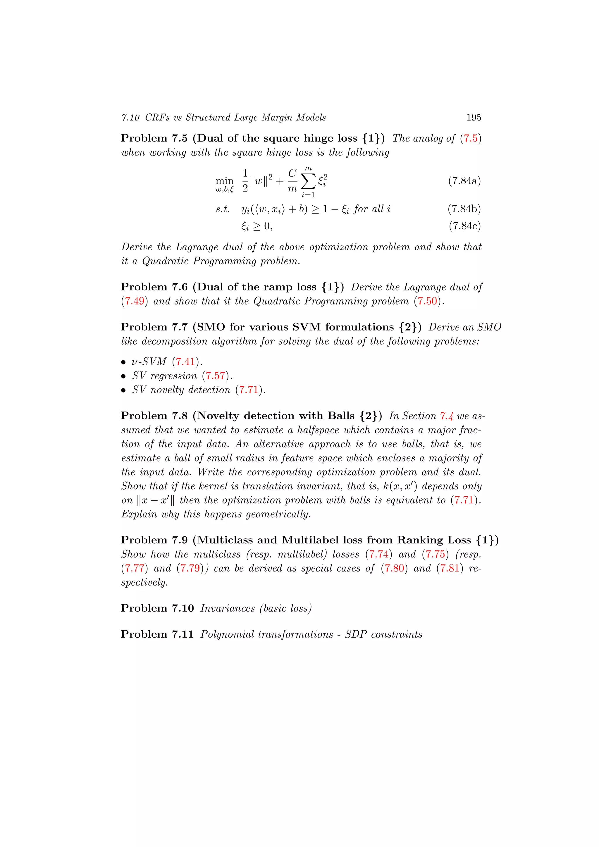 7.10 CRFs vs Structured Large Margin Models 195
Problem 7.5 (Dual of the square hinge loss {1}) The analog of (7.5)
when working with the square hinge loss is the following
min
w,b,ξ
1
2
w 2
+
C
m
m
i=1
ξ2
i (7.84a)
s.t. yi( w, xi + b) ≥ 1 − ξi for all i (7.84b)
ξi ≥ 0, (7.84c)
Derive the Lagrange dual of the above optimization problem and show that
it a Quadratic Programming problem.
Problem 7.6 (Dual of the ramp loss {1}) Derive the Lagrange dual of
(7.49) and show that it the Quadratic Programming problem (7.50).
Problem 7.7 (SMO for various SVM formulations {2}) Derive an SMO
like decomposition algorithm for solving the dual of the following problems:
• ν-SVM (7.41).
• SV regression (7.57).
• SV novelty detection (7.71).
Problem 7.8 (Novelty detection with Balls {2}) In Section 7.4 we as-
sumed that we wanted to estimate a halfspace which contains a major frac-
tion of the input data. An alternative approach is to use balls, that is, we
estimate a ball of small radius in feature space which encloses a majority of
the input data. Write the corresponding optimization problem and its dual.
Show that if the kernel is translation invariant, that is, k(x, x ) depends only
on x − x then the optimization problem with balls is equivalent to (7.71).
Explain why this happens geometrically.
Problem 7.9 (Multiclass and Multilabel loss from Ranking Loss {1})
Show how the multiclass (resp. multilabel) losses (7.74) and (7.75) (resp.
(7.77) and (7.79)) can be derived as special cases of (7.80) and (7.81) re-
spectively.
Problem 7.10 Invariances (basic loss)
Problem 7.11 Polynomial transformations - SDP constraints
 