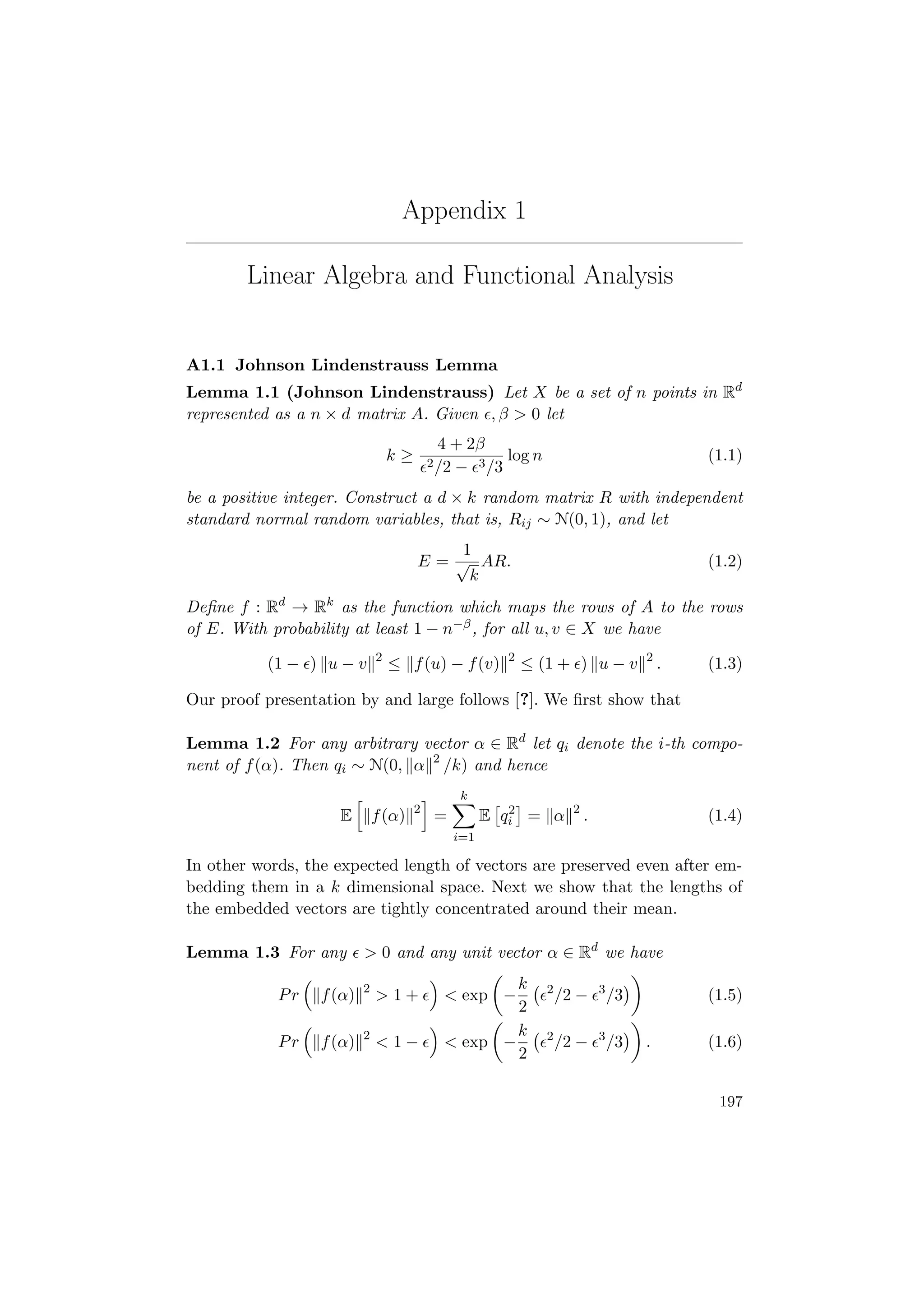 Appendix 1
Linear Algebra and Functional Analysis
A1.1 Johnson Lindenstrauss Lemma
Lemma 1.1 (Johnson Lindenstrauss) Let X be a set of n points in Rd
represented as a n × d matrix A. Given , β > 0 let
k ≥
4 + 2β
2/2 − 3/3
log n (1.1)
be a positive integer. Construct a d × k random matrix R with independent
standard normal random variables, that is, Rij ∼ N(0, 1), and let
E =
1
√
k
AR. (1.2)
Deﬁne f : Rd
→ Rk
as the function which maps the rows of A to the rows
of E. With probability at least 1 − n−β, for all u, v ∈ X we have
(1 − ) u − v 2
≤ f(u) − f(v) 2
≤ (1 + ) u − v 2
. (1.3)
Our proof presentation by and large follows [?]. We ﬁrst show that
Lemma 1.2 For any arbitrary vector α ∈ Rd
let qi denote the i-th compo-
nent of f(α). Then qi ∼ N(0, α 2
/k) and hence
E f(α) 2
=
k
i=1
E q2
i = α 2
. (1.4)
In other words, the expected length of vectors are preserved even after em-
bedding them in a k dimensional space. Next we show that the lengths of
the embedded vectors are tightly concentrated around their mean.
Lemma 1.3 For any > 0 and any unit vector α ∈ Rd
we have
Pr f(α) 2
> 1 + < exp −
k
2
2
/2 − 3
/3 (1.5)
Pr f(α) 2
< 1 − < exp −
k
2
2
/2 − 3
/3 . (1.6)
197
 