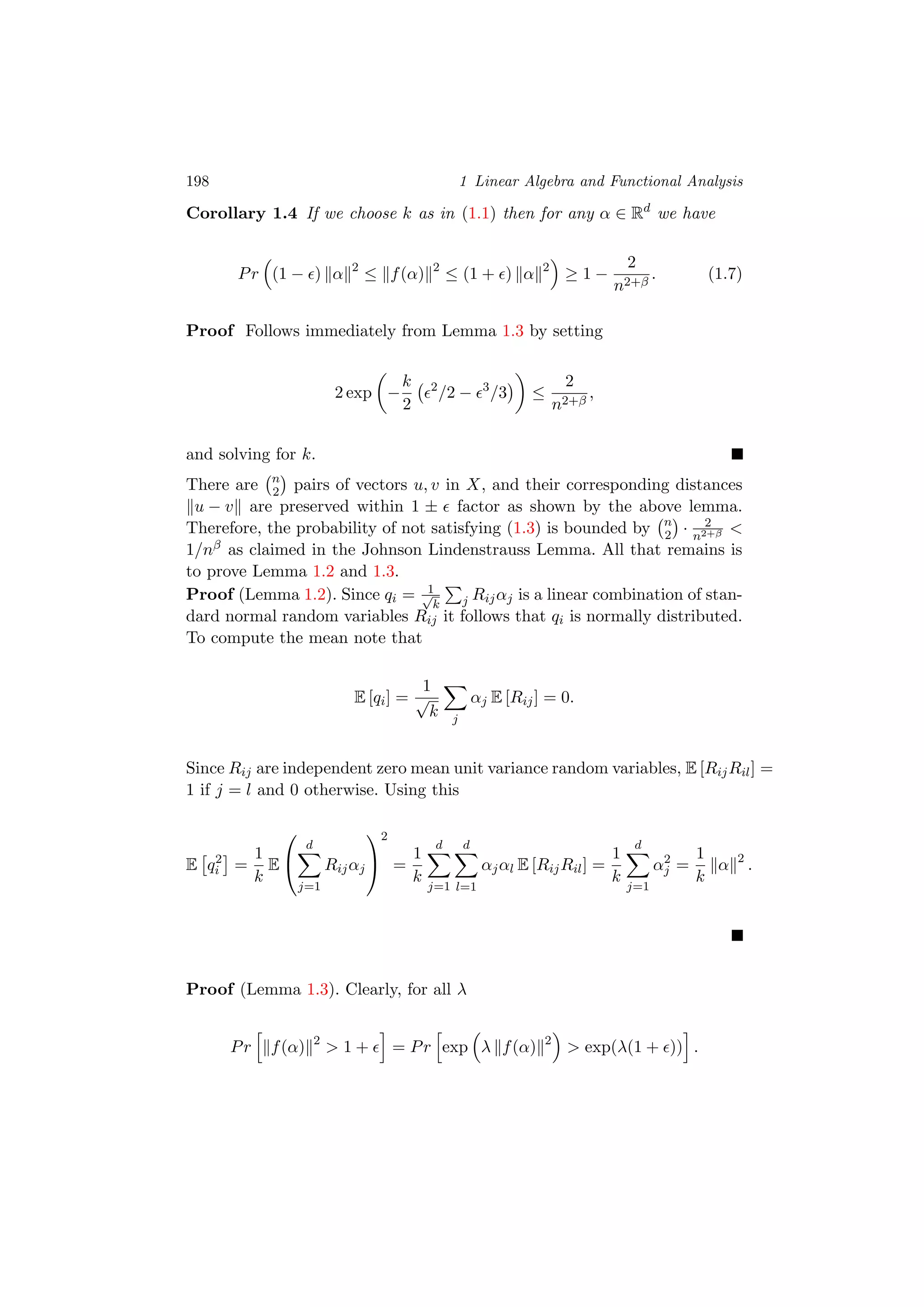 198 1 Linear Algebra and Functional Analysis
Corollary 1.4 If we choose k as in (1.1) then for any α ∈ Rd
we have
Pr (1 − ) α 2
≤ f(α) 2
≤ (1 + ) α 2
≥ 1 −
2
n2+β
. (1.7)
Proof Follows immediately from Lemma 1.3 by setting
2 exp −
k
2
2
/2 − 3
/3 ≤
2
n2+β
,
and solving for k.
There are n
2 pairs of vectors u, v in X, and their corresponding distances
u − v are preserved within 1 ± factor as shown by the above lemma.
Therefore, the probability of not satisfying (1.3) is bounded by n
2 · 2
n2+β <
1/nβ as claimed in the Johnson Lindenstrauss Lemma. All that remains is
to prove Lemma 1.2 and 1.3.
Proof (Lemma 1.2). Since qi = 1√
k j Rijαj is a linear combination of stan-
dard normal random variables Rij it follows that qi is normally distributed.
To compute the mean note that
E [qi] =
1
√
k j
αj E [Rij] = 0.
Since Rij are independent zero mean unit variance random variables, E [RijRil] =
1 if j = l and 0 otherwise. Using this
E q2
i =
1
k
E


d
j=1
Rijαj


2
=
1
k
d
j=1
d
l=1
αjαl E [RijRil] =
1
k
d
j=1
α2
j =
1
k
α 2
.
Proof (Lemma 1.3). Clearly, for all λ
Pr f(α) 2
> 1 + = Pr exp λ f(α) 2
> exp(λ(1 + )) .
 
