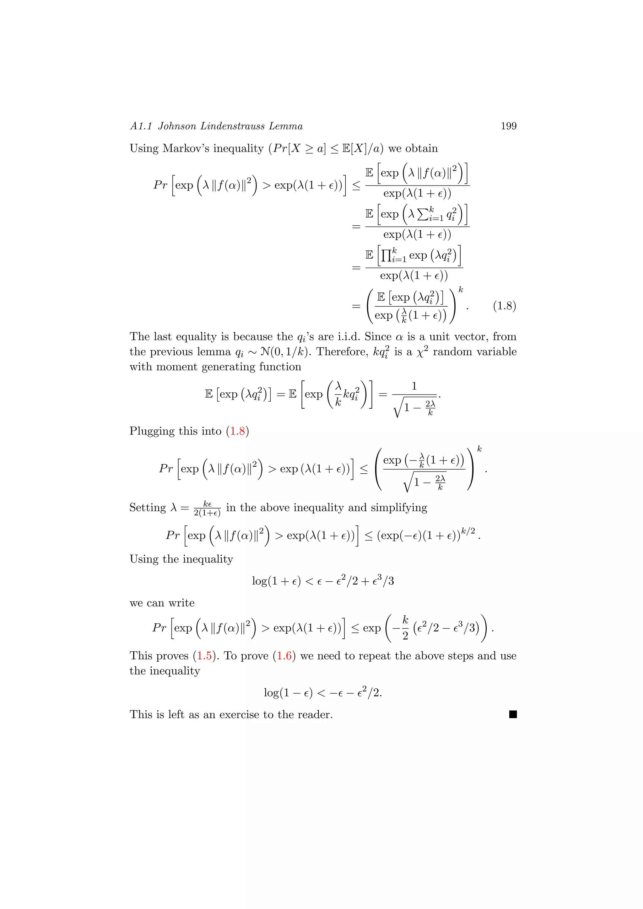 A1.1 Johnson Lindenstrauss Lemma 199
Using Markov’s inequality (Pr[X ≥ a] ≤ E[X]/a) we obtain
Pr exp λ f(α) 2
> exp(λ(1 + )) ≤
E exp λ f(α) 2
exp(λ(1 + ))
=
E exp λ k
i=1 q2
i
exp(λ(1 + ))
=
E k
i=1 exp λq2
i
exp(λ(1 + ))
=
E exp λq2
i
exp λ
k (1 + )
k
. (1.8)
The last equality is because the qi’s are i.i.d. Since α is a unit vector, from
the previous lemma qi ∼ N(0, 1/k). Therefore, kq2
i is a χ2 random variable
with moment generating function
E exp λq2
i = E exp
λ
k
kq2
i =
1
1 − 2λ
k
.
Plugging this into (1.8)
Pr exp λ f(α) 2
> exp (λ(1 + )) ≤


exp −λ
k (1 + )
1 − 2λ
k


k
.
Setting λ = k
2(1+ ) in the above inequality and simplifying
Pr exp λ f(α) 2
> exp(λ(1 + )) ≤ (exp(− )(1 + ))k/2
.
Using the inequality
log(1 + ) < − 2
/2 + 3
/3
we can write
Pr exp λ f(α) 2
> exp(λ(1 + )) ≤ exp −
k
2
2
/2 − 3
/3 .
This proves (1.5). To prove (1.6) we need to repeat the above steps and use
the inequality
log(1 − ) < − − 2
/2.
This is left as an exercise to the reader.
 