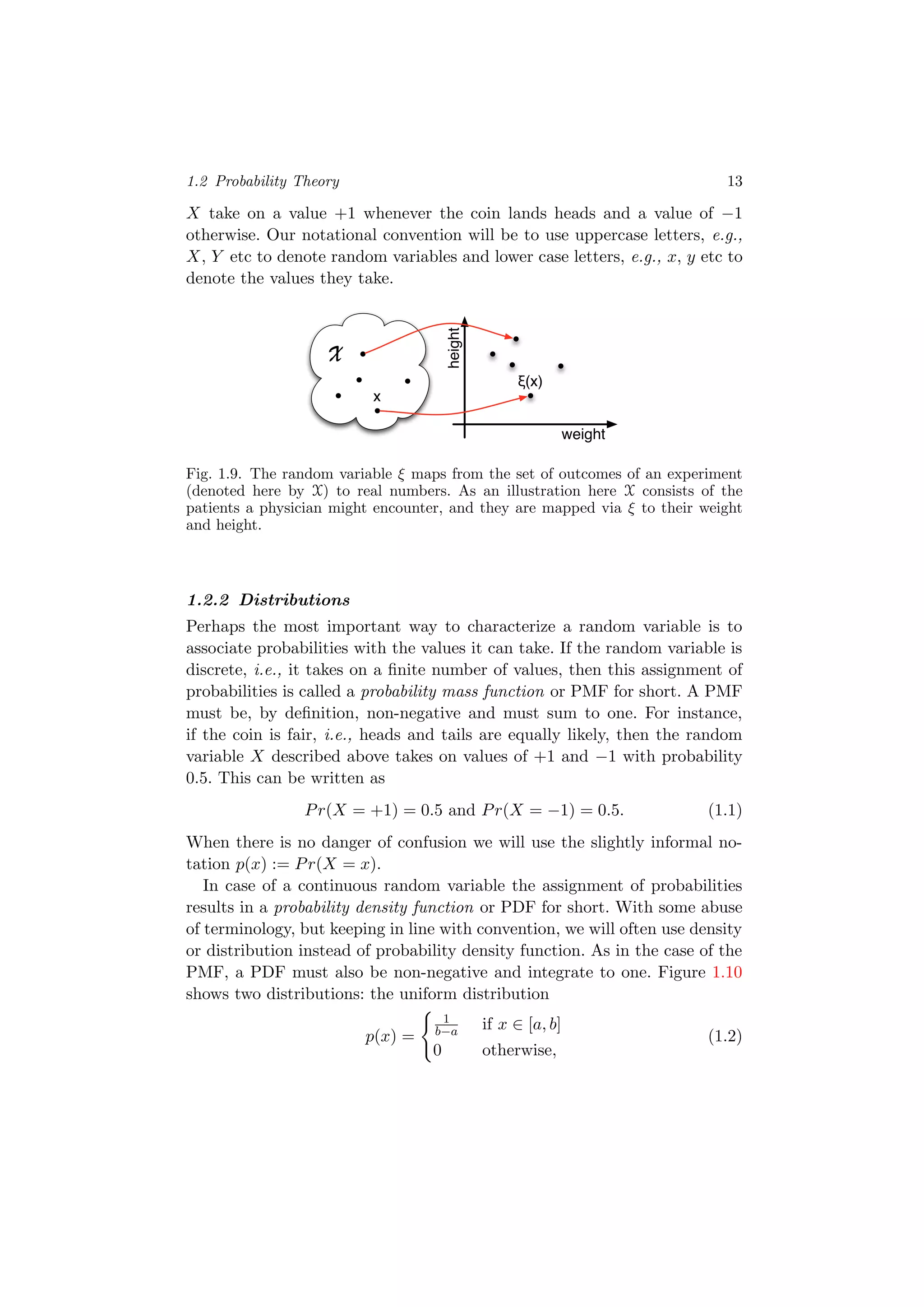 1.2 Probability Theory 13
X take on a value +1 whenever the coin lands heads and a value of −1
otherwise. Our notational convention will be to use uppercase letters, e.g.,
X, Y etc to denote random variables and lower case letters, e.g., x, y etc to
denote the values they take.
X
weight
height
ξ(x)
x
Fig. 1.9. The random variable ξ maps from the set of outcomes of an experiment
(denoted here by X) to real numbers. As an illustration here X consists of the
patients a physician might encounter, and they are mapped via ξ to their weight
and height.
1.2.2 Distributions
Perhaps the most important way to characterize a random variable is to
associate probabilities with the values it can take. If the random variable is
discrete, i.e., it takes on a ﬁnite number of values, then this assignment of
probabilities is called a probability mass function or PMF for short. A PMF
must be, by deﬁnition, non-negative and must sum to one. For instance,
if the coin is fair, i.e., heads and tails are equally likely, then the random
variable X described above takes on values of +1 and −1 with probability
0.5. This can be written as
Pr(X = +1) = 0.5 and Pr(X = −1) = 0.5. (1.1)
When there is no danger of confusion we will use the slightly informal no-
tation p(x) := Pr(X = x).
In case of a continuous random variable the assignment of probabilities
results in a probability density function or PDF for short. With some abuse
of terminology, but keeping in line with convention, we will often use density
or distribution instead of probability density function. As in the case of the
PMF, a PDF must also be non-negative and integrate to one. Figure 1.10
shows two distributions: the uniform distribution
p(x) =
1
b−a if x ∈ [a, b]
0 otherwise,
(1.2)
 