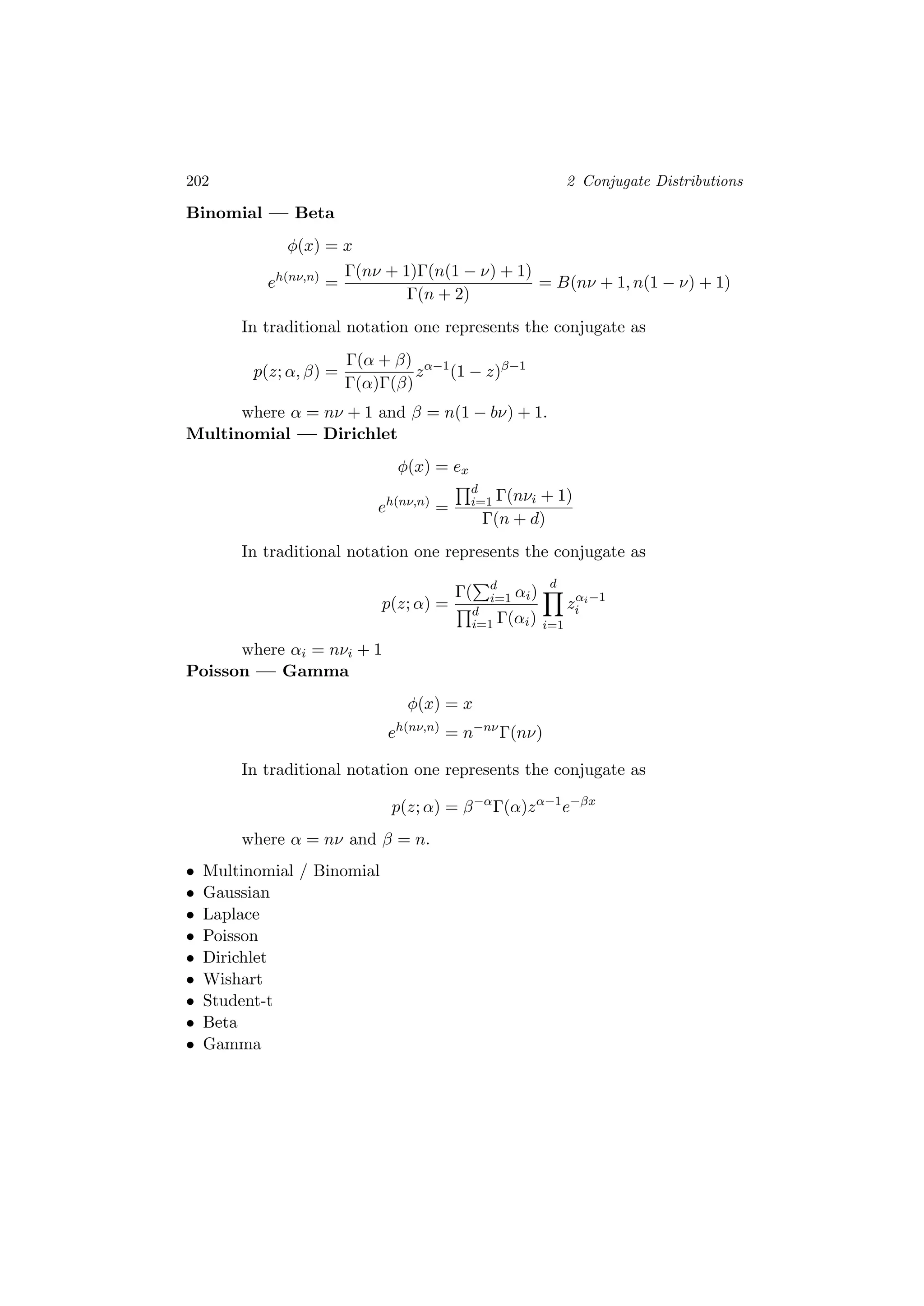 202 2 Conjugate Distributions
Binomial — Beta
φ(x) = x
eh(nν,n)
=
Γ(nν + 1)Γ(n(1 − ν) + 1)
Γ(n + 2)
= B(nν + 1, n(1 − ν) + 1)
In traditional notation one represents the conjugate as
p(z; α, β) =
Γ(α + β)
Γ(α)Γ(β)
zα−1
(1 − z)β−1
where α = nν + 1 and β = n(1 − bν) + 1.
Multinomial — Dirichlet
φ(x) = ex
eh(nν,n)
=
d
i=1 Γ(nνi + 1)
Γ(n + d)
In traditional notation one represents the conjugate as
p(z; α) =
Γ( d
i=1 αi)
d
i=1 Γ(αi)
d
i=1
zαi−1
i
where αi = nνi + 1
Poisson — Gamma
φ(x) = x
eh(nν,n)
= n−nν
Γ(nν)
In traditional notation one represents the conjugate as
p(z; α) = β−α
Γ(α)zα−1
e−βx
where α = nν and β = n.
• Multinomial / Binomial
• Gaussian
• Laplace
• Poisson
• Dirichlet
• Wishart
• Student-t
• Beta
• Gamma
 