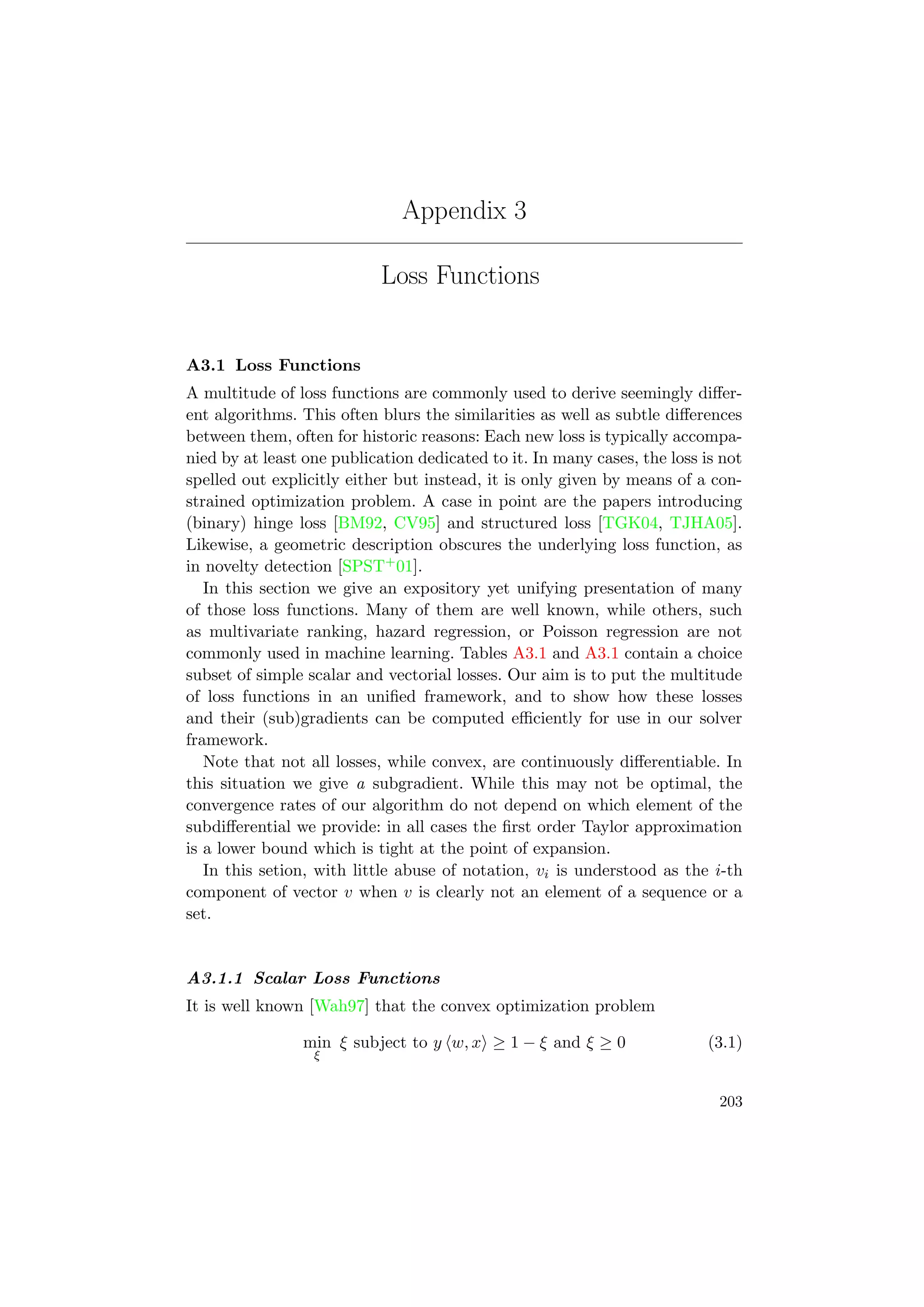 Appendix 3
Loss Functions
A3.1 Loss Functions
A multitude of loss functions are commonly used to derive seemingly diﬀer-
ent algorithms. This often blurs the similarities as well as subtle diﬀerences
between them, often for historic reasons: Each new loss is typically accompa-
nied by at least one publication dedicated to it. In many cases, the loss is not
spelled out explicitly either but instead, it is only given by means of a con-
strained optimization problem. A case in point are the papers introducing
(binary) hinge loss [BM92, CV95] and structured loss [TGK04, TJHA05].
Likewise, a geometric description obscures the underlying loss function, as
in novelty detection [SPST+01].
In this section we give an expository yet unifying presentation of many
of those loss functions. Many of them are well known, while others, such
as multivariate ranking, hazard regression, or Poisson regression are not
commonly used in machine learning. Tables A3.1 and A3.1 contain a choice
subset of simple scalar and vectorial losses. Our aim is to put the multitude
of loss functions in an uniﬁed framework, and to show how these losses
and their (sub)gradients can be computed eﬃciently for use in our solver
framework.
Note that not all losses, while convex, are continuously diﬀerentiable. In
this situation we give a subgradient. While this may not be optimal, the
convergence rates of our algorithm do not depend on which element of the
subdiﬀerential we provide: in all cases the ﬁrst order Taylor approximation
is a lower bound which is tight at the point of expansion.
In this setion, with little abuse of notation, vi is understood as the i-th
component of vector v when v is clearly not an element of a sequence or a
set.
A3.1.1 Scalar Loss Functions
It is well known [Wah97] that the convex optimization problem
min
ξ
ξ subject to y w, x ≥ 1 − ξ and ξ ≥ 0 (3.1)
203
 