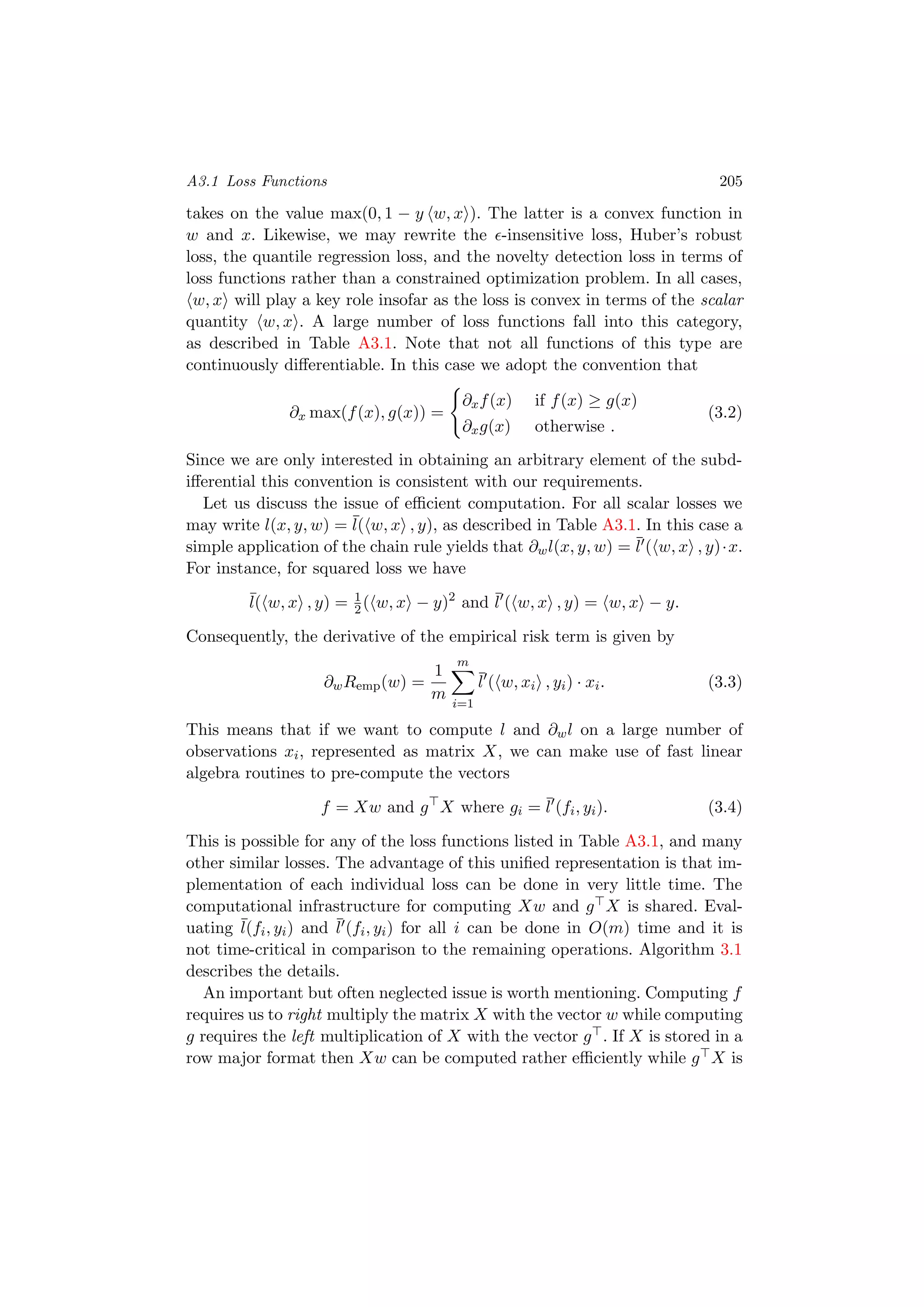 A3.1 Loss Functions 205
takes on the value max(0, 1 − y w, x ). The latter is a convex function in
w and x. Likewise, we may rewrite the -insensitive loss, Huber’s robust
loss, the quantile regression loss, and the novelty detection loss in terms of
loss functions rather than a constrained optimization problem. In all cases,
w, x will play a key role insofar as the loss is convex in terms of the scalar
quantity w, x . A large number of loss functions fall into this category,
as described in Table A3.1. Note that not all functions of this type are
continuously diﬀerentiable. In this case we adopt the convention that
∂x max(f(x), g(x)) =
∂xf(x) if f(x) ≥ g(x)
∂xg(x) otherwise .
(3.2)
Since we are only interested in obtaining an arbitrary element of the subd-
iﬀerential this convention is consistent with our requirements.
Let us discuss the issue of eﬃcient computation. For all scalar losses we
may write l(x, y, w) = ¯l( w, x , y), as described in Table A3.1. In this case a
simple application of the chain rule yields that ∂wl(x, y, w) = ¯l ( w, x , y)·x.
For instance, for squared loss we have
¯l( w, x , y) = 1
2( w, x − y)2
and ¯l ( w, x , y) = w, x − y.
Consequently, the derivative of the empirical risk term is given by
∂wRemp(w) =
1
m
m
i=1
¯l ( w, xi , yi) · xi. (3.3)
This means that if we want to compute l and ∂wl on a large number of
observations xi, represented as matrix X, we can make use of fast linear
algebra routines to pre-compute the vectors
f = Xw and g X where gi = ¯l (fi, yi). (3.4)
This is possible for any of the loss functions listed in Table A3.1, and many
other similar losses. The advantage of this uniﬁed representation is that im-
plementation of each individual loss can be done in very little time. The
computational infrastructure for computing Xw and g X is shared. Eval-
uating ¯l(fi, yi) and ¯l (fi, yi) for all i can be done in O(m) time and it is
not time-critical in comparison to the remaining operations. Algorithm 3.1
describes the details.
An important but often neglected issue is worth mentioning. Computing f
requires us to right multiply the matrix X with the vector w while computing
g requires the left multiplication of X with the vector g . If X is stored in a
row major format then Xw can be computed rather eﬃciently while g X is
 