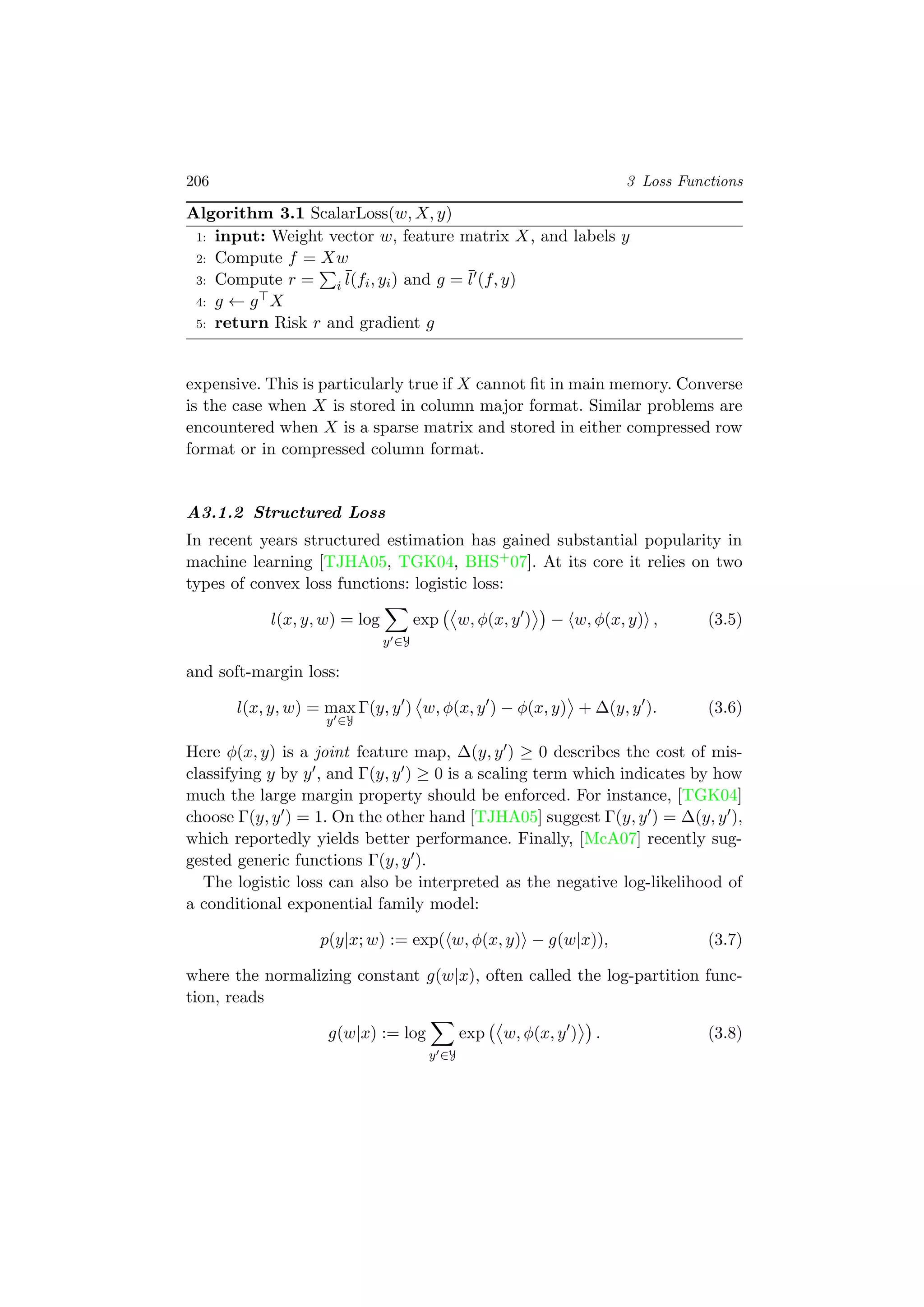 206 3 Loss Functions
Algorithm 3.1 ScalarLoss(w, X, y)
1: input: Weight vector w, feature matrix X, and labels y
2: Compute f = Xw
3: Compute r = i
¯l(fi, yi) and g = ¯l (f, y)
4: g ← g X
5: return Risk r and gradient g
expensive. This is particularly true if X cannot ﬁt in main memory. Converse
is the case when X is stored in column major format. Similar problems are
encountered when X is a sparse matrix and stored in either compressed row
format or in compressed column format.
A3.1.2 Structured Loss
In recent years structured estimation has gained substantial popularity in
machine learning [TJHA05, TGK04, BHS+07]. At its core it relies on two
types of convex loss functions: logistic loss:
l(x, y, w) = log
y ∈Y
exp w, φ(x, y ) − w, φ(x, y) , (3.5)
and soft-margin loss:
l(x, y, w) = max
y ∈Y
Γ(y, y ) w, φ(x, y ) − φ(x, y) + ∆(y, y ). (3.6)
Here φ(x, y) is a joint feature map, ∆(y, y ) ≥ 0 describes the cost of mis-
classifying y by y , and Γ(y, y ) ≥ 0 is a scaling term which indicates by how
much the large margin property should be enforced. For instance, [TGK04]
choose Γ(y, y ) = 1. On the other hand [TJHA05] suggest Γ(y, y ) = ∆(y, y ),
which reportedly yields better performance. Finally, [McA07] recently sug-
gested generic functions Γ(y, y ).
The logistic loss can also be interpreted as the negative log-likelihood of
a conditional exponential family model:
p(y|x; w) := exp( w, φ(x, y) − g(w|x)), (3.7)
where the normalizing constant g(w|x), often called the log-partition func-
tion, reads
g(w|x) := log
y ∈Y
exp w, φ(x, y ) . (3.8)
 