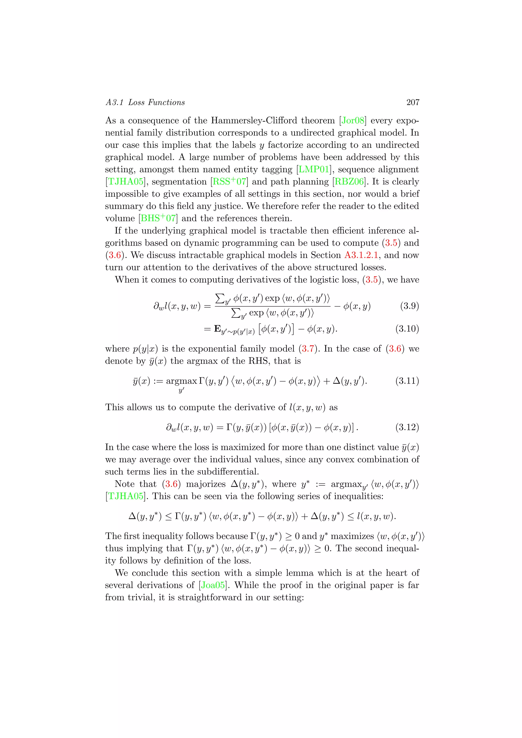 A3.1 Loss Functions 207
As a consequence of the Hammersley-Cliﬀord theorem [Jor08] every expo-
nential family distribution corresponds to a undirected graphical model. In
our case this implies that the labels y factorize according to an undirected
graphical model. A large number of problems have been addressed by this
setting, amongst them named entity tagging [LMP01], sequence alignment
[TJHA05], segmentation [RSS+07] and path planning [RBZ06]. It is clearly
impossible to give examples of all settings in this section, nor would a brief
summary do this ﬁeld any justice. We therefore refer the reader to the edited
volume [BHS+07] and the references therein.
If the underlying graphical model is tractable then eﬃcient inference al-
gorithms based on dynamic programming can be used to compute (3.5) and
(3.6). We discuss intractable graphical models in Section A3.1.2.1, and now
turn our attention to the derivatives of the above structured losses.
When it comes to computing derivatives of the logistic loss, (3.5), we have
∂wl(x, y, w) =
y φ(x, y ) exp w, φ(x, y )
y exp w, φ(x, y )
− φ(x, y) (3.9)
= Ey ∼p(y |x) φ(x, y ) − φ(x, y). (3.10)
where p(y|x) is the exponential family model (3.7). In the case of (3.6) we
denote by ¯y(x) the argmax of the RHS, that is
¯y(x) := argmax
y
Γ(y, y ) w, φ(x, y ) − φ(x, y) + ∆(y, y ). (3.11)
This allows us to compute the derivative of l(x, y, w) as
∂wl(x, y, w) = Γ(y, ¯y(x)) [φ(x, ¯y(x)) − φ(x, y)] . (3.12)
In the case where the loss is maximized for more than one distinct value ¯y(x)
we may average over the individual values, since any convex combination of
such terms lies in the subdiﬀerential.
Note that (3.6) majorizes ∆(y, y∗), where y∗ := argmaxy w, φ(x, y )
[TJHA05]. This can be seen via the following series of inequalities:
∆(y, y∗
) ≤ Γ(y, y∗
) w, φ(x, y∗
) − φ(x, y) + ∆(y, y∗
) ≤ l(x, y, w).
The ﬁrst inequality follows because Γ(y, y∗) ≥ 0 and y∗ maximizes w, φ(x, y )
thus implying that Γ(y, y∗) w, φ(x, y∗) − φ(x, y) ≥ 0. The second inequal-
ity follows by deﬁnition of the loss.
We conclude this section with a simple lemma which is at the heart of
several derivations of [Joa05]. While the proof in the original paper is far
from trivial, it is straightforward in our setting:
 