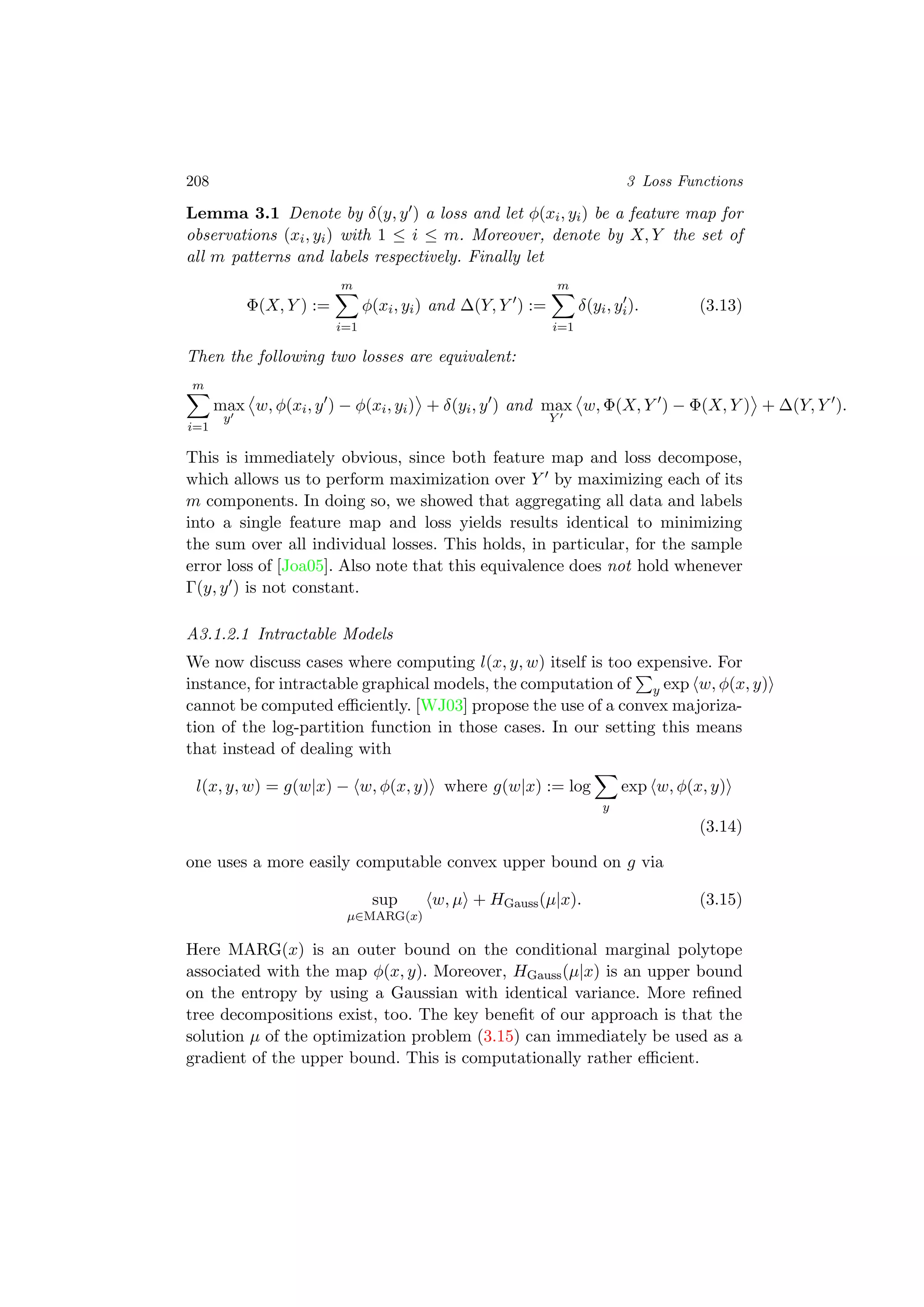 208 3 Loss Functions
Lemma 3.1 Denote by δ(y, y ) a loss and let φ(xi, yi) be a feature map for
observations (xi, yi) with 1 ≤ i ≤ m. Moreover, denote by X, Y the set of
all m patterns and labels respectively. Finally let
Φ(X, Y ) :=
m
i=1
φ(xi, yi) and ∆(Y, Y ) :=
m
i=1
δ(yi, yi). (3.13)
Then the following two losses are equivalent:
m
i=1
max
y
w, φ(xi, y ) − φ(xi, yi) + δ(yi, y ) and max
Y
w, Φ(X, Y ) − Φ(X, Y ) + ∆(Y, Y ).
This is immediately obvious, since both feature map and loss decompose,
which allows us to perform maximization over Y by maximizing each of its
m components. In doing so, we showed that aggregating all data and labels
into a single feature map and loss yields results identical to minimizing
the sum over all individual losses. This holds, in particular, for the sample
error loss of [Joa05]. Also note that this equivalence does not hold whenever
Γ(y, y ) is not constant.
A3.1.2.1 Intractable Models
We now discuss cases where computing l(x, y, w) itself is too expensive. For
instance, for intractable graphical models, the computation of y exp w, φ(x, y)
cannot be computed eﬃciently. [WJ03] propose the use of a convex majoriza-
tion of the log-partition function in those cases. In our setting this means
that instead of dealing with
l(x, y, w) = g(w|x) − w, φ(x, y) where g(w|x) := log
y
exp w, φ(x, y)
(3.14)
one uses a more easily computable convex upper bound on g via
sup
µ∈MARG(x)
w, µ + HGauss(µ|x). (3.15)
Here MARG(x) is an outer bound on the conditional marginal polytope
associated with the map φ(x, y). Moreover, HGauss(µ|x) is an upper bound
on the entropy by using a Gaussian with identical variance. More reﬁned
tree decompositions exist, too. The key beneﬁt of our approach is that the
solution µ of the optimization problem (3.15) can immediately be used as a
gradient of the upper bound. This is computationally rather eﬃcient.
 