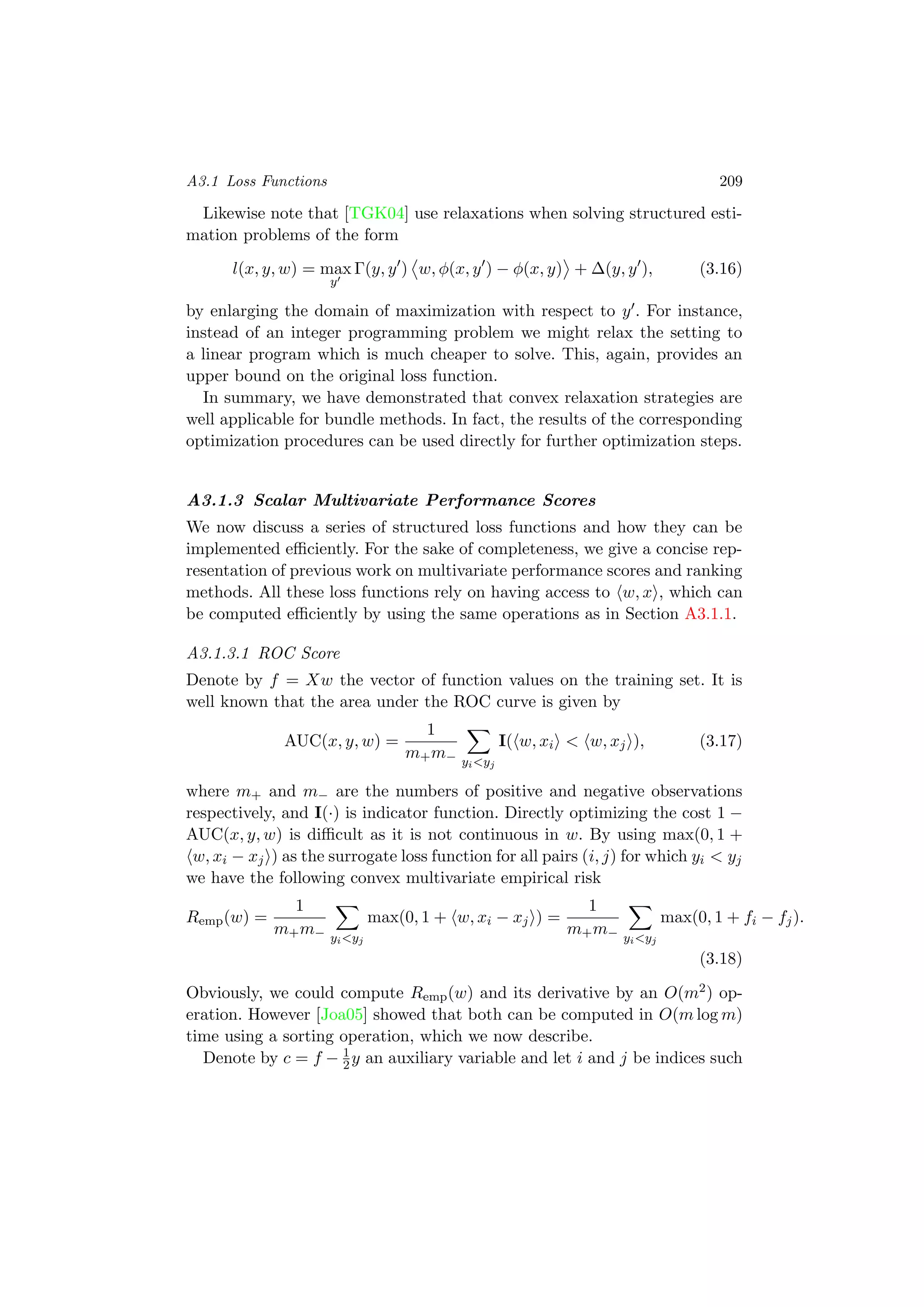 A3.1 Loss Functions 209
Likewise note that [TGK04] use relaxations when solving structured esti-
mation problems of the form
l(x, y, w) = max
y
Γ(y, y ) w, φ(x, y ) − φ(x, y) + ∆(y, y ), (3.16)
by enlarging the domain of maximization with respect to y . For instance,
instead of an integer programming problem we might relax the setting to
a linear program which is much cheaper to solve. This, again, provides an
upper bound on the original loss function.
In summary, we have demonstrated that convex relaxation strategies are
well applicable for bundle methods. In fact, the results of the corresponding
optimization procedures can be used directly for further optimization steps.
A3.1.3 Scalar Multivariate Performance Scores
We now discuss a series of structured loss functions and how they can be
implemented eﬃciently. For the sake of completeness, we give a concise rep-
resentation of previous work on multivariate performance scores and ranking
methods. All these loss functions rely on having access to w, x , which can
be computed eﬃciently by using the same operations as in Section A3.1.1.
A3.1.3.1 ROC Score
Denote by f = Xw the vector of function values on the training set. It is
well known that the area under the ROC curve is given by
AUC(x, y, w) =
1
m+m− yi<yj
I( w, xi < w, xj ), (3.17)
where m+ and m− are the numbers of positive and negative observations
respectively, and I(·) is indicator function. Directly optimizing the cost 1 −
AUC(x, y, w) is diﬃcult as it is not continuous in w. By using max(0, 1 +
w, xi − xj ) as the surrogate loss function for all pairs (i, j) for which yi < yj
we have the following convex multivariate empirical risk
Remp(w) =
1
m+m− yi<yj
max(0, 1 + w, xi − xj ) =
1
m+m− yi<yj
max(0, 1 + fi − fj).
(3.18)
Obviously, we could compute Remp(w) and its derivative by an O(m2) op-
eration. However [Joa05] showed that both can be computed in O(m log m)
time using a sorting operation, which we now describe.
Denote by c = f − 1
2y an auxiliary variable and let i and j be indices such
 