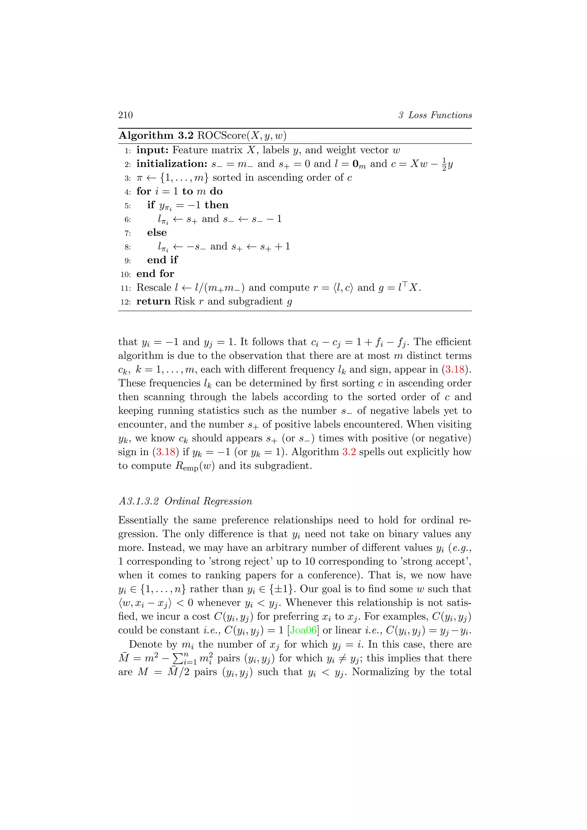 210 3 Loss Functions
Algorithm 3.2 ROCScore(X, y, w)
1: input: Feature matrix X, labels y, and weight vector w
2: initialization: s− = m− and s+ = 0 and l = 0m and c = Xw − 1
2y
3: π ← {1, . . . , m} sorted in ascending order of c
4: for i = 1 to m do
5: if yπi = −1 then
6: lπi ← s+ and s− ← s− − 1
7: else
8: lπi ← −s− and s+ ← s+ + 1
9: end if
10: end for
11: Rescale l ← l/(m+m−) and compute r = l, c and g = l X.
12: return Risk r and subgradient g
that yi = −1 and yj = 1. It follows that ci − cj = 1 + fi − fj. The eﬃcient
algorithm is due to the observation that there are at most m distinct terms
ck, k = 1, . . . , m, each with diﬀerent frequency lk and sign, appear in (3.18).
These frequencies lk can be determined by ﬁrst sorting c in ascending order
then scanning through the labels according to the sorted order of c and
keeping running statistics such as the number s− of negative labels yet to
encounter, and the number s+ of positive labels encountered. When visiting
yk, we know ck should appears s+ (or s−) times with positive (or negative)
sign in (3.18) if yk = −1 (or yk = 1). Algorithm 3.2 spells out explicitly how
to compute Remp(w) and its subgradient.
A3.1.3.2 Ordinal Regression
Essentially the same preference relationships need to hold for ordinal re-
gression. The only diﬀerence is that yi need not take on binary values any
more. Instead, we may have an arbitrary number of diﬀerent values yi (e.g.,
1 corresponding to ’strong reject’ up to 10 corresponding to ’strong accept’,
when it comes to ranking papers for a conference). That is, we now have
yi ∈ {1, . . . , n} rather than yi ∈ {±1}. Our goal is to ﬁnd some w such that
w, xi − xj < 0 whenever yi < yj. Whenever this relationship is not satis-
ﬁed, we incur a cost C(yi, yj) for preferring xi to xj. For examples, C(yi, yj)
could be constant i.e., C(yi, yj) = 1 [Joa06] or linear i.e., C(yi, yj) = yj −yi.
Denote by mi the number of xj for which yj = i. In this case, there are
¯M = m2 − n
i=1 m2
i pairs (yi, yj) for which yi = yj; this implies that there
are M = ¯M/2 pairs (yi, yj) such that yi < yj. Normalizing by the total
 
