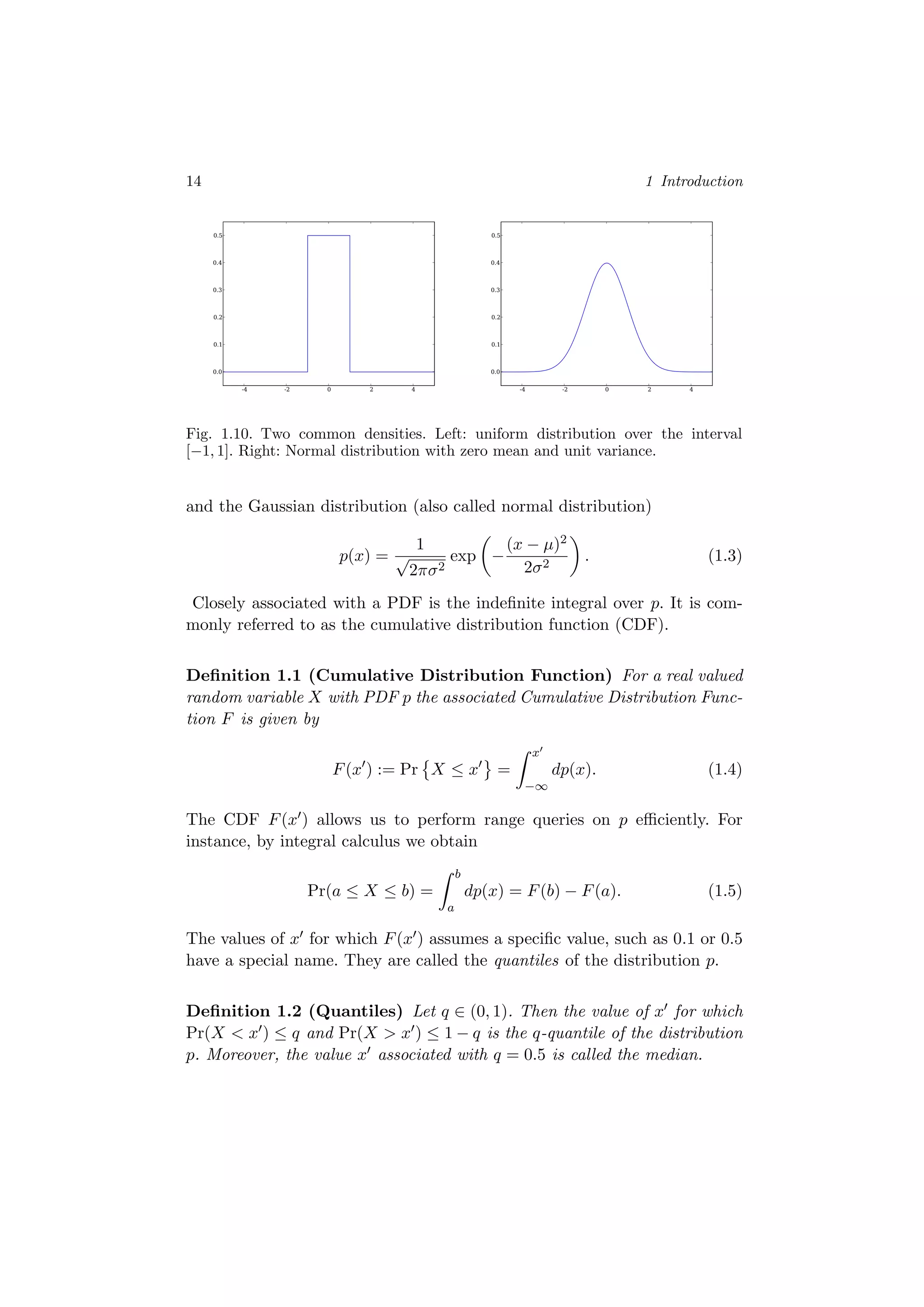 14 1 Introduction
-4 -2 0 2 4
0.0
0.1
0.2
0.3
0.4
0.5
-4 -2 0 2 4
0.0
0.1
0.2
0.3
0.4
0.5
Fig. 1.10. Two common densities. Left: uniform distribution over the interval
[−1, 1]. Right: Normal distribution with zero mean and unit variance.
and the Gaussian distribution (also called normal distribution)
p(x) =
1
√
2πσ2
exp −
(x − µ)2
2σ2
. (1.3)
Closely associated with a PDF is the indeﬁnite integral over p. It is com-
monly referred to as the cumulative distribution function (CDF).
Deﬁnition 1.1 (Cumulative Distribution Function) For a real valued
random variable X with PDF p the associated Cumulative Distribution Func-
tion F is given by
F(x ) := Pr X ≤ x =
x
−∞
dp(x). (1.4)
The CDF F(x ) allows us to perform range queries on p eﬃciently. For
instance, by integral calculus we obtain
Pr(a ≤ X ≤ b) =
b
a
dp(x) = F(b) − F(a). (1.5)
The values of x for which F(x ) assumes a speciﬁc value, such as 0.1 or 0.5
have a special name. They are called the quantiles of the distribution p.
Deﬁnition 1.2 (Quantiles) Let q ∈ (0, 1). Then the value of x for which
Pr(X < x ) ≤ q and Pr(X > x ) ≤ 1 − q is the q-quantile of the distribution
p. Moreover, the value x associated with q = 0.5 is called the median.
 