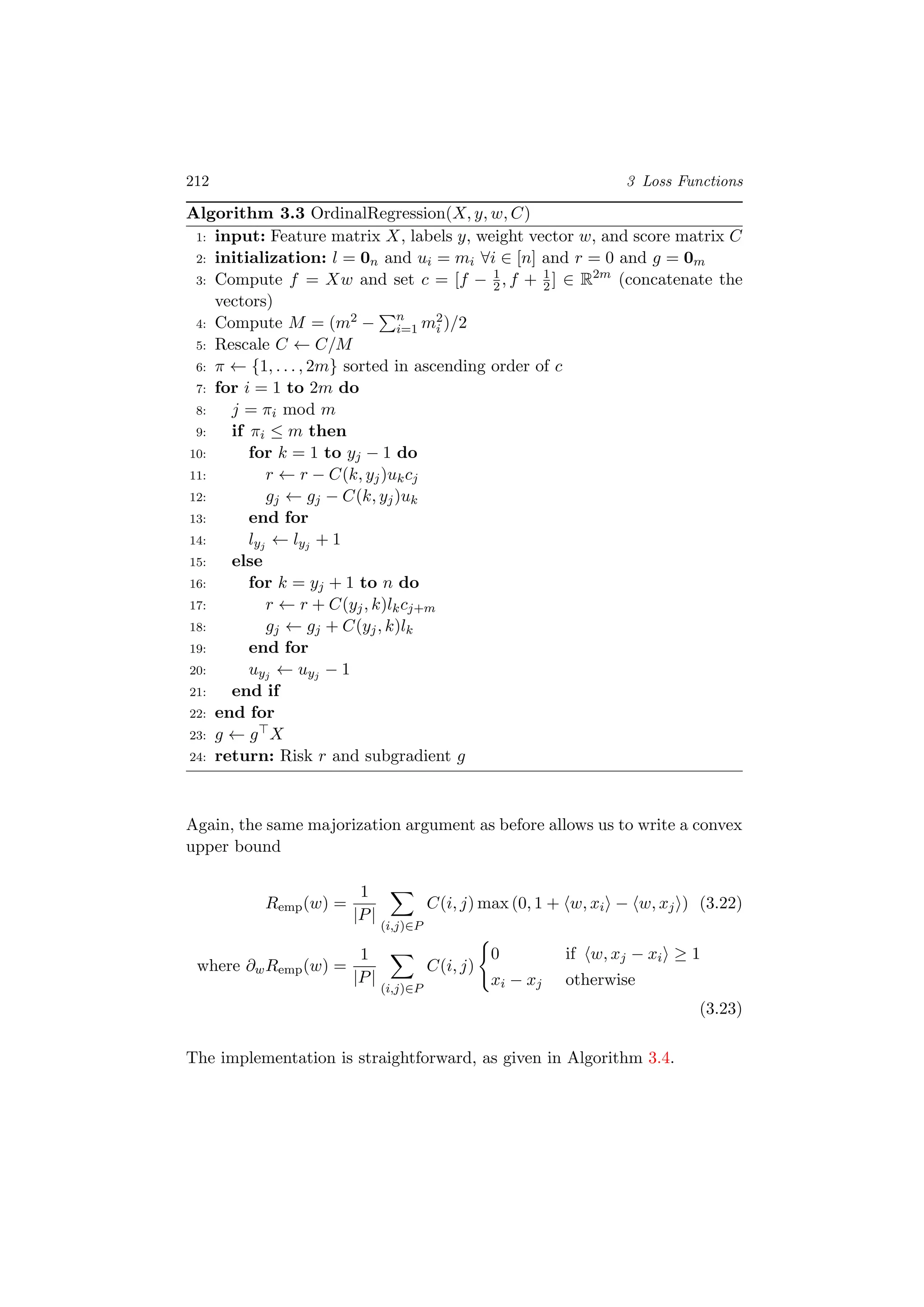 212 3 Loss Functions
Algorithm 3.3 OrdinalRegression(X, y, w, C)
1: input: Feature matrix X, labels y, weight vector w, and score matrix C
2: initialization: l = 0n and ui = mi ∀i ∈ [n] and r = 0 and g = 0m
3: Compute f = Xw and set c = [f − 1
2, f + 1
2] ∈ R2m
(concatenate the
vectors)
4: Compute M = (m2 − n
i=1 m2
i )/2
5: Rescale C ← C/M
6: π ← {1, . . . , 2m} sorted in ascending order of c
7: for i = 1 to 2m do
8: j = πi mod m
9: if πi ≤ m then
10: for k = 1 to yj − 1 do
11: r ← r − C(k, yj)ukcj
12: gj ← gj − C(k, yj)uk
13: end for
14: lyj ← lyj + 1
15: else
16: for k = yj + 1 to n do
17: r ← r + C(yj, k)lkcj+m
18: gj ← gj + C(yj, k)lk
19: end for
20: uyj ← uyj − 1
21: end if
22: end for
23: g ← g X
24: return: Risk r and subgradient g
Again, the same majorization argument as before allows us to write a convex
upper bound
Remp(w) =
1
|P|
(i,j)∈P
C(i, j) max (0, 1 + w, xi − w, xj ) (3.22)
where ∂wRemp(w) =
1
|P|
(i,j)∈P
C(i, j)
0 if w, xj − xi ≥ 1
xi − xj otherwise
(3.23)
The implementation is straightforward, as given in Algorithm 3.4.
 