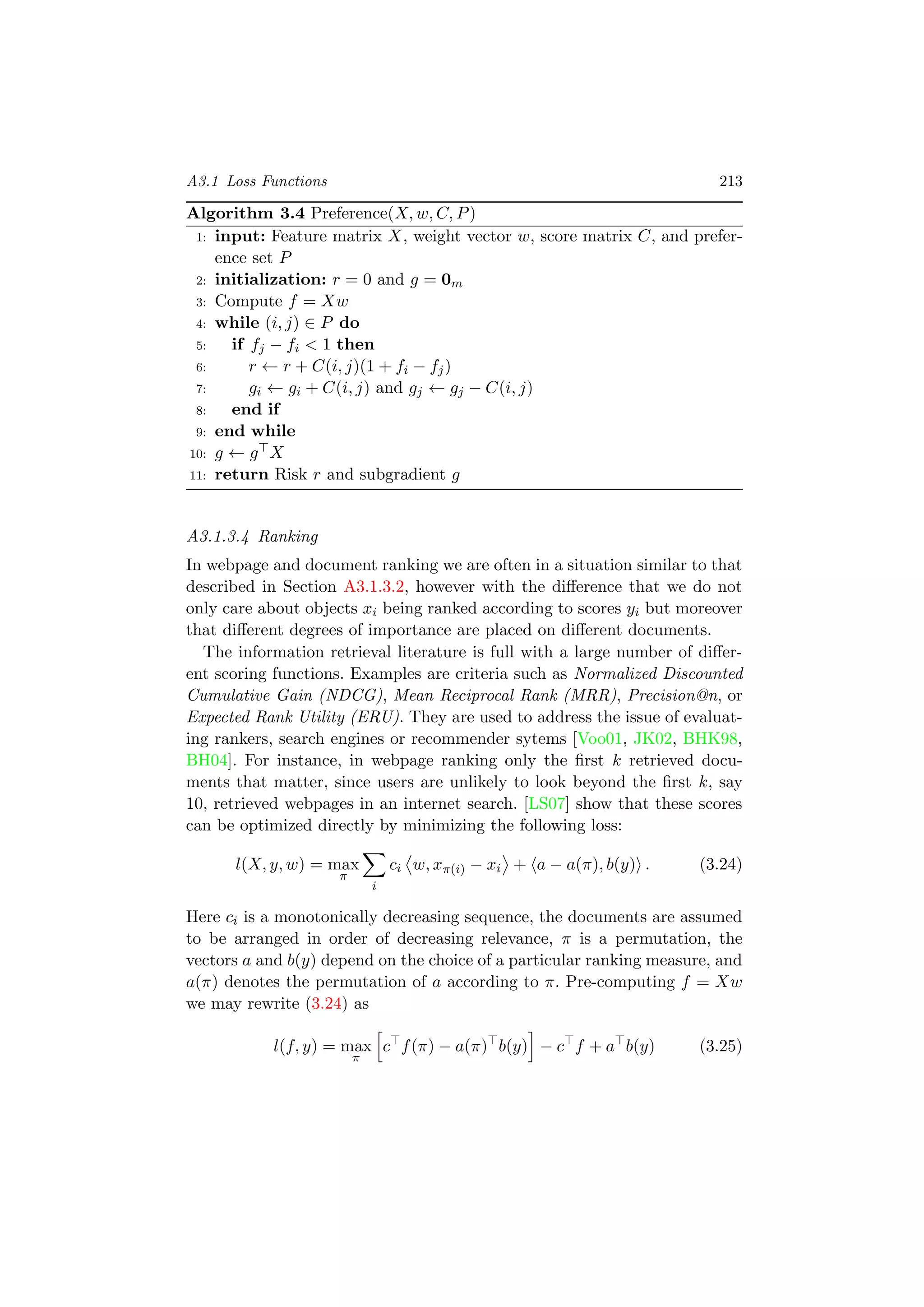 A3.1 Loss Functions 213
Algorithm 3.4 Preference(X, w, C, P)
1: input: Feature matrix X, weight vector w, score matrix C, and prefer-
ence set P
2: initialization: r = 0 and g = 0m
3: Compute f = Xw
4: while (i, j) ∈ P do
5: if fj − fi < 1 then
6: r ← r + C(i, j)(1 + fi − fj)
7: gi ← gi + C(i, j) and gj ← gj − C(i, j)
8: end if
9: end while
10: g ← g X
11: return Risk r and subgradient g
A3.1.3.4 Ranking
In webpage and document ranking we are often in a situation similar to that
described in Section A3.1.3.2, however with the diﬀerence that we do not
only care about objects xi being ranked according to scores yi but moreover
that diﬀerent degrees of importance are placed on diﬀerent documents.
The information retrieval literature is full with a large number of diﬀer-
ent scoring functions. Examples are criteria such as Normalized Discounted
Cumulative Gain (NDCG), Mean Reciprocal Rank (MRR), Precision@n, or
Expected Rank Utility (ERU). They are used to address the issue of evaluat-
ing rankers, search engines or recommender sytems [Voo01, JK02, BHK98,
BH04]. For instance, in webpage ranking only the ﬁrst k retrieved docu-
ments that matter, since users are unlikely to look beyond the ﬁrst k, say
10, retrieved webpages in an internet search. [LS07] show that these scores
can be optimized directly by minimizing the following loss:
l(X, y, w) = max
π
i
ci w, xπ(i) − xi + a − a(π), b(y) . (3.24)
Here ci is a monotonically decreasing sequence, the documents are assumed
to be arranged in order of decreasing relevance, π is a permutation, the
vectors a and b(y) depend on the choice of a particular ranking measure, and
a(π) denotes the permutation of a according to π. Pre-computing f = Xw
we may rewrite (3.24) as
l(f, y) = max
π
c f(π) − a(π) b(y) − c f + a b(y) (3.25)
 