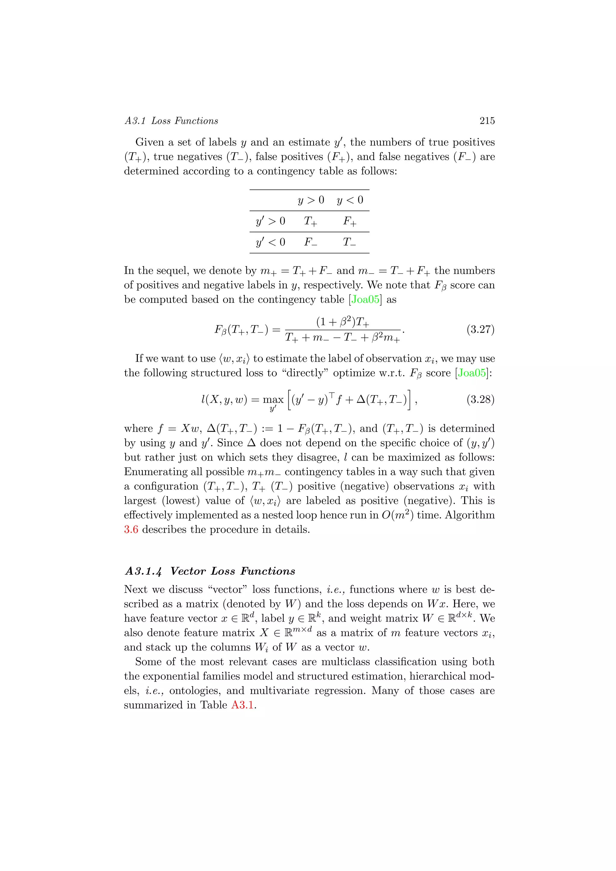 A3.1 Loss Functions 215
Given a set of labels y and an estimate y , the numbers of true positives
(T+), true negatives (T−), false positives (F+), and false negatives (F−) are
determined according to a contingency table as follows:
y > 0 y < 0
y > 0 T+ F+
y < 0 F− T−
In the sequel, we denote by m+ = T+ +F− and m− = T− +F+ the numbers
of positives and negative labels in y, respectively. We note that Fβ score can
be computed based on the contingency table [Joa05] as
Fβ(T+, T−) =
(1 + β2)T+
T+ + m− − T− + β2m+
. (3.27)
If we want to use w, xi to estimate the label of observation xi, we may use
the following structured loss to “directly” optimize w.r.t. Fβ score [Joa05]:
l(X, y, w) = max
y
(y − y) f + ∆(T+, T−) , (3.28)
where f = Xw, ∆(T+, T−) := 1 − Fβ(T+, T−), and (T+, T−) is determined
by using y and y . Since ∆ does not depend on the speciﬁc choice of (y, y )
but rather just on which sets they disagree, l can be maximized as follows:
Enumerating all possible m+m− contingency tables in a way such that given
a conﬁguration (T+, T−), T+ (T−) positive (negative) observations xi with
largest (lowest) value of w, xi are labeled as positive (negative). This is
eﬀectively implemented as a nested loop hence run in O(m2) time. Algorithm
3.6 describes the procedure in details.
A3.1.4 Vector Loss Functions
Next we discuss “vector” loss functions, i.e., functions where w is best de-
scribed as a matrix (denoted by W) and the loss depends on Wx. Here, we
have feature vector x ∈ Rd
, label y ∈ Rk
, and weight matrix W ∈ Rd×k
. We
also denote feature matrix X ∈ Rm×d
as a matrix of m feature vectors xi,
and stack up the columns Wi of W as a vector w.
Some of the most relevant cases are multiclass classiﬁcation using both
the exponential families model and structured estimation, hierarchical mod-
els, i.e., ontologies, and multivariate regression. Many of those cases are
summarized in Table A3.1.
 