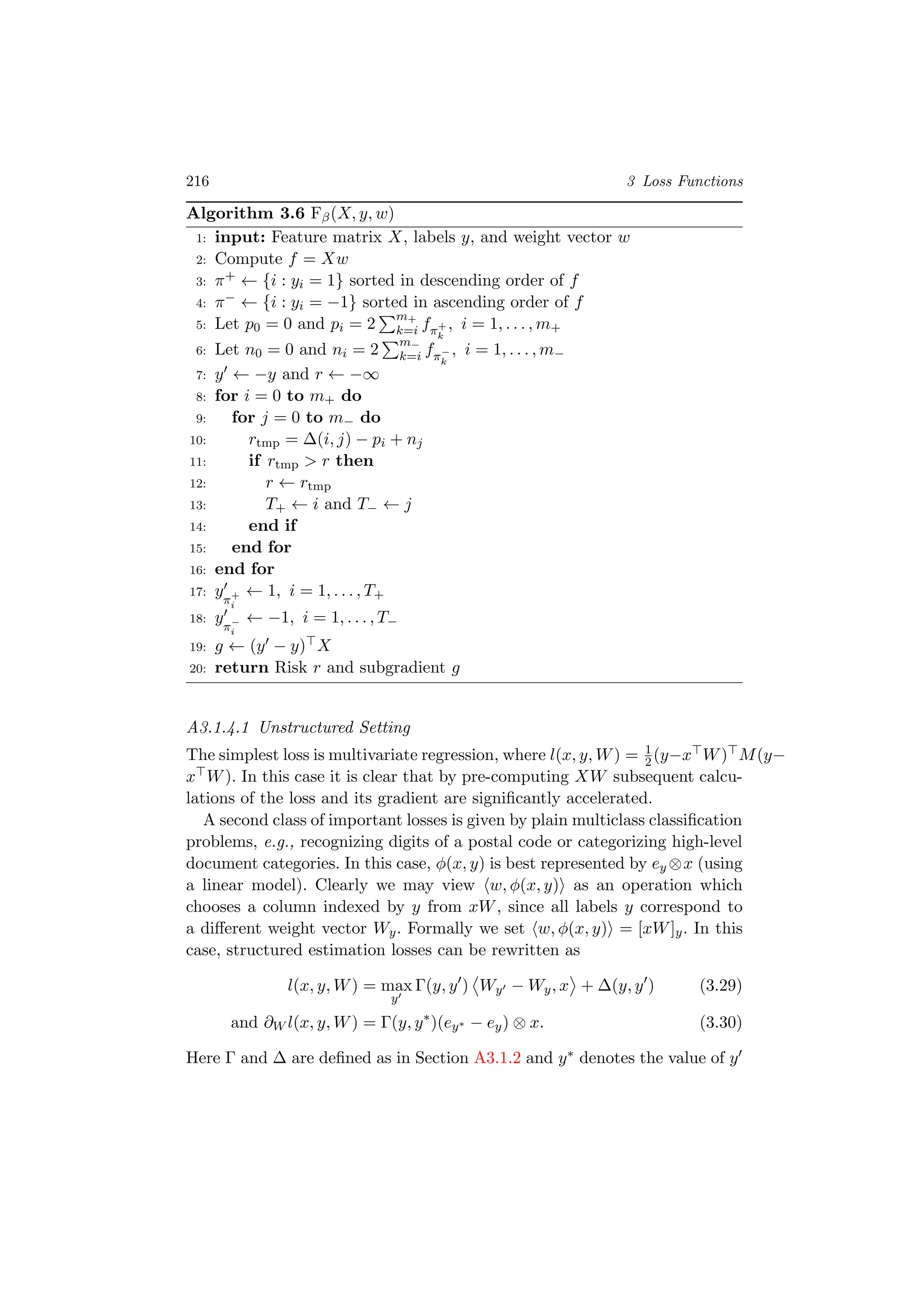 216 3 Loss Functions
Algorithm 3.6 Fβ(X, y, w)
1: input: Feature matrix X, labels y, and weight vector w
2: Compute f = Xw
3: π+ ← {i : yi = 1} sorted in descending order of f
4: π− ← {i : yi = −1} sorted in ascending order of f
5: Let p0 = 0 and pi = 2
m+
k=i fπ+
k
, i = 1, . . . , m+
6: Let n0 = 0 and ni = 2
m−
k=i fπ−
k
, i = 1, . . . , m−
7: y ← −y and r ← −∞
8: for i = 0 to m+ do
9: for j = 0 to m− do
10: rtmp = ∆(i, j) − pi + nj
11: if rtmp > r then
12: r ← rtmp
13: T+ ← i and T− ← j
14: end if
15: end for
16: end for
17: yπ+
i
← 1, i = 1, . . . , T+
18: yπ−
i
← −1, i = 1, . . . , T−
19: g ← (y − y) X
20: return Risk r and subgradient g
A3.1.4.1 Unstructured Setting
The simplest loss is multivariate regression, where l(x, y, W) = 1
2(y−x W) M(y−
x W). In this case it is clear that by pre-computing XW subsequent calcu-
lations of the loss and its gradient are signiﬁcantly accelerated.
A second class of important losses is given by plain multiclass classiﬁcation
problems, e.g., recognizing digits of a postal code or categorizing high-level
document categories. In this case, φ(x, y) is best represented by ey ⊗x (using
a linear model). Clearly we may view w, φ(x, y) as an operation which
chooses a column indexed by y from xW, since all labels y correspond to
a diﬀerent weight vector Wy. Formally we set w, φ(x, y) = [xW]y. In this
case, structured estimation losses can be rewritten as
l(x, y, W) = max
y
Γ(y, y ) Wy − Wy, x + ∆(y, y ) (3.29)
and ∂W l(x, y, W) = Γ(y, y∗
)(ey∗ − ey) ⊗ x. (3.30)
Here Γ and ∆ are deﬁned as in Section A3.1.2 and y∗ denotes the value of y
 
