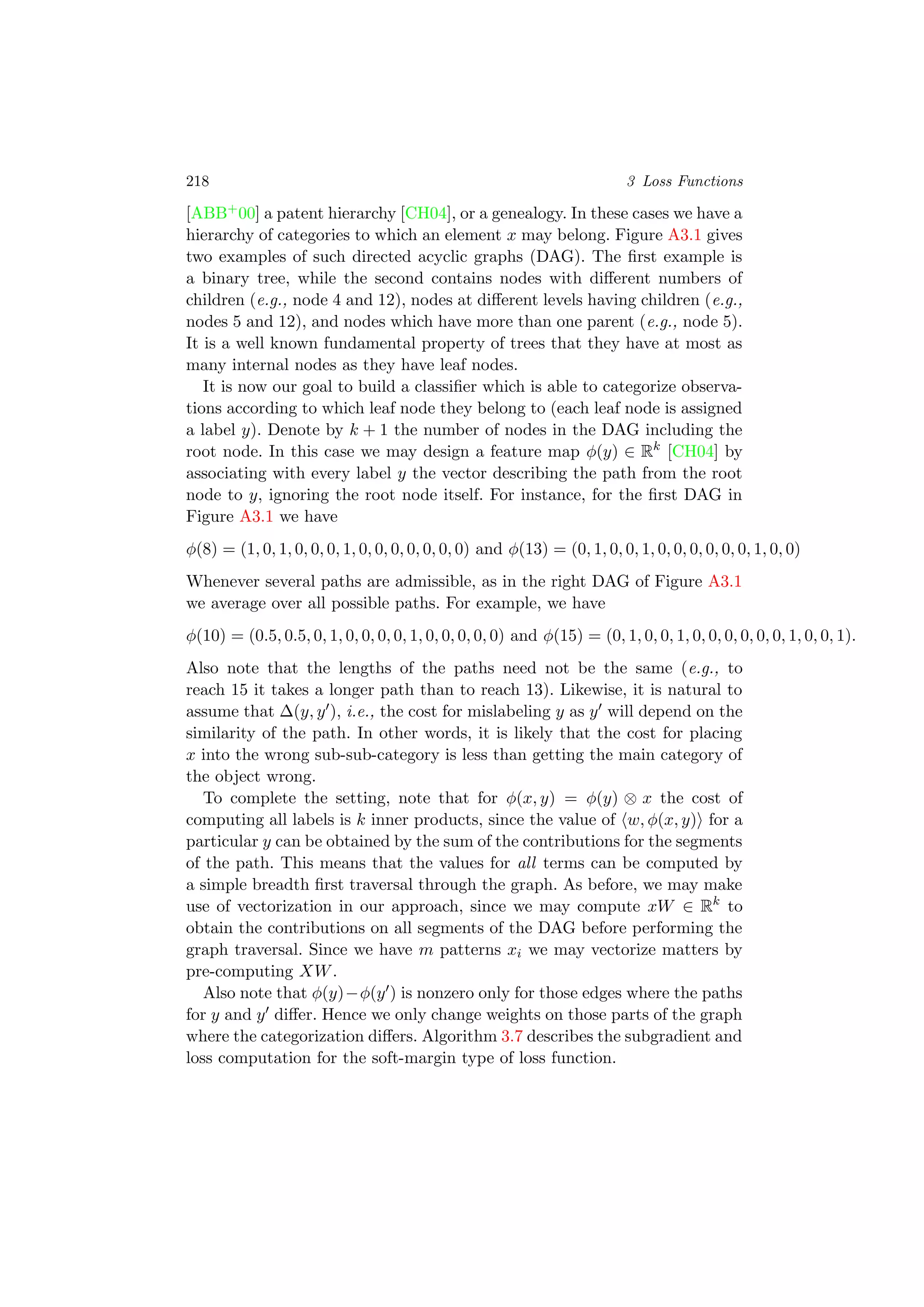 218 3 Loss Functions
[ABB+00] a patent hierarchy [CH04], or a genealogy. In these cases we have a
hierarchy of categories to which an element x may belong. Figure A3.1 gives
two examples of such directed acyclic graphs (DAG). The ﬁrst example is
a binary tree, while the second contains nodes with diﬀerent numbers of
children (e.g., node 4 and 12), nodes at diﬀerent levels having children (e.g.,
nodes 5 and 12), and nodes which have more than one parent (e.g., node 5).
It is a well known fundamental property of trees that they have at most as
many internal nodes as they have leaf nodes.
It is now our goal to build a classiﬁer which is able to categorize observa-
tions according to which leaf node they belong to (each leaf node is assigned
a label y). Denote by k + 1 the number of nodes in the DAG including the
root node. In this case we may design a feature map φ(y) ∈ Rk
[CH04] by
associating with every label y the vector describing the path from the root
node to y, ignoring the root node itself. For instance, for the ﬁrst DAG in
Figure A3.1 we have
φ(8) = (1, 0, 1, 0, 0, 0, 1, 0, 0, 0, 0, 0, 0, 0) and φ(13) = (0, 1, 0, 0, 1, 0, 0, 0, 0, 0, 0, 1, 0, 0)
Whenever several paths are admissible, as in the right DAG of Figure A3.1
we average over all possible paths. For example, we have
φ(10) = (0.5, 0.5, 0, 1, 0, 0, 0, 0, 1, 0, 0, 0, 0, 0) and φ(15) = (0, 1, 0, 0, 1, 0, 0, 0, 0, 0, 0, 1, 0, 0, 1).
Also note that the lengths of the paths need not be the same (e.g., to
reach 15 it takes a longer path than to reach 13). Likewise, it is natural to
assume that ∆(y, y ), i.e., the cost for mislabeling y as y will depend on the
similarity of the path. In other words, it is likely that the cost for placing
x into the wrong sub-sub-category is less than getting the main category of
the object wrong.
To complete the setting, note that for φ(x, y) = φ(y) ⊗ x the cost of
computing all labels is k inner products, since the value of w, φ(x, y) for a
particular y can be obtained by the sum of the contributions for the segments
of the path. This means that the values for all terms can be computed by
a simple breadth ﬁrst traversal through the graph. As before, we may make
use of vectorization in our approach, since we may compute xW ∈ Rk
to
obtain the contributions on all segments of the DAG before performing the
graph traversal. Since we have m patterns xi we may vectorize matters by
pre-computing XW.
Also note that φ(y)−φ(y ) is nonzero only for those edges where the paths
for y and y diﬀer. Hence we only change weights on those parts of the graph
where the categorization diﬀers. Algorithm 3.7 describes the subgradient and
loss computation for the soft-margin type of loss function.
 