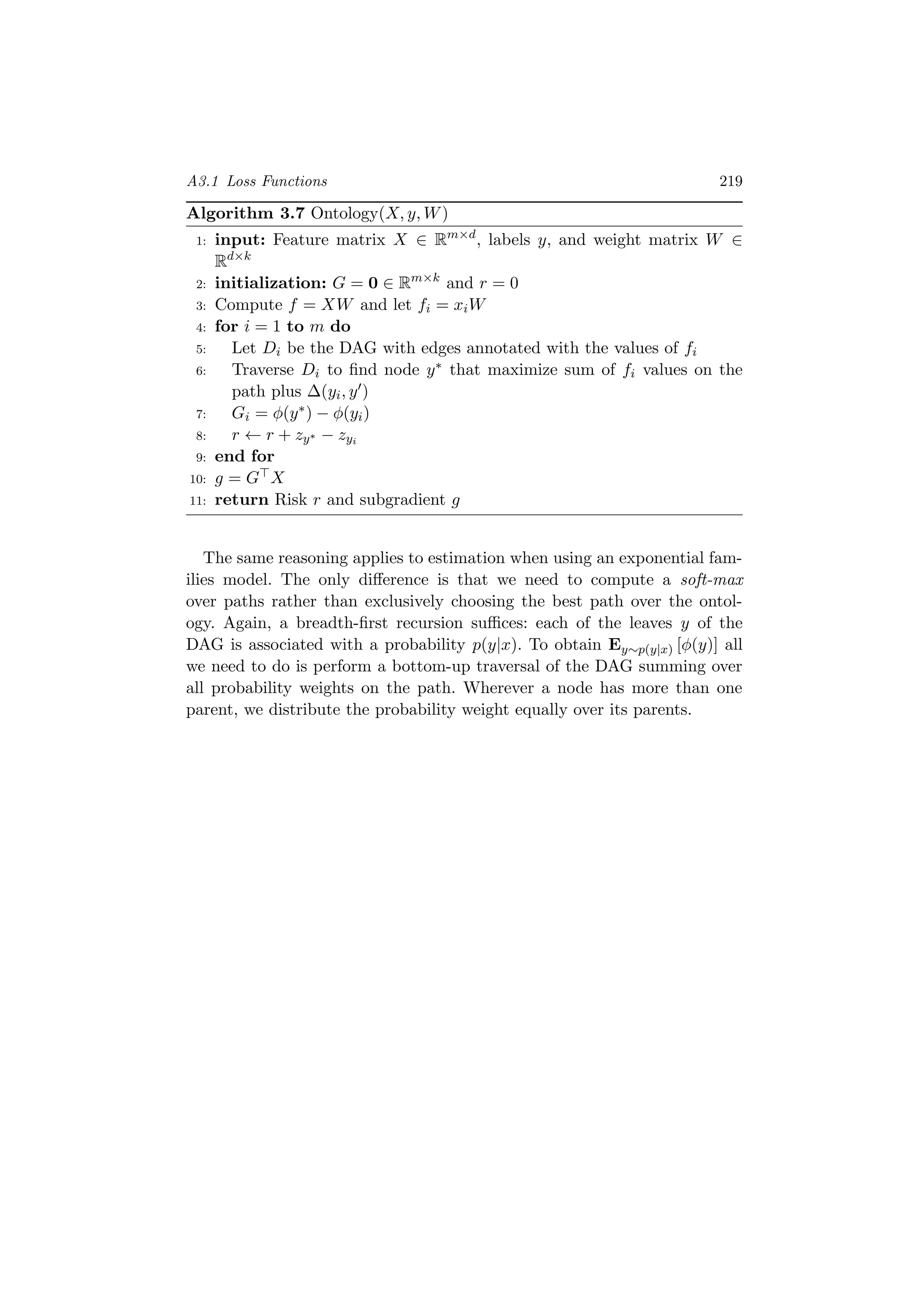 A3.1 Loss Functions 219
Algorithm 3.7 Ontology(X, y, W)
1: input: Feature matrix X ∈ Rm×d
, labels y, and weight matrix W ∈
Rd×k
2: initialization: G = 0 ∈ Rm×k
and r = 0
3: Compute f = XW and let fi = xiW
4: for i = 1 to m do
5: Let Di be the DAG with edges annotated with the values of fi
6: Traverse Di to ﬁnd node y∗ that maximize sum of fi values on the
path plus ∆(yi, y )
7: Gi = φ(y∗) − φ(yi)
8: r ← r + zy∗ − zyi
9: end for
10: g = G X
11: return Risk r and subgradient g
The same reasoning applies to estimation when using an exponential fam-
ilies model. The only diﬀerence is that we need to compute a soft-max
over paths rather than exclusively choosing the best path over the ontol-
ogy. Again, a breadth-ﬁrst recursion suﬃces: each of the leaves y of the
DAG is associated with a probability p(y|x). To obtain Ey∼p(y|x) [φ(y)] all
we need to do is perform a bottom-up traversal of the DAG summing over
all probability weights on the path. Wherever a node has more than one
parent, we distribute the probability weight equally over its parents.
 