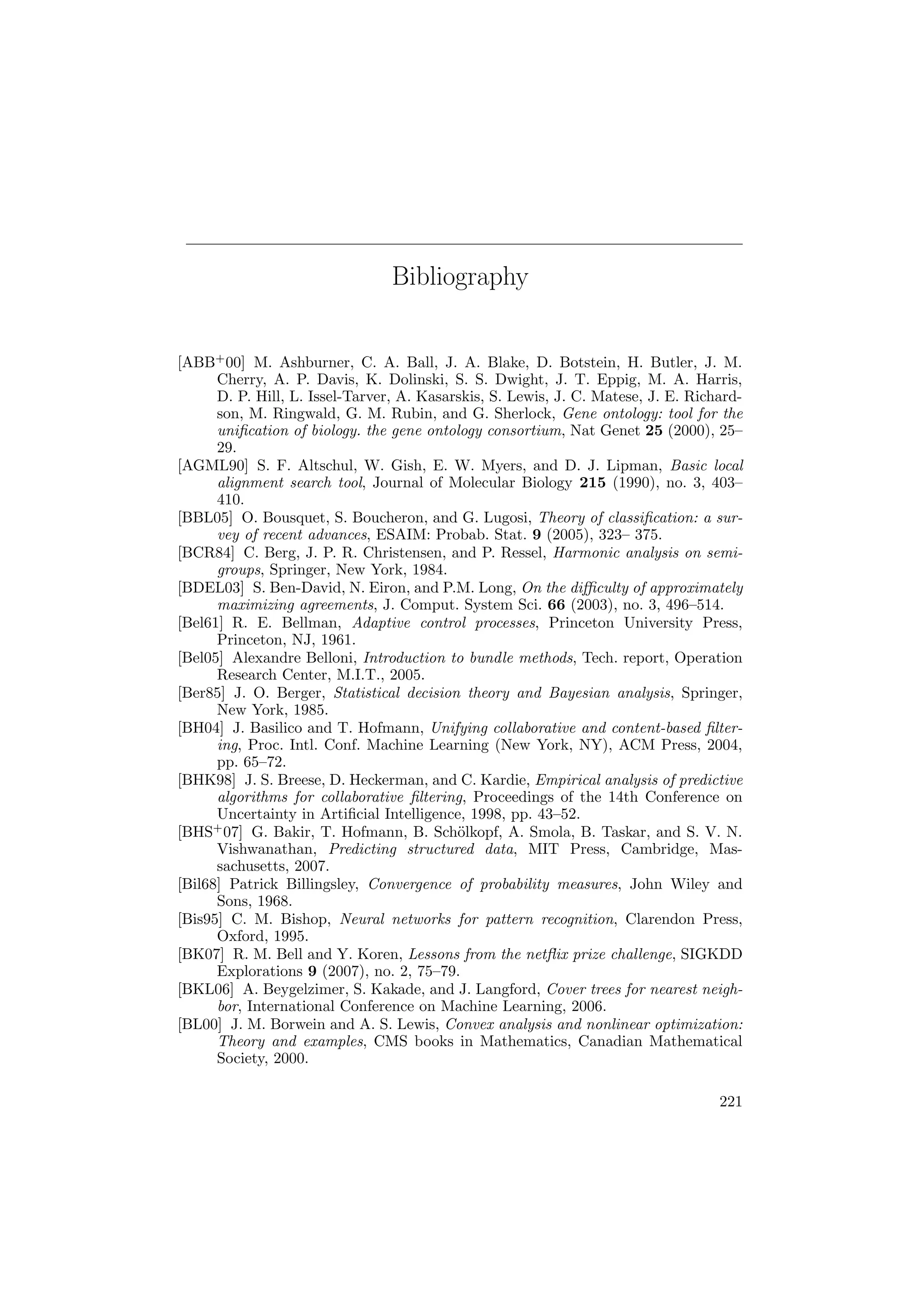 Bibliography
[ABB+
00] M. Ashburner, C. A. Ball, J. A. Blake, D. Botstein, H. Butler, J. M.
Cherry, A. P. Davis, K. Dolinski, S. S. Dwight, J. T. Eppig, M. A. Harris,
D. P. Hill, L. Issel-Tarver, A. Kasarskis, S. Lewis, J. C. Matese, J. E. Richard-
son, M. Ringwald, G. M. Rubin, and G. Sherlock, Gene ontology: tool for the
uniﬁcation of biology. the gene ontology consortium, Nat Genet 25 (2000), 25–
29.
[AGML90] S. F. Altschul, W. Gish, E. W. Myers, and D. J. Lipman, Basic local
alignment search tool, Journal of Molecular Biology 215 (1990), no. 3, 403–
410.
[BBL05] O. Bousquet, S. Boucheron, and G. Lugosi, Theory of classiﬁcation: a sur-
vey of recent advances, ESAIM: Probab. Stat. 9 (2005), 323– 375.
[BCR84] C. Berg, J. P. R. Christensen, and P. Ressel, Harmonic analysis on semi-
groups, Springer, New York, 1984.
[BDEL03] S. Ben-David, N. Eiron, and P.M. Long, On the diﬃculty of approximately
maximizing agreements, J. Comput. System Sci. 66 (2003), no. 3, 496–514.
[Bel61] R. E. Bellman, Adaptive control processes, Princeton University Press,
Princeton, NJ, 1961.
[Bel05] Alexandre Belloni, Introduction to bundle methods, Tech. report, Operation
Research Center, M.I.T., 2005.
[Ber85] J. O. Berger, Statistical decision theory and Bayesian analysis, Springer,
New York, 1985.
[BH04] J. Basilico and T. Hofmann, Unifying collaborative and content-based ﬁlter-
ing, Proc. Intl. Conf. Machine Learning (New York, NY), ACM Press, 2004,
pp. 65–72.
[BHK98] J. S. Breese, D. Heckerman, and C. Kardie, Empirical analysis of predictive
algorithms for collaborative ﬁltering, Proceedings of the 14th Conference on
Uncertainty in Artiﬁcial Intelligence, 1998, pp. 43–52.
[BHS+
07] G. Bakir, T. Hofmann, B. Sch¨olkopf, A. Smola, B. Taskar, and S. V. N.
Vishwanathan, Predicting structured data, MIT Press, Cambridge, Mas-
sachusetts, 2007.
[Bil68] Patrick Billingsley, Convergence of probability measures, John Wiley and
Sons, 1968.
[Bis95] C. M. Bishop, Neural networks for pattern recognition, Clarendon Press,
Oxford, 1995.
[BK07] R. M. Bell and Y. Koren, Lessons from the netﬂix prize challenge, SIGKDD
Explorations 9 (2007), no. 2, 75–79.
[BKL06] A. Beygelzimer, S. Kakade, and J. Langford, Cover trees for nearest neigh-
bor, International Conference on Machine Learning, 2006.
[BL00] J. M. Borwein and A. S. Lewis, Convex analysis and nonlinear optimization:
Theory and examples, CMS books in Mathematics, Canadian Mathematical
Society, 2000.
221
 