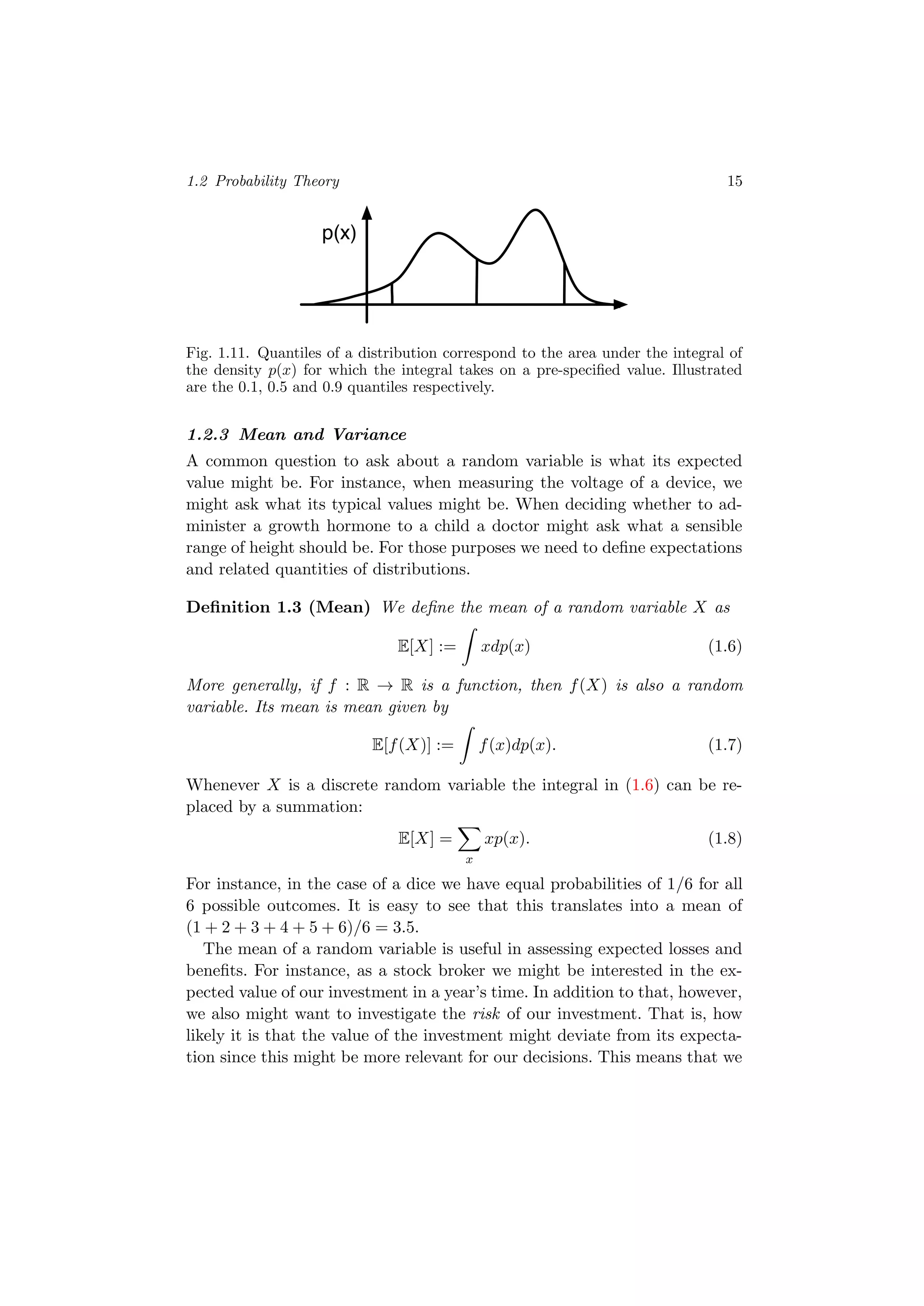 1.2 Probability Theory 15
p(x)
Fig. 1.11. Quantiles of a distribution correspond to the area under the integral of
the density p(x) for which the integral takes on a pre-speciﬁed value. Illustrated
are the 0.1, 0.5 and 0.9 quantiles respectively.
1.2.3 Mean and Variance
A common question to ask about a random variable is what its expected
value might be. For instance, when measuring the voltage of a device, we
might ask what its typical values might be. When deciding whether to ad-
minister a growth hormone to a child a doctor might ask what a sensible
range of height should be. For those purposes we need to deﬁne expectations
and related quantities of distributions.
Deﬁnition 1.3 (Mean) We deﬁne the mean of a random variable X as
E[X] := xdp(x) (1.6)
More generally, if f : R → R is a function, then f(X) is also a random
variable. Its mean is mean given by
E[f(X)] := f(x)dp(x). (1.7)
Whenever X is a discrete random variable the integral in (1.6) can be re-
placed by a summation:
E[X] =
x
xp(x). (1.8)
For instance, in the case of a dice we have equal probabilities of 1/6 for all
6 possible outcomes. It is easy to see that this translates into a mean of
(1 + 2 + 3 + 4 + 5 + 6)/6 = 3.5.
The mean of a random variable is useful in assessing expected losses and
beneﬁts. For instance, as a stock broker we might be interested in the ex-
pected value of our investment in a year’s time. In addition to that, however,
we also might want to investigate the risk of our investment. That is, how
likely it is that the value of the investment might deviate from its expecta-
tion since this might be more relevant for our decisions. This means that we
 