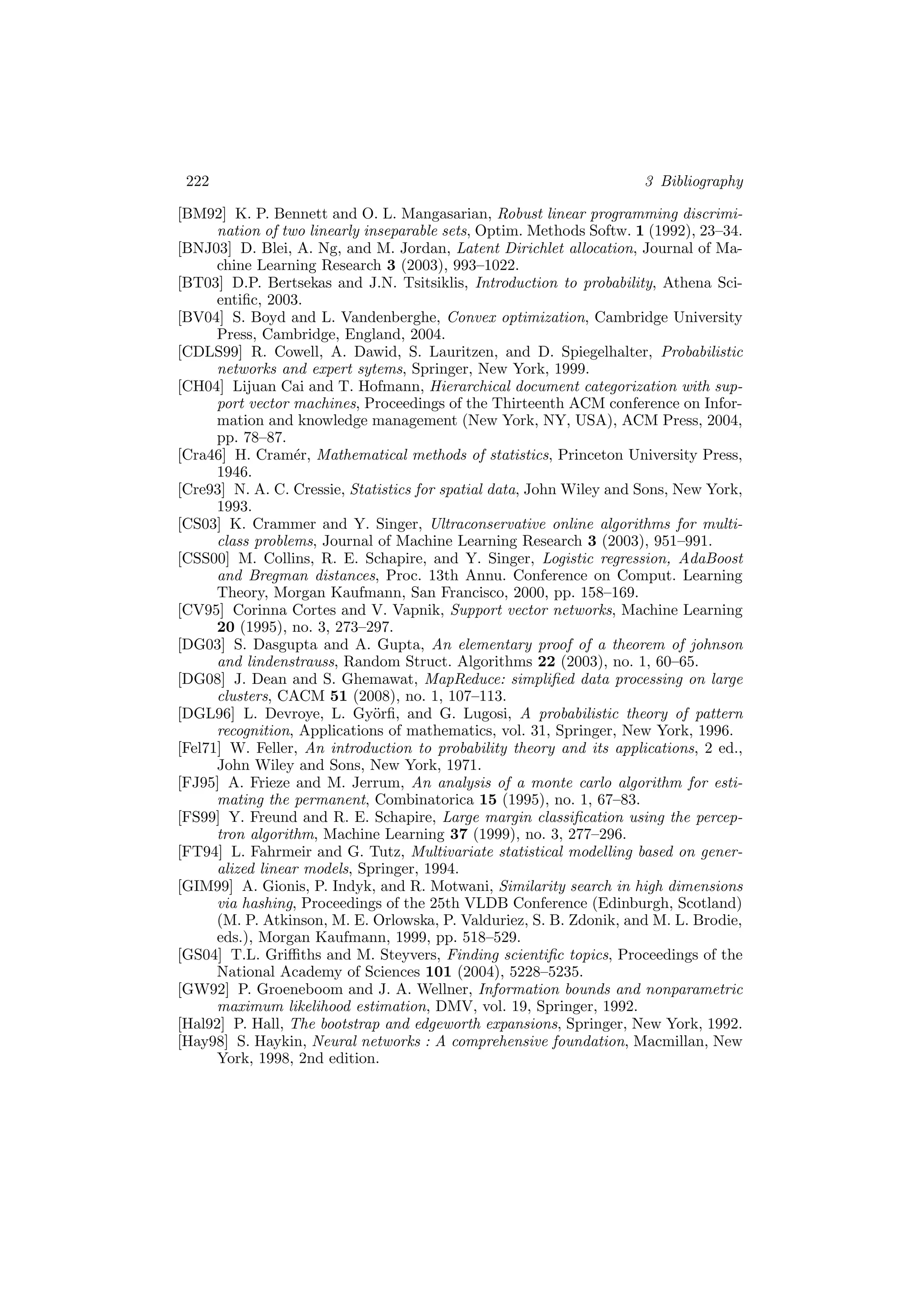 222 3 Bibliography
[BM92] K. P. Bennett and O. L. Mangasarian, Robust linear programming discrimi-
nation of two linearly inseparable sets, Optim. Methods Softw. 1 (1992), 23–34.
[BNJ03] D. Blei, A. Ng, and M. Jordan, Latent Dirichlet allocation, Journal of Ma-
chine Learning Research 3 (2003), 993–1022.
[BT03] D.P. Bertsekas and J.N. Tsitsiklis, Introduction to probability, Athena Sci-
entiﬁc, 2003.
[BV04] S. Boyd and L. Vandenberghe, Convex optimization, Cambridge University
Press, Cambridge, England, 2004.
[CDLS99] R. Cowell, A. Dawid, S. Lauritzen, and D. Spiegelhalter, Probabilistic
networks and expert sytems, Springer, New York, 1999.
[CH04] Lijuan Cai and T. Hofmann, Hierarchical document categorization with sup-
port vector machines, Proceedings of the Thirteenth ACM conference on Infor-
mation and knowledge management (New York, NY, USA), ACM Press, 2004,
pp. 78–87.
[Cra46] H. Cram´er, Mathematical methods of statistics, Princeton University Press,
1946.
[Cre93] N. A. C. Cressie, Statistics for spatial data, John Wiley and Sons, New York,
1993.
[CS03] K. Crammer and Y. Singer, Ultraconservative online algorithms for multi-
class problems, Journal of Machine Learning Research 3 (2003), 951–991.
[CSS00] M. Collins, R. E. Schapire, and Y. Singer, Logistic regression, AdaBoost
and Bregman distances, Proc. 13th Annu. Conference on Comput. Learning
Theory, Morgan Kaufmann, San Francisco, 2000, pp. 158–169.
[CV95] Corinna Cortes and V. Vapnik, Support vector networks, Machine Learning
20 (1995), no. 3, 273–297.
[DG03] S. Dasgupta and A. Gupta, An elementary proof of a theorem of johnson
and lindenstrauss, Random Struct. Algorithms 22 (2003), no. 1, 60–65.
[DG08] J. Dean and S. Ghemawat, MapReduce: simpliﬁed data processing on large
clusters, CACM 51 (2008), no. 1, 107–113.
[DGL96] L. Devroye, L. Gy¨orﬁ, and G. Lugosi, A probabilistic theory of pattern
recognition, Applications of mathematics, vol. 31, Springer, New York, 1996.
[Fel71] W. Feller, An introduction to probability theory and its applications, 2 ed.,
John Wiley and Sons, New York, 1971.
[FJ95] A. Frieze and M. Jerrum, An analysis of a monte carlo algorithm for esti-
mating the permanent, Combinatorica 15 (1995), no. 1, 67–83.
[FS99] Y. Freund and R. E. Schapire, Large margin classiﬁcation using the percep-
tron algorithm, Machine Learning 37 (1999), no. 3, 277–296.
[FT94] L. Fahrmeir and G. Tutz, Multivariate statistical modelling based on gener-
alized linear models, Springer, 1994.
[GIM99] A. Gionis, P. Indyk, and R. Motwani, Similarity search in high dimensions
via hashing, Proceedings of the 25th VLDB Conference (Edinburgh, Scotland)
(M. P. Atkinson, M. E. Orlowska, P. Valduriez, S. B. Zdonik, and M. L. Brodie,
eds.), Morgan Kaufmann, 1999, pp. 518–529.
[GS04] T.L. Griﬃths and M. Steyvers, Finding scientiﬁc topics, Proceedings of the
National Academy of Sciences 101 (2004), 5228–5235.
[GW92] P. Groeneboom and J. A. Wellner, Information bounds and nonparametric
maximum likelihood estimation, DMV, vol. 19, Springer, 1992.
[Hal92] P. Hall, The bootstrap and edgeworth expansions, Springer, New York, 1992.
[Hay98] S. Haykin, Neural networks : A comprehensive foundation, Macmillan, New
York, 1998, 2nd edition.
 