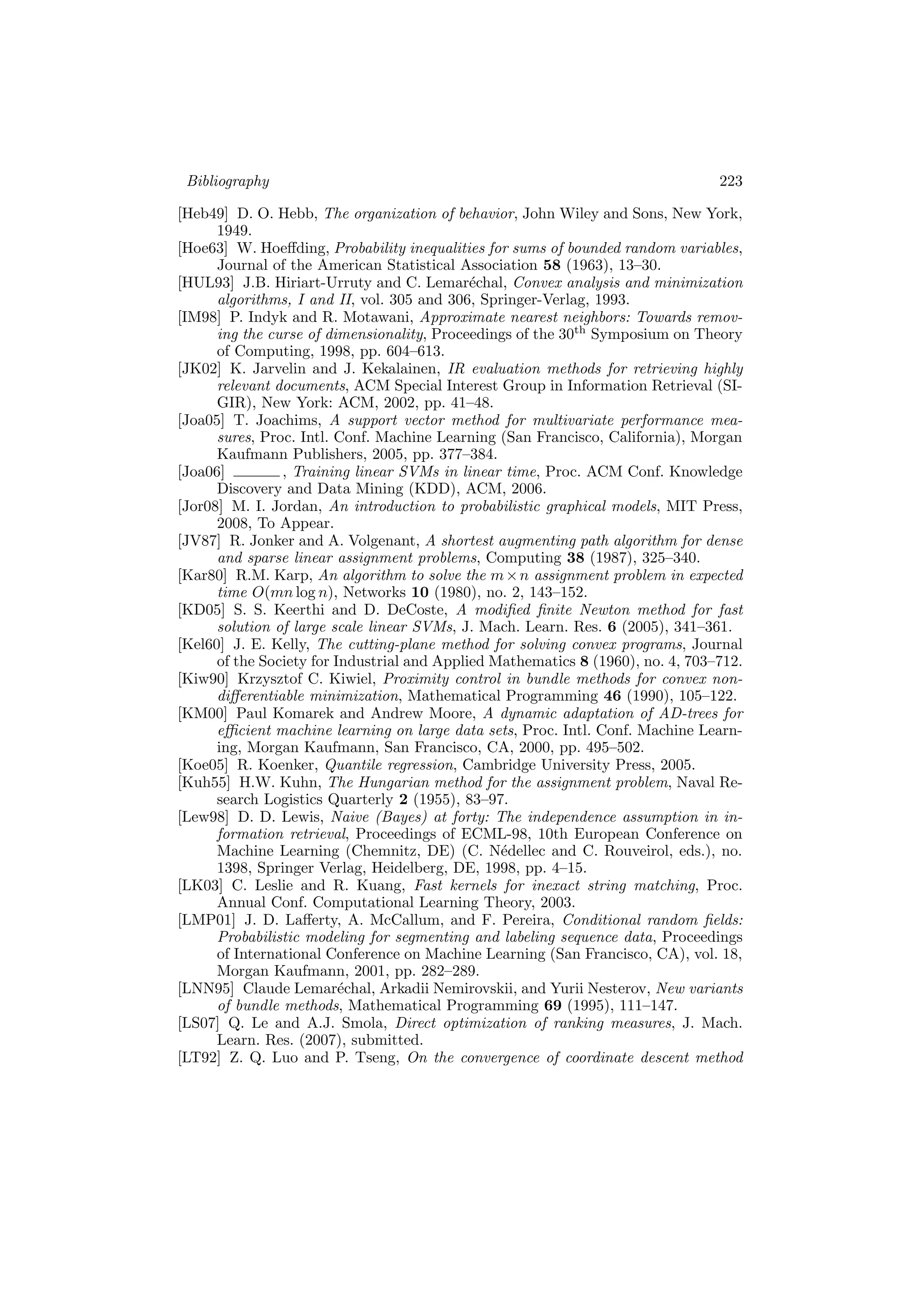Bibliography 223
[Heb49] D. O. Hebb, The organization of behavior, John Wiley and Sons, New York,
1949.
[Hoe63] W. Hoeﬀding, Probability inequalities for sums of bounded random variables,
Journal of the American Statistical Association 58 (1963), 13–30.
[HUL93] J.B. Hiriart-Urruty and C. Lemar´echal, Convex analysis and minimization
algorithms, I and II, vol. 305 and 306, Springer-Verlag, 1993.
[IM98] P. Indyk and R. Motawani, Approximate nearest neighbors: Towards remov-
ing the curse of dimensionality, Proceedings of the 30th
Symposium on Theory
of Computing, 1998, pp. 604–613.
[JK02] K. Jarvelin and J. Kekalainen, IR evaluation methods for retrieving highly
relevant documents, ACM Special Interest Group in Information Retrieval (SI-
GIR), New York: ACM, 2002, pp. 41–48.
[Joa05] T. Joachims, A support vector method for multivariate performance mea-
sures, Proc. Intl. Conf. Machine Learning (San Francisco, California), Morgan
Kaufmann Publishers, 2005, pp. 377–384.
[Joa06] , Training linear SVMs in linear time, Proc. ACM Conf. Knowledge
Discovery and Data Mining (KDD), ACM, 2006.
[Jor08] M. I. Jordan, An introduction to probabilistic graphical models, MIT Press,
2008, To Appear.
[JV87] R. Jonker and A. Volgenant, A shortest augmenting path algorithm for dense
and sparse linear assignment problems, Computing 38 (1987), 325–340.
[Kar80] R.M. Karp, An algorithm to solve the m×n assignment problem in expected
time O(mn log n), Networks 10 (1980), no. 2, 143–152.
[KD05] S. S. Keerthi and D. DeCoste, A modiﬁed ﬁnite Newton method for fast
solution of large scale linear SVMs, J. Mach. Learn. Res. 6 (2005), 341–361.
[Kel60] J. E. Kelly, The cutting-plane method for solving convex programs, Journal
of the Society for Industrial and Applied Mathematics 8 (1960), no. 4, 703–712.
[Kiw90] Krzysztof C. Kiwiel, Proximity control in bundle methods for convex non-
diﬀerentiable minimization, Mathematical Programming 46 (1990), 105–122.
[KM00] Paul Komarek and Andrew Moore, A dynamic adaptation of AD-trees for
eﬃcient machine learning on large data sets, Proc. Intl. Conf. Machine Learn-
ing, Morgan Kaufmann, San Francisco, CA, 2000, pp. 495–502.
[Koe05] R. Koenker, Quantile regression, Cambridge University Press, 2005.
[Kuh55] H.W. Kuhn, The Hungarian method for the assignment problem, Naval Re-
search Logistics Quarterly 2 (1955), 83–97.
[Lew98] D. D. Lewis, Naive (Bayes) at forty: The independence assumption in in-
formation retrieval, Proceedings of ECML-98, 10th European Conference on
Machine Learning (Chemnitz, DE) (C. N´edellec and C. Rouveirol, eds.), no.
1398, Springer Verlag, Heidelberg, DE, 1998, pp. 4–15.
[LK03] C. Leslie and R. Kuang, Fast kernels for inexact string matching, Proc.
Annual Conf. Computational Learning Theory, 2003.
[LMP01] J. D. Laﬀerty, A. McCallum, and F. Pereira, Conditional random ﬁelds:
Probabilistic modeling for segmenting and labeling sequence data, Proceedings
of International Conference on Machine Learning (San Francisco, CA), vol. 18,
Morgan Kaufmann, 2001, pp. 282–289.
[LNN95] Claude Lemar´echal, Arkadii Nemirovskii, and Yurii Nesterov, New variants
of bundle methods, Mathematical Programming 69 (1995), 111–147.
[LS07] Q. Le and A.J. Smola, Direct optimization of ranking measures, J. Mach.
Learn. Res. (2007), submitted.
[LT92] Z. Q. Luo and P. Tseng, On the convergence of coordinate descent method
 