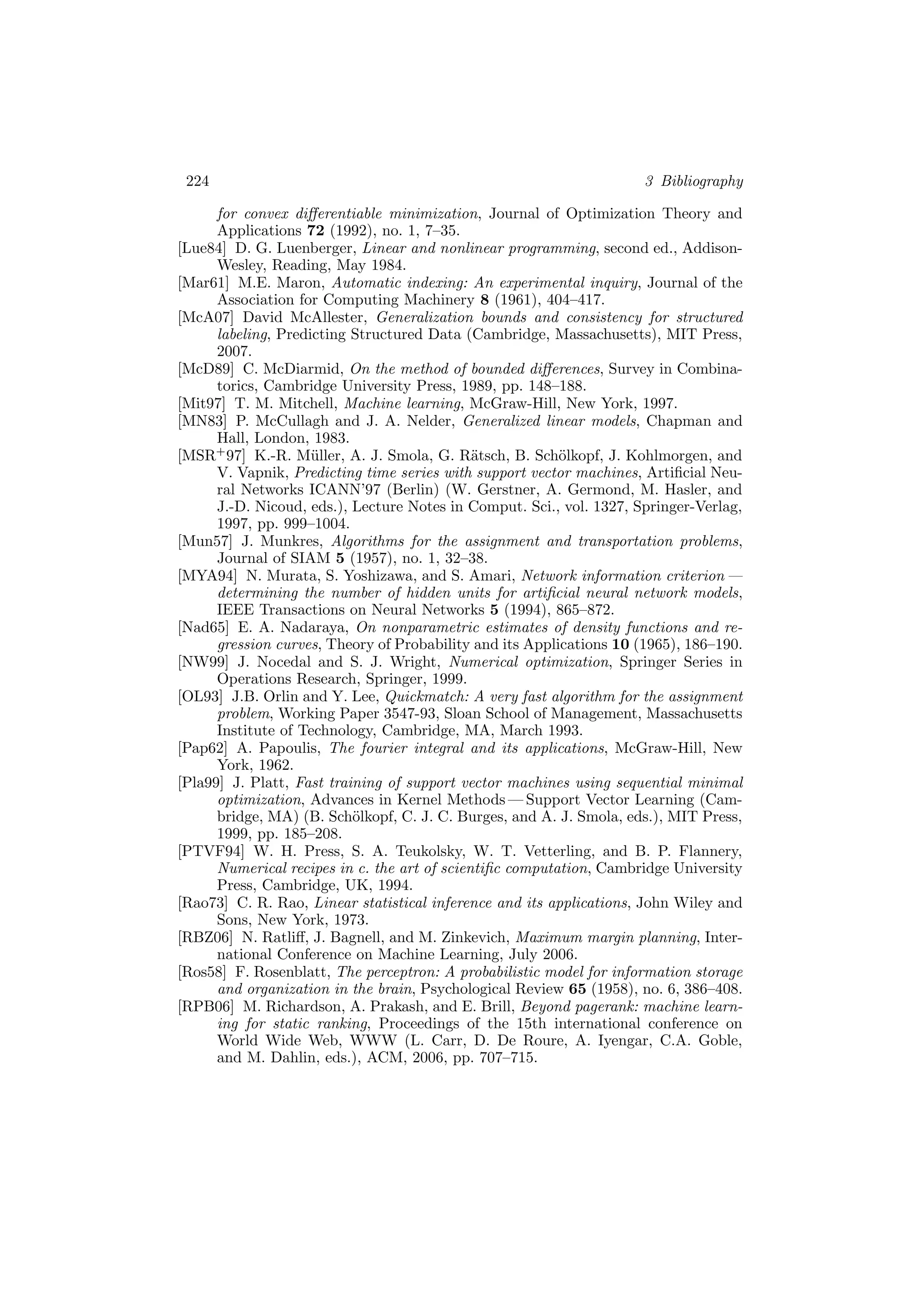 224 3 Bibliography
for convex diﬀerentiable minimization, Journal of Optimization Theory and
Applications 72 (1992), no. 1, 7–35.
[Lue84] D. G. Luenberger, Linear and nonlinear programming, second ed., Addison-
Wesley, Reading, May 1984.
[Mar61] M.E. Maron, Automatic indexing: An experimental inquiry, Journal of the
Association for Computing Machinery 8 (1961), 404–417.
[McA07] David McAllester, Generalization bounds and consistency for structured
labeling, Predicting Structured Data (Cambridge, Massachusetts), MIT Press,
2007.
[McD89] C. McDiarmid, On the method of bounded diﬀerences, Survey in Combina-
torics, Cambridge University Press, 1989, pp. 148–188.
[Mit97] T. M. Mitchell, Machine learning, McGraw-Hill, New York, 1997.
[MN83] P. McCullagh and J. A. Nelder, Generalized linear models, Chapman and
Hall, London, 1983.
[MSR+
97] K.-R. M¨uller, A. J. Smola, G. R¨atsch, B. Sch¨olkopf, J. Kohlmorgen, and
V. Vapnik, Predicting time series with support vector machines, Artiﬁcial Neu-
ral Networks ICANN’97 (Berlin) (W. Gerstner, A. Germond, M. Hasler, and
J.-D. Nicoud, eds.), Lecture Notes in Comput. Sci., vol. 1327, Springer-Verlag,
1997, pp. 999–1004.
[Mun57] J. Munkres, Algorithms for the assignment and transportation problems,
Journal of SIAM 5 (1957), no. 1, 32–38.
[MYA94] N. Murata, S. Yoshizawa, and S. Amari, Network information criterion —
determining the number of hidden units for artiﬁcial neural network models,
IEEE Transactions on Neural Networks 5 (1994), 865–872.
[Nad65] E. A. Nadaraya, On nonparametric estimates of density functions and re-
gression curves, Theory of Probability and its Applications 10 (1965), 186–190.
[NW99] J. Nocedal and S. J. Wright, Numerical optimization, Springer Series in
Operations Research, Springer, 1999.
[OL93] J.B. Orlin and Y. Lee, Quickmatch: A very fast algorithm for the assignment
problem, Working Paper 3547-93, Sloan School of Management, Massachusetts
Institute of Technology, Cambridge, MA, March 1993.
[Pap62] A. Papoulis, The fourier integral and its applications, McGraw-Hill, New
York, 1962.
[Pla99] J. Platt, Fast training of support vector machines using sequential minimal
optimization, Advances in Kernel Methods — Support Vector Learning (Cam-
bridge, MA) (B. Sch¨olkopf, C. J. C. Burges, and A. J. Smola, eds.), MIT Press,
1999, pp. 185–208.
[PTVF94] W. H. Press, S. A. Teukolsky, W. T. Vetterling, and B. P. Flannery,
Numerical recipes in c. the art of scientiﬁc computation, Cambridge University
Press, Cambridge, UK, 1994.
[Rao73] C. R. Rao, Linear statistical inference and its applications, John Wiley and
Sons, New York, 1973.
[RBZ06] N. Ratliﬀ, J. Bagnell, and M. Zinkevich, Maximum margin planning, Inter-
national Conference on Machine Learning, July 2006.
[Ros58] F. Rosenblatt, The perceptron: A probabilistic model for information storage
and organization in the brain, Psychological Review 65 (1958), no. 6, 386–408.
[RPB06] M. Richardson, A. Prakash, and E. Brill, Beyond pagerank: machine learn-
ing for static ranking, Proceedings of the 15th international conference on
World Wide Web, WWW (L. Carr, D. De Roure, A. Iyengar, C.A. Goble,
and M. Dahlin, eds.), ACM, 2006, pp. 707–715.
 