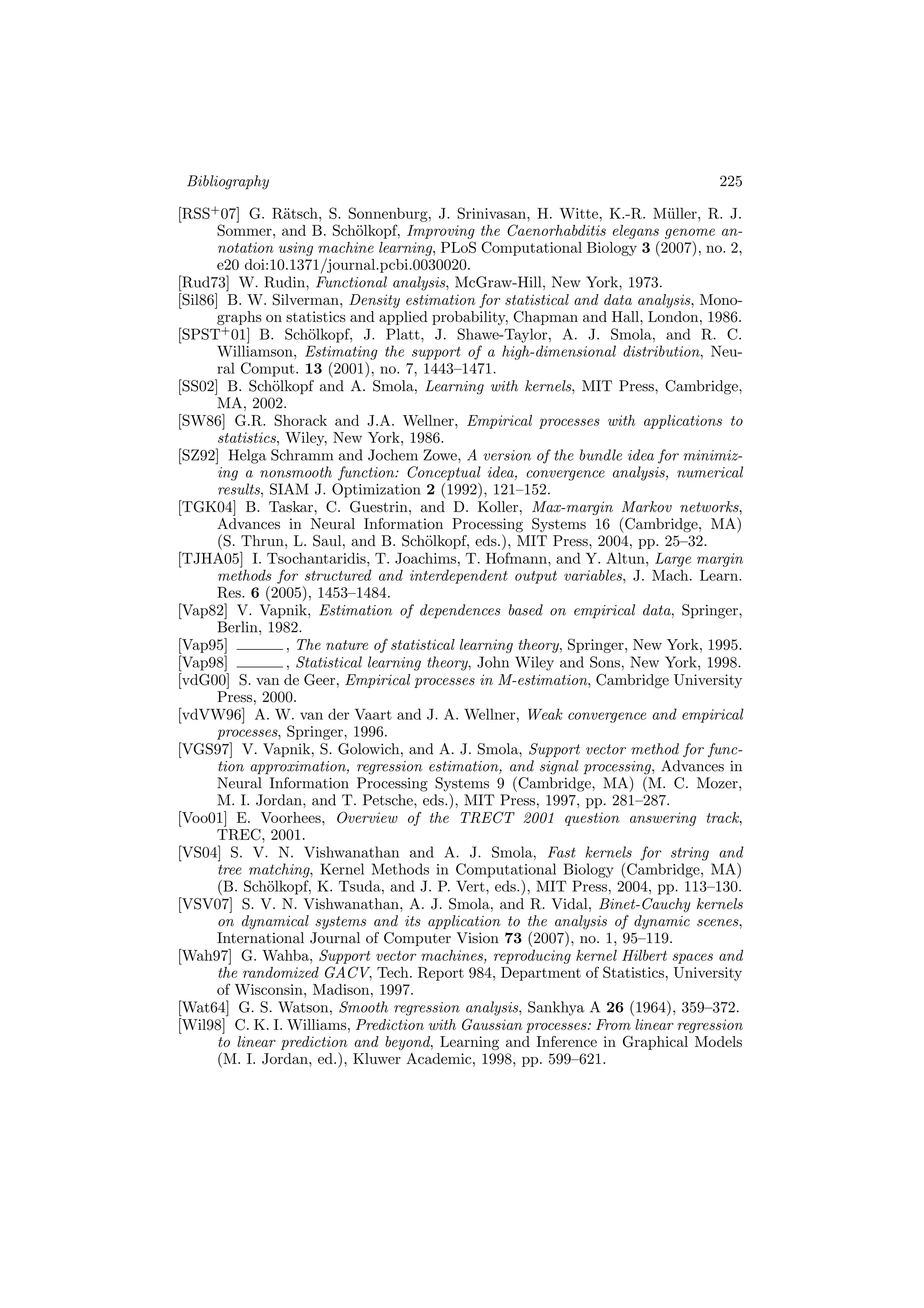 Bibliography 225
[RSS+
07] G. R¨atsch, S. Sonnenburg, J. Srinivasan, H. Witte, K.-R. M¨uller, R. J.
Sommer, and B. Sch¨olkopf, Improving the Caenorhabditis elegans genome an-
notation using machine learning, PLoS Computational Biology 3 (2007), no. 2,
e20 doi:10.1371/journal.pcbi.0030020.
[Rud73] W. Rudin, Functional analysis, McGraw-Hill, New York, 1973.
[Sil86] B. W. Silverman, Density estimation for statistical and data analysis, Mono-
graphs on statistics and applied probability, Chapman and Hall, London, 1986.
[SPST+
01] B. Sch¨olkopf, J. Platt, J. Shawe-Taylor, A. J. Smola, and R. C.
Williamson, Estimating the support of a high-dimensional distribution, Neu-
ral Comput. 13 (2001), no. 7, 1443–1471.
[SS02] B. Sch¨olkopf and A. Smola, Learning with kernels, MIT Press, Cambridge,
MA, 2002.
[SW86] G.R. Shorack and J.A. Wellner, Empirical processes with applications to
statistics, Wiley, New York, 1986.
[SZ92] Helga Schramm and Jochem Zowe, A version of the bundle idea for minimiz-
ing a nonsmooth function: Conceptual idea, convergence analysis, numerical
results, SIAM J. Optimization 2 (1992), 121–152.
[TGK04] B. Taskar, C. Guestrin, and D. Koller, Max-margin Markov networks,
Advances in Neural Information Processing Systems 16 (Cambridge, MA)
(S. Thrun, L. Saul, and B. Sch¨olkopf, eds.), MIT Press, 2004, pp. 25–32.
[TJHA05] I. Tsochantaridis, T. Joachims, T. Hofmann, and Y. Altun, Large margin
methods for structured and interdependent output variables, J. Mach. Learn.
Res. 6 (2005), 1453–1484.
[Vap82] V. Vapnik, Estimation of dependences based on empirical data, Springer,
Berlin, 1982.
[Vap95] , The nature of statistical learning theory, Springer, New York, 1995.
[Vap98] , Statistical learning theory, John Wiley and Sons, New York, 1998.
[vdG00] S. van de Geer, Empirical processes in M-estimation, Cambridge University
Press, 2000.
[vdVW96] A. W. van der Vaart and J. A. Wellner, Weak convergence and empirical
processes, Springer, 1996.
[VGS97] V. Vapnik, S. Golowich, and A. J. Smola, Support vector method for func-
tion approximation, regression estimation, and signal processing, Advances in
Neural Information Processing Systems 9 (Cambridge, MA) (M. C. Mozer,
M. I. Jordan, and T. Petsche, eds.), MIT Press, 1997, pp. 281–287.
[Voo01] E. Voorhees, Overview of the TRECT 2001 question answering track,
TREC, 2001.
[VS04] S. V. N. Vishwanathan and A. J. Smola, Fast kernels for string and
tree matching, Kernel Methods in Computational Biology (Cambridge, MA)
(B. Sch¨olkopf, K. Tsuda, and J. P. Vert, eds.), MIT Press, 2004, pp. 113–130.
[VSV07] S. V. N. Vishwanathan, A. J. Smola, and R. Vidal, Binet-Cauchy kernels
on dynamical systems and its application to the analysis of dynamic scenes,
International Journal of Computer Vision 73 (2007), no. 1, 95–119.
[Wah97] G. Wahba, Support vector machines, reproducing kernel Hilbert spaces and
the randomized GACV, Tech. Report 984, Department of Statistics, University
of Wisconsin, Madison, 1997.
[Wat64] G. S. Watson, Smooth regression analysis, Sankhya A 26 (1964), 359–372.
[Wil98] C. K. I. Williams, Prediction with Gaussian processes: From linear regression
to linear prediction and beyond, Learning and Inference in Graphical Models
(M. I. Jordan, ed.), Kluwer Academic, 1998, pp. 599–621.
 