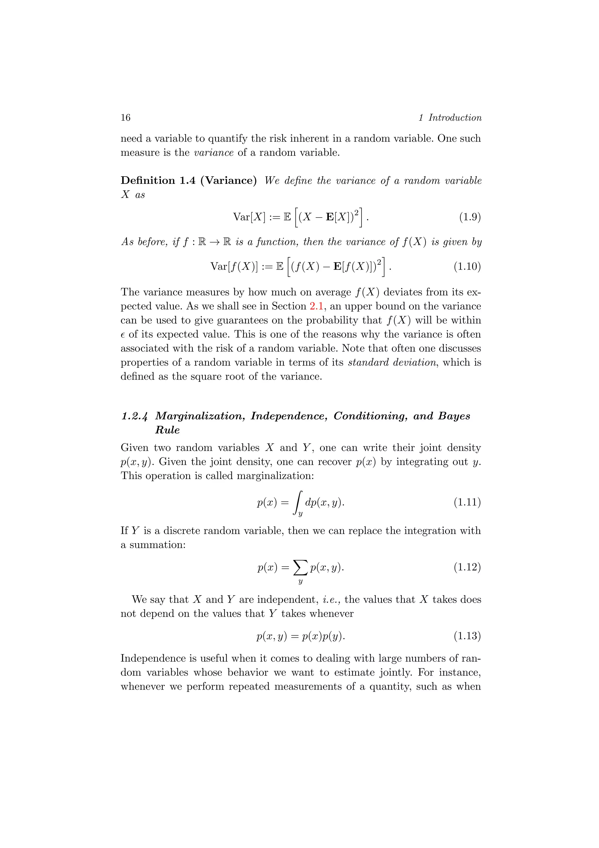 16 1 Introduction
need a variable to quantify the risk inherent in a random variable. One such
measure is the variance of a random variable.
Deﬁnition 1.4 (Variance) We deﬁne the variance of a random variable
X as
Var[X] := E (X − E[X])2
. (1.9)
As before, if f : R → R is a function, then the variance of f(X) is given by
Var[f(X)] := E (f(X) − E[f(X)])2
. (1.10)
The variance measures by how much on average f(X) deviates from its ex-
pected value. As we shall see in Section 2.1, an upper bound on the variance
can be used to give guarantees on the probability that f(X) will be within
of its expected value. This is one of the reasons why the variance is often
associated with the risk of a random variable. Note that often one discusses
properties of a random variable in terms of its standard deviation, which is
deﬁned as the square root of the variance.
1.2.4 Marginalization, Independence, Conditioning, and Bayes
Rule
Given two random variables X and Y , one can write their joint density
p(x, y). Given the joint density, one can recover p(x) by integrating out y.
This operation is called marginalization:
p(x) =
y
dp(x, y). (1.11)
If Y is a discrete random variable, then we can replace the integration with
a summation:
p(x) =
y
p(x, y). (1.12)
We say that X and Y are independent, i.e., the values that X takes does
not depend on the values that Y takes whenever
p(x, y) = p(x)p(y). (1.13)
Independence is useful when it comes to dealing with large numbers of ran-
dom variables whose behavior we want to estimate jointly. For instance,
whenever we perform repeated measurements of a quantity, such as when
 