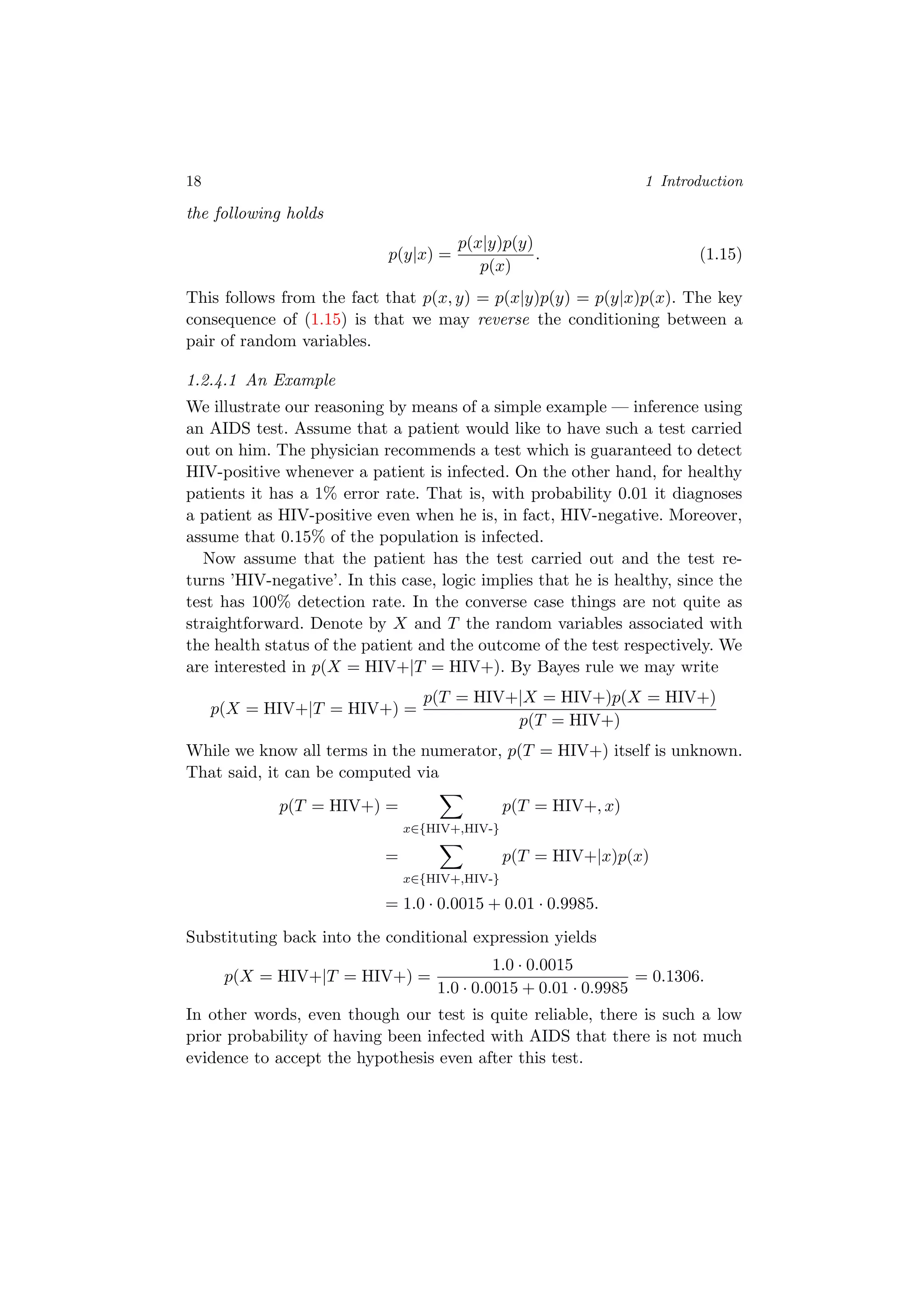 18 1 Introduction
the following holds
p(y|x) =
p(x|y)p(y)
p(x)
. (1.15)
This follows from the fact that p(x, y) = p(x|y)p(y) = p(y|x)p(x). The key
consequence of (1.15) is that we may reverse the conditioning between a
pair of random variables.
1.2.4.1 An Example
We illustrate our reasoning by means of a simple example — inference using
an AIDS test. Assume that a patient would like to have such a test carried
out on him. The physician recommends a test which is guaranteed to detect
HIV-positive whenever a patient is infected. On the other hand, for healthy
patients it has a 1% error rate. That is, with probability 0.01 it diagnoses
a patient as HIV-positive even when he is, in fact, HIV-negative. Moreover,
assume that 0.15% of the population is infected.
Now assume that the patient has the test carried out and the test re-
turns ’HIV-negative’. In this case, logic implies that he is healthy, since the
test has 100% detection rate. In the converse case things are not quite as
straightforward. Denote by X and T the random variables associated with
the health status of the patient and the outcome of the test respectively. We
are interested in p(X = HIV+|T = HIV+). By Bayes rule we may write
p(X = HIV+|T = HIV+) =
p(T = HIV+|X = HIV+)p(X = HIV+)
p(T = HIV+)
While we know all terms in the numerator, p(T = HIV+) itself is unknown.
That said, it can be computed via
p(T = HIV+) =
x∈{HIV+,HIV-}
p(T = HIV+, x)
=
x∈{HIV+,HIV-}
p(T = HIV+|x)p(x)
= 1.0 · 0.0015 + 0.01 · 0.9985.
Substituting back into the conditional expression yields
p(X = HIV+|T = HIV+) =
1.0 · 0.0015
1.0 · 0.0015 + 0.01 · 0.9985
= 0.1306.
In other words, even though our test is quite reliable, there is such a low
prior probability of having been infected with AIDS that there is not much
evidence to accept the hypothesis even after this test.
 
