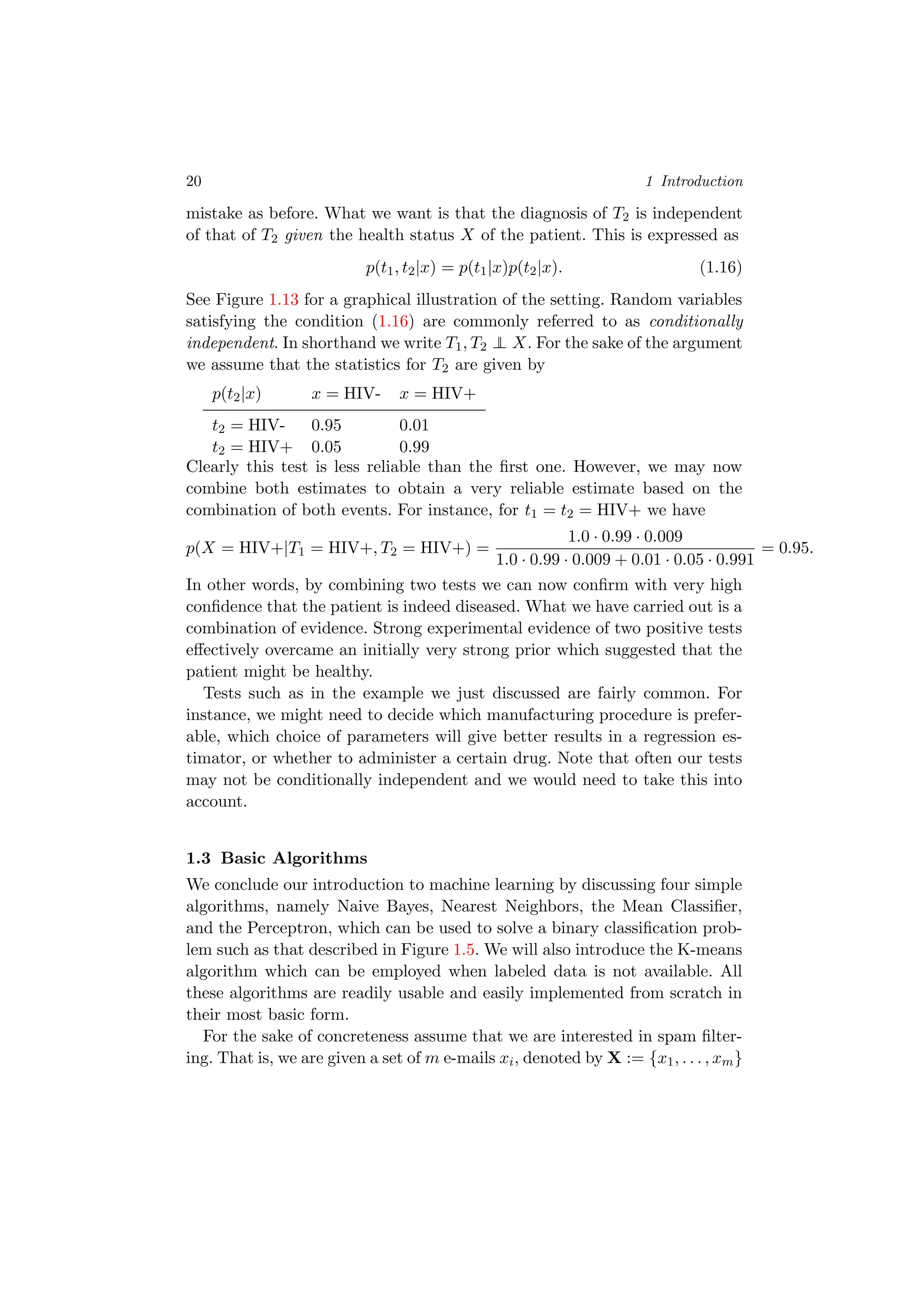 20 1 Introduction
mistake as before. What we want is that the diagnosis of T2 is independent
of that of T2 given the health status X of the patient. This is expressed as
p(t1, t2|x) = p(t1|x)p(t2|x). (1.16)
See Figure 1.13 for a graphical illustration of the setting. Random variables
satisfying the condition (1.16) are commonly referred to as conditionally
independent. In shorthand we write T1, T2 ⊥⊥ X. For the sake of the argument
we assume that the statistics for T2 are given by
p(t2|x) x = HIV- x = HIV+
t2 = HIV- 0.95 0.01
t2 = HIV+ 0.05 0.99
Clearly this test is less reliable than the ﬁrst one. However, we may now
combine both estimates to obtain a very reliable estimate based on the
combination of both events. For instance, for t1 = t2 = HIV+ we have
p(X = HIV+|T1 = HIV+, T2 = HIV+) =
1.0 · 0.99 · 0.009
1.0 · 0.99 · 0.009 + 0.01 · 0.05 · 0.991
= 0.95.
In other words, by combining two tests we can now conﬁrm with very high
conﬁdence that the patient is indeed diseased. What we have carried out is a
combination of evidence. Strong experimental evidence of two positive tests
eﬀectively overcame an initially very strong prior which suggested that the
patient might be healthy.
Tests such as in the example we just discussed are fairly common. For
instance, we might need to decide which manufacturing procedure is prefer-
able, which choice of parameters will give better results in a regression es-
timator, or whether to administer a certain drug. Note that often our tests
may not be conditionally independent and we would need to take this into
account.
1.3 Basic Algorithms
We conclude our introduction to machine learning by discussing four simple
algorithms, namely Naive Bayes, Nearest Neighbors, the Mean Classiﬁer,
and the Perceptron, which can be used to solve a binary classiﬁcation prob-
lem such as that described in Figure 1.5. We will also introduce the K-means
algorithm which can be employed when labeled data is not available. All
these algorithms are readily usable and easily implemented from scratch in
their most basic form.
For the sake of concreteness assume that we are interested in spam ﬁlter-
ing. That is, we are given a set of m e-mails xi, denoted by X := {x1, . . . , xm}
 