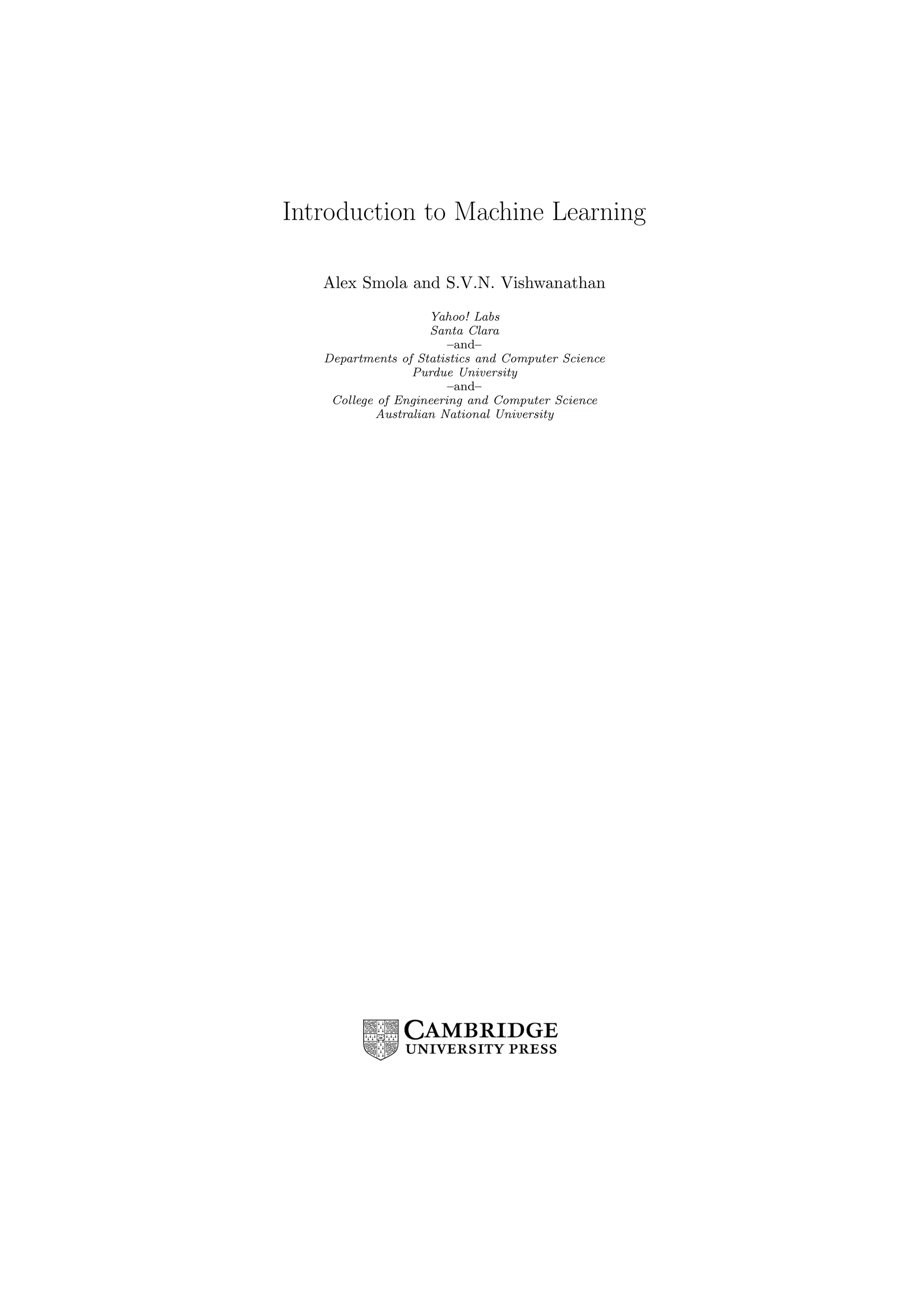 Introduction to Machine Learning
Alex Smola and S.V.N. Vishwanathan
Yahoo! Labs
Santa Clara
–and–
Departments of Statistics and Computer Science
Purdue University
–and–
College of Engineering and Computer Science
Australian National University
 