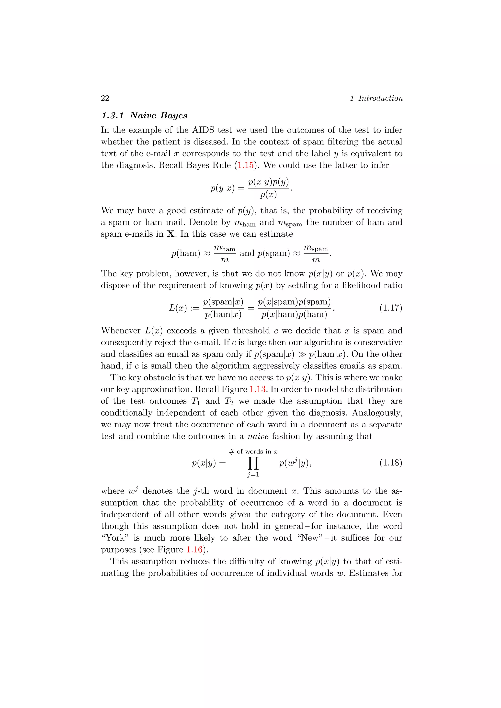 22 1 Introduction
1.3.1 Naive Bayes
In the example of the AIDS test we used the outcomes of the test to infer
whether the patient is diseased. In the context of spam ﬁltering the actual
text of the e-mail x corresponds to the test and the label y is equivalent to
the diagnosis. Recall Bayes Rule (1.15). We could use the latter to infer
p(y|x) =
p(x|y)p(y)
p(x)
.
We may have a good estimate of p(y), that is, the probability of receiving
a spam or ham mail. Denote by mham and mspam the number of ham and
spam e-mails in X. In this case we can estimate
p(ham) ≈
mham
m
and p(spam) ≈
mspam
m
.
The key problem, however, is that we do not know p(x|y) or p(x). We may
dispose of the requirement of knowing p(x) by settling for a likelihood ratio
L(x) :=
p(spam|x)
p(ham|x)
=
p(x|spam)p(spam)
p(x|ham)p(ham)
. (1.17)
Whenever L(x) exceeds a given threshold c we decide that x is spam and
consequently reject the e-mail. If c is large then our algorithm is conservative
and classiﬁes an email as spam only if p(spam|x) p(ham|x). On the other
hand, if c is small then the algorithm aggressively classiﬁes emails as spam.
The key obstacle is that we have no access to p(x|y). This is where we make
our key approximation. Recall Figure 1.13. In order to model the distribution
of the test outcomes T1 and T2 we made the assumption that they are
conditionally independent of each other given the diagnosis. Analogously,
we may now treat the occurrence of each word in a document as a separate
test and combine the outcomes in a naive fashion by assuming that
p(x|y) =
# of words in x
j=1
p(wj
|y), (1.18)
where wj denotes the j-th word in document x. This amounts to the as-
sumption that the probability of occurrence of a word in a document is
independent of all other words given the category of the document. Even
though this assumption does not hold in general – for instance, the word
“York” is much more likely to after the word “New” – it suﬃces for our
purposes (see Figure 1.16).
This assumption reduces the diﬃculty of knowing p(x|y) to that of esti-
mating the probabilities of occurrence of individual words w. Estimates for
 
