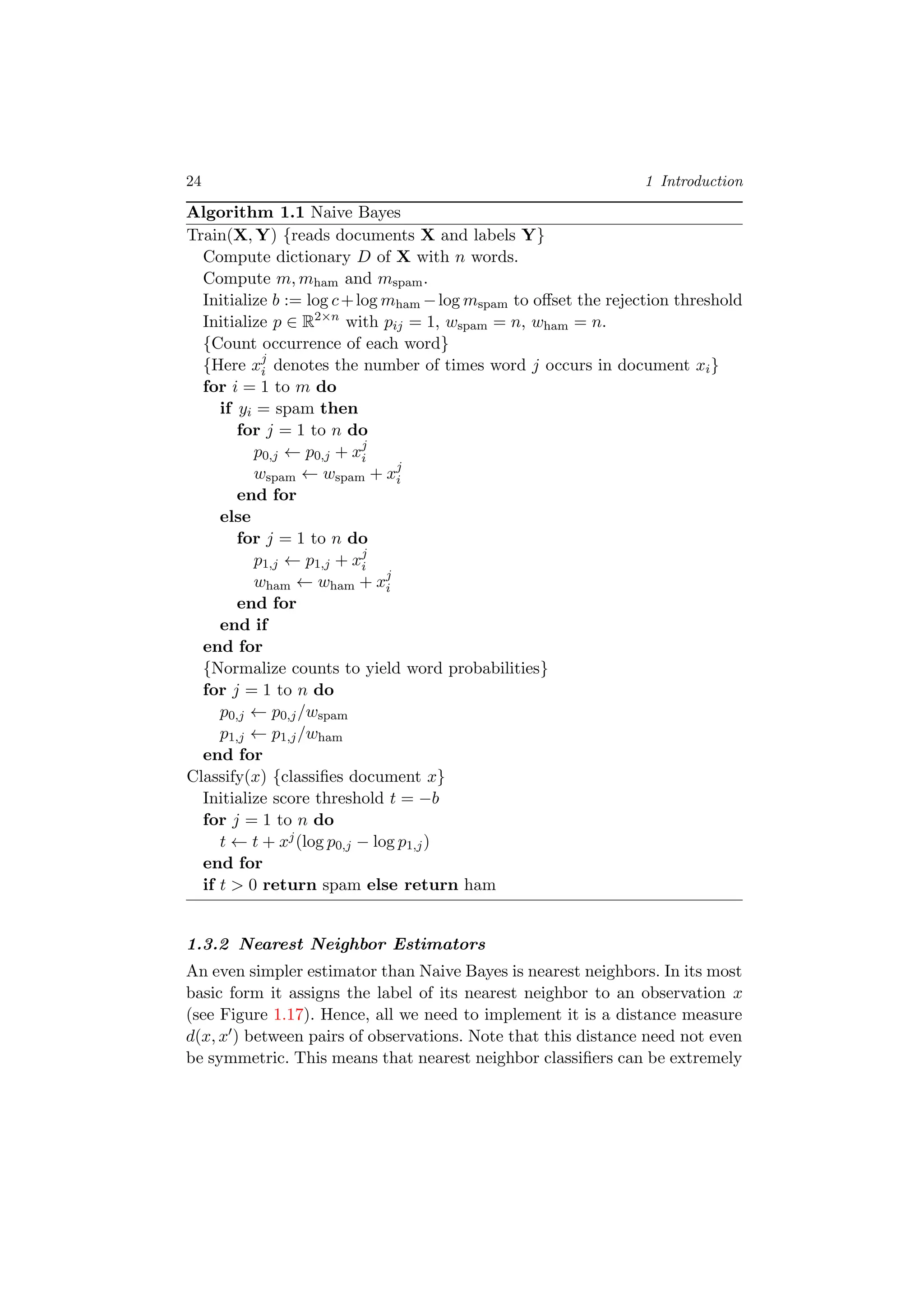 24 1 Introduction
Algorithm 1.1 Naive Bayes
Train(X, Y) {reads documents X and labels Y}
Compute dictionary D of X with n words.
Compute m, mham and mspam.
Initialize b := log c+log mham −log mspam to oﬀset the rejection threshold
Initialize p ∈ R2×n
with pij = 1, wspam = n, wham = n.
{Count occurrence of each word}
{Here xj
i denotes the number of times word j occurs in document xi}
for i = 1 to m do
if yi = spam then
for j = 1 to n do
p0,j ← p0,j + xj
i
wspam ← wspam + xj
i
end for
else
for j = 1 to n do
p1,j ← p1,j + xj
i
wham ← wham + xj
i
end for
end if
end for
{Normalize counts to yield word probabilities}
for j = 1 to n do
p0,j ← p0,j/wspam
p1,j ← p1,j/wham
end for
Classify(x) {classiﬁes document x}
Initialize score threshold t = −b
for j = 1 to n do
t ← t + xj(log p0,j − log p1,j)
end for
if t > 0 return spam else return ham
1.3.2 Nearest Neighbor Estimators
An even simpler estimator than Naive Bayes is nearest neighbors. In its most
basic form it assigns the label of its nearest neighbor to an observation x
(see Figure 1.17). Hence, all we need to implement it is a distance measure
d(x, x ) between pairs of observations. Note that this distance need not even
be symmetric. This means that nearest neighbor classiﬁers can be extremely
 