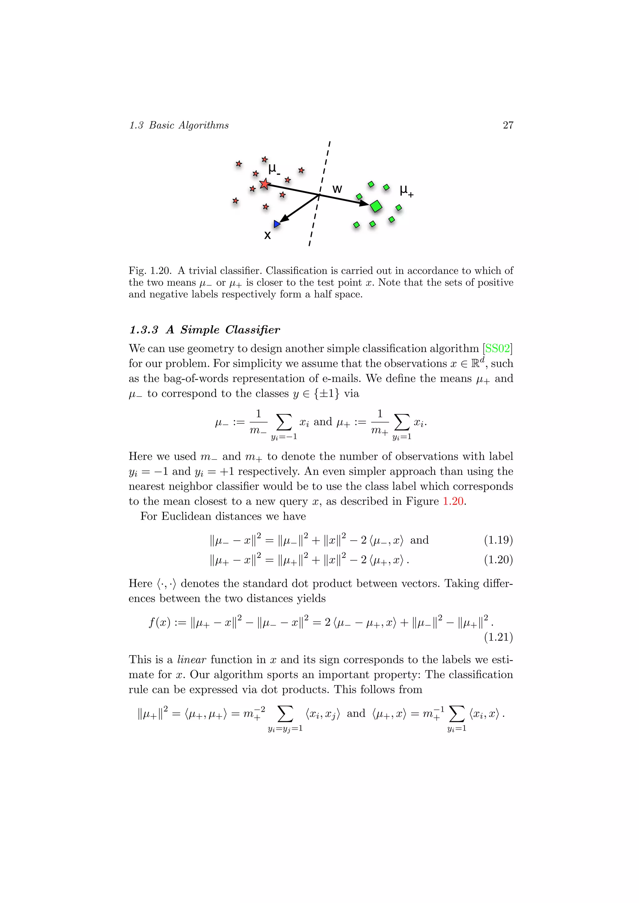 1.3 Basic Algorithms 27
w
μ-
μ+
x
Fig. 1.20. A trivial classiﬁer. Classiﬁcation is carried out in accordance to which of
the two means µ− or µ+ is closer to the test point x. Note that the sets of positive
and negative labels respectively form a half space.
1.3.3 A Simple Classiﬁer
We can use geometry to design another simple classiﬁcation algorithm [SS02]
for our problem. For simplicity we assume that the observations x ∈ Rd
, such
as the bag-of-words representation of e-mails. We deﬁne the means µ+ and
µ− to correspond to the classes y ∈ {±1} via
µ− :=
1
m− yi=−1
xi and µ+ :=
1
m+ yi=1
xi.
Here we used m− and m+ to denote the number of observations with label
yi = −1 and yi = +1 respectively. An even simpler approach than using the
nearest neighbor classiﬁer would be to use the class label which corresponds
to the mean closest to a new query x, as described in Figure 1.20.
For Euclidean distances we have
µ− − x 2
= µ−
2
+ x 2
− 2 µ−, x and (1.19)
µ+ − x 2
= µ+
2
+ x 2
− 2 µ+, x . (1.20)
Here ·, · denotes the standard dot product between vectors. Taking diﬀer-
ences between the two distances yields
f(x) := µ+ − x 2
− µ− − x 2
= 2 µ− − µ+, x + µ−
2
− µ+
2
.
(1.21)
This is a linear function in x and its sign corresponds to the labels we esti-
mate for x. Our algorithm sports an important property: The classiﬁcation
rule can be expressed via dot products. This follows from
µ+
2
= µ+, µ+ = m−2
+
yi=yj=1
xi, xj and µ+, x = m−1
+
yi=1
xi, x .
 