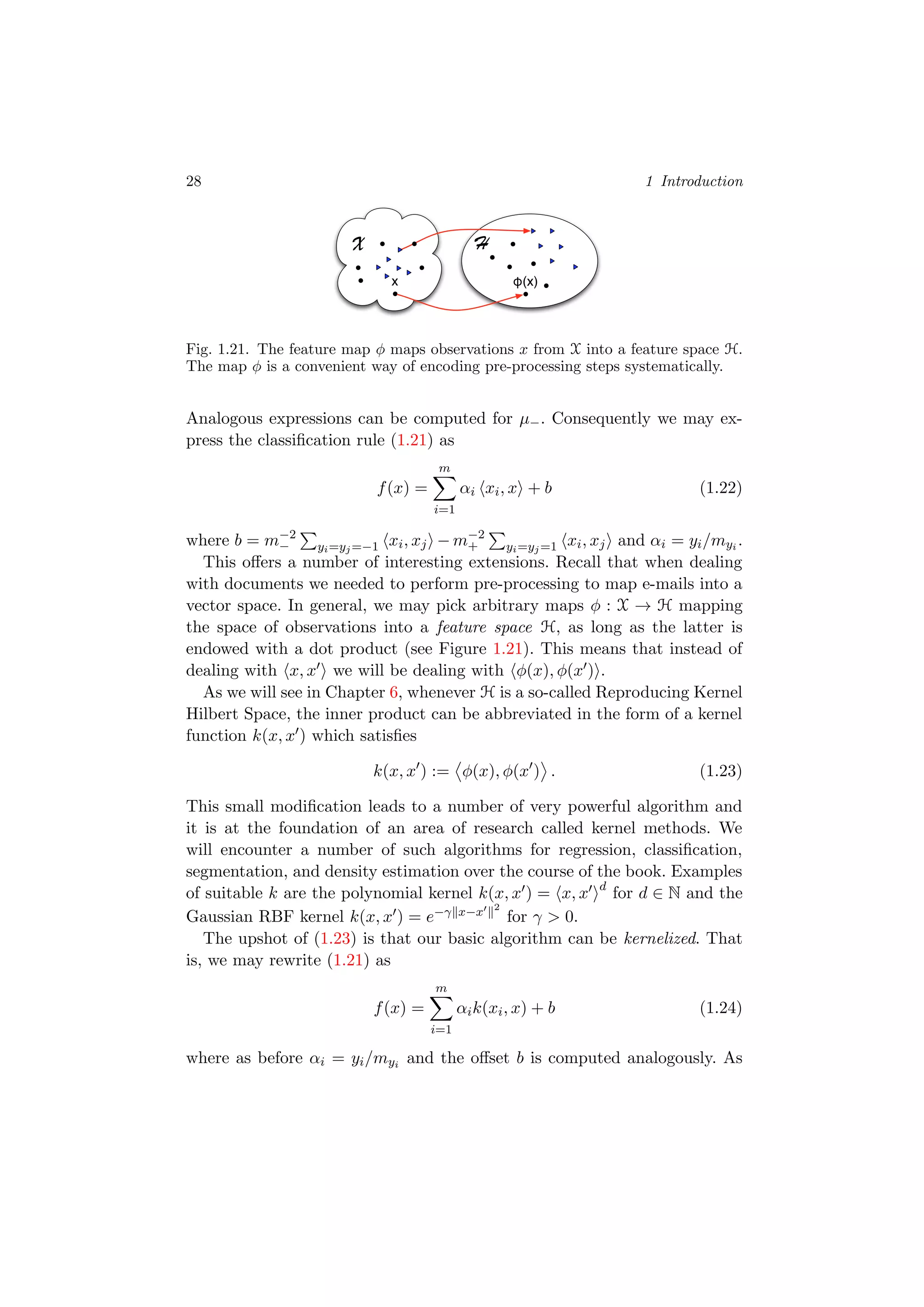 28 1 Introduction
X
φ(x)x
H
Fig. 1.21. The feature map φ maps observations x from X into a feature space H.
The map φ is a convenient way of encoding pre-processing steps systematically.
Analogous expressions can be computed for µ−. Consequently we may ex-
press the classiﬁcation rule (1.21) as
f(x) =
m
i=1
αi xi, x + b (1.22)
where b = m−2
− yi=yj=−1 xi, xj − m−2
+ yi=yj=1 xi, xj and αi = yi/myi .
This oﬀers a number of interesting extensions. Recall that when dealing
with documents we needed to perform pre-processing to map e-mails into a
vector space. In general, we may pick arbitrary maps φ : X → H mapping
the space of observations into a feature space H, as long as the latter is
endowed with a dot product (see Figure 1.21). This means that instead of
dealing with x, x we will be dealing with φ(x), φ(x ) .
As we will see in Chapter 6, whenever H is a so-called Reproducing Kernel
Hilbert Space, the inner product can be abbreviated in the form of a kernel
function k(x, x ) which satisﬁes
k(x, x ) := φ(x), φ(x ) . (1.23)
This small modiﬁcation leads to a number of very powerful algorithm and
it is at the foundation of an area of research called kernel methods. We
will encounter a number of such algorithms for regression, classiﬁcation,
segmentation, and density estimation over the course of the book. Examples
of suitable k are the polynomial kernel k(x, x ) = x, x d
for d ∈ N and the
Gaussian RBF kernel k(x, x ) = e−γ x−x 2
for γ > 0.
The upshot of (1.23) is that our basic algorithm can be kernelized. That
is, we may rewrite (1.21) as
f(x) =
m
i=1
αik(xi, x) + b (1.24)
where as before αi = yi/myi and the oﬀset b is computed analogously. As
 