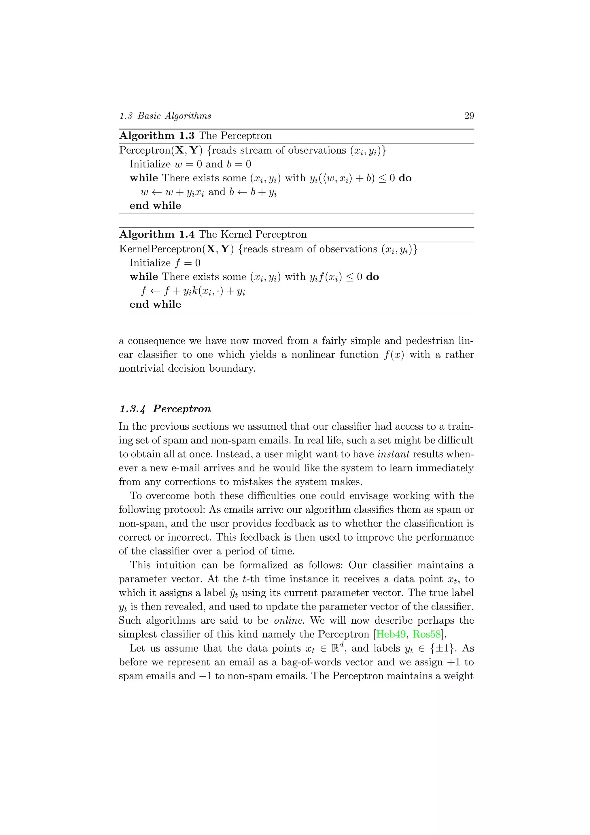 1.3 Basic Algorithms 29
Algorithm 1.3 The Perceptron
Perceptron(X, Y) {reads stream of observations (xi, yi)}
Initialize w = 0 and b = 0
while There exists some (xi, yi) with yi( w, xi + b) ≤ 0 do
w ← w + yixi and b ← b + yi
end while
Algorithm 1.4 The Kernel Perceptron
KernelPerceptron(X, Y) {reads stream of observations (xi, yi)}
Initialize f = 0
while There exists some (xi, yi) with yif(xi) ≤ 0 do
f ← f + yik(xi, ·) + yi
end while
a consequence we have now moved from a fairly simple and pedestrian lin-
ear classiﬁer to one which yields a nonlinear function f(x) with a rather
nontrivial decision boundary.
1.3.4 Perceptron
In the previous sections we assumed that our classiﬁer had access to a train-
ing set of spam and non-spam emails. In real life, such a set might be diﬃcult
to obtain all at once. Instead, a user might want to have instant results when-
ever a new e-mail arrives and he would like the system to learn immediately
from any corrections to mistakes the system makes.
To overcome both these diﬃculties one could envisage working with the
following protocol: As emails arrive our algorithm classiﬁes them as spam or
non-spam, and the user provides feedback as to whether the classiﬁcation is
correct or incorrect. This feedback is then used to improve the performance
of the classiﬁer over a period of time.
This intuition can be formalized as follows: Our classiﬁer maintains a
parameter vector. At the t-th time instance it receives a data point xt, to
which it assigns a label ˆyt using its current parameter vector. The true label
yt is then revealed, and used to update the parameter vector of the classiﬁer.
Such algorithms are said to be online. We will now describe perhaps the
simplest classiﬁer of this kind namely the Perceptron [Heb49, Ros58].
Let us assume that the data points xt ∈ Rd
, and labels yt ∈ {±1}. As
before we represent an email as a bag-of-words vector and we assign +1 to
spam emails and −1 to non-spam emails. The Perceptron maintains a weight
 