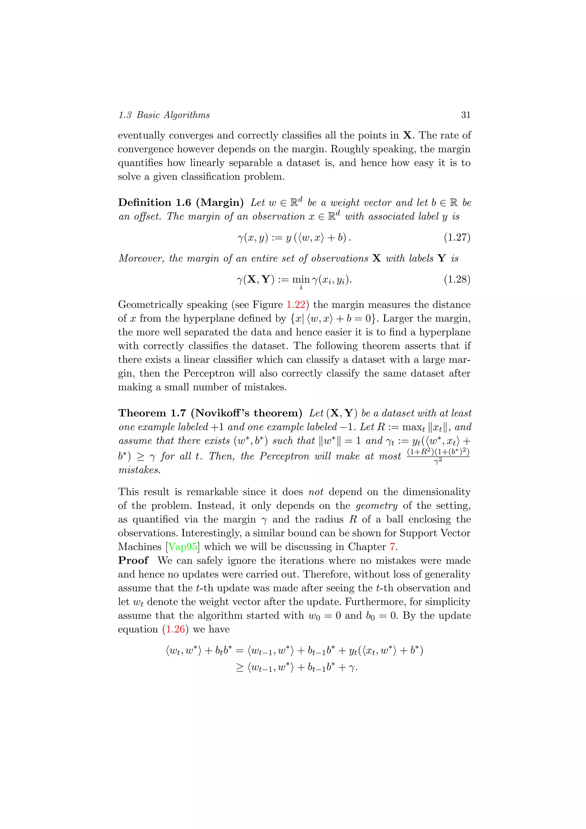 1.3 Basic Algorithms 31
eventually converges and correctly classiﬁes all the points in X. The rate of
convergence however depends on the margin. Roughly speaking, the margin
quantiﬁes how linearly separable a dataset is, and hence how easy it is to
solve a given classiﬁcation problem.
Deﬁnition 1.6 (Margin) Let w ∈ Rd
be a weight vector and let b ∈ R be
an oﬀset. The margin of an observation x ∈ Rd
with associated label y is
γ(x, y) := y ( w, x + b) . (1.27)
Moreover, the margin of an entire set of observations X with labels Y is
γ(X, Y) := min
i
γ(xi, yi). (1.28)
Geometrically speaking (see Figure 1.22) the margin measures the distance
of x from the hyperplane deﬁned by {x| w, x + b = 0}. Larger the margin,
the more well separated the data and hence easier it is to ﬁnd a hyperplane
with correctly classiﬁes the dataset. The following theorem asserts that if
there exists a linear classiﬁer which can classify a dataset with a large mar-
gin, then the Perceptron will also correctly classify the same dataset after
making a small number of mistakes.
Theorem 1.7 (Novikoﬀ’s theorem) Let (X, Y) be a dataset with at least
one example labeled +1 and one example labeled −1. Let R := maxt xt , and
assume that there exists (w∗, b∗) such that w∗ = 1 and γt := yt( w∗, xt +
b∗) ≥ γ for all t. Then, the Perceptron will make at most (1+R2)(1+(b∗)2)
γ2
mistakes.
This result is remarkable since it does not depend on the dimensionality
of the problem. Instead, it only depends on the geometry of the setting,
as quantiﬁed via the margin γ and the radius R of a ball enclosing the
observations. Interestingly, a similar bound can be shown for Support Vector
Machines [Vap95] which we will be discussing in Chapter 7.
Proof We can safely ignore the iterations where no mistakes were made
and hence no updates were carried out. Therefore, without loss of generality
assume that the t-th update was made after seeing the t-th observation and
let wt denote the weight vector after the update. Furthermore, for simplicity
assume that the algorithm started with w0 = 0 and b0 = 0. By the update
equation (1.26) we have
wt, w∗
+ btb∗
= wt−1, w∗
+ bt−1b∗
+ yt( xt, w∗
+ b∗
)
≥ wt−1, w∗
+ bt−1b∗
+ γ.
 