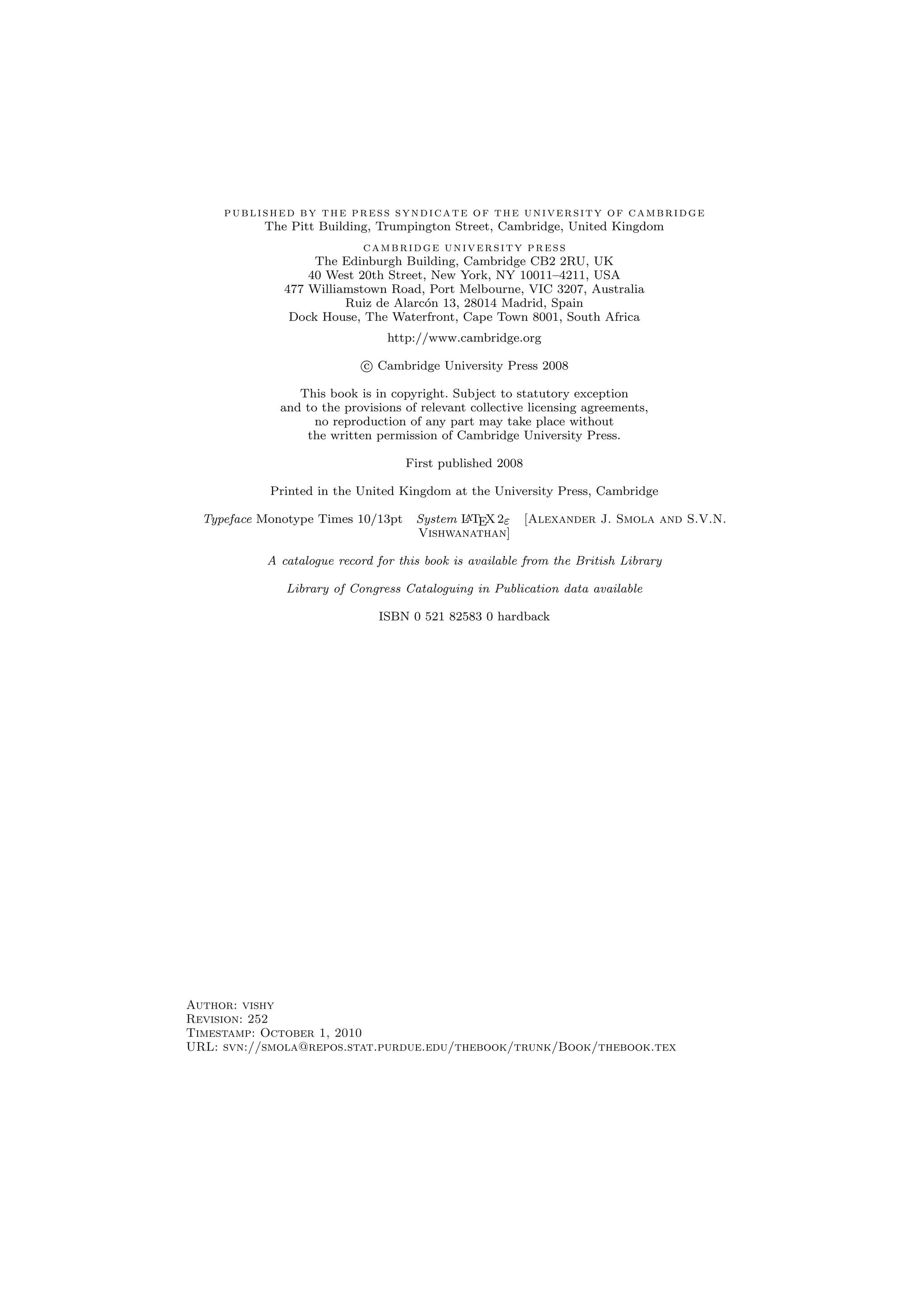 published by the press syndicate of the university of cambridge
The Pitt Building, Trumpington Street, Cambridge, United Kingdom
cambridge university press
The Edinburgh Building, Cambridge CB2 2RU, UK
40 West 20th Street, New York, NY 10011–4211, USA
477 Williamstown Road, Port Melbourne, VIC 3207, Australia
Ruiz de Alarc´on 13, 28014 Madrid, Spain
Dock House, The Waterfront, Cape Town 8001, South Africa
http://www.cambridge.org
c Cambridge University Press 2008
This book is in copyright. Subject to statutory exception
and to the provisions of relevant collective licensing agreements,
no reproduction of any part may take place without
the written permission of Cambridge University Press.
First published 2008
Printed in the United Kingdom at the University Press, Cambridge
Typeface Monotype Times 10/13pt System LATEX 2ε [Alexander J. Smola and S.V.N.
Vishwanathan]
A catalogue record for this book is available from the British Library
Library of Congress Cataloguing in Publication data available
ISBN 0 521 82583 0 hardback
Author: vishy
Revision: 252
Timestamp: October 1, 2010
URL: svn://smola@repos.stat.purdue.edu/thebook/trunk/Book/thebook.tex
 