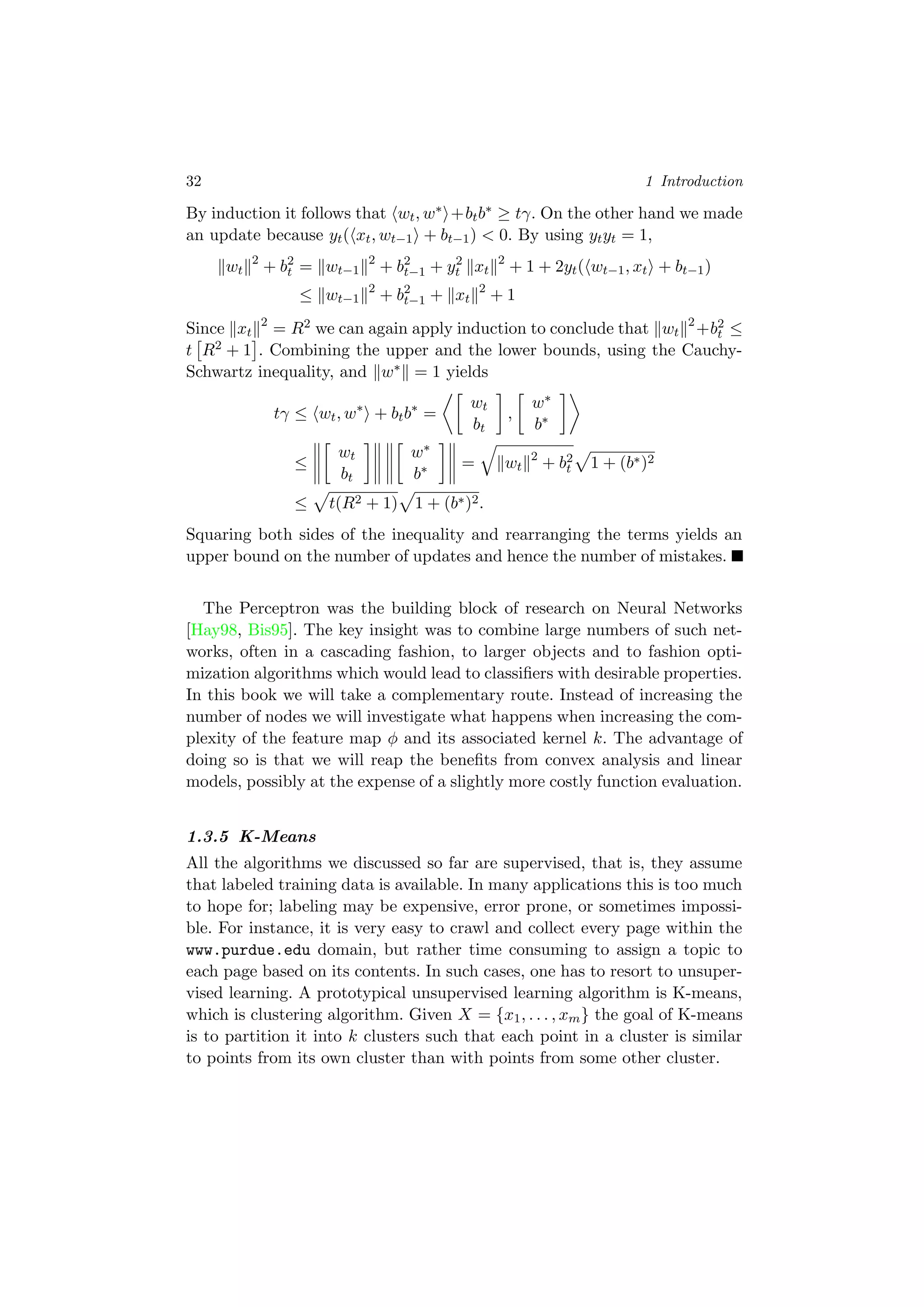 32 1 Introduction
By induction it follows that wt, w∗ +btb∗ ≥ tγ. On the other hand we made
an update because yt( xt, wt−1 + bt−1) < 0. By using ytyt = 1,
wt
2
+ b2
t = wt−1
2
+ b2
t−1 + y2
t xt
2
+ 1 + 2yt( wt−1, xt + bt−1)
≤ wt−1
2
+ b2
t−1 + xt
2
+ 1
Since xt
2
= R2 we can again apply induction to conclude that wt
2
+b2
t ≤
t R2 + 1 . Combining the upper and the lower bounds, using the Cauchy-
Schwartz inequality, and w∗ = 1 yields
tγ ≤ wt, w∗
+ btb∗
=
wt
bt
,
w∗
b∗
≤
wt
bt
w∗
b∗ = wt
2
+ b2
t 1 + (b∗)2
≤ t(R2 + 1) 1 + (b∗)2.
Squaring both sides of the inequality and rearranging the terms yields an
upper bound on the number of updates and hence the number of mistakes.
The Perceptron was the building block of research on Neural Networks
[Hay98, Bis95]. The key insight was to combine large numbers of such net-
works, often in a cascading fashion, to larger objects and to fashion opti-
mization algorithms which would lead to classiﬁers with desirable properties.
In this book we will take a complementary route. Instead of increasing the
number of nodes we will investigate what happens when increasing the com-
plexity of the feature map φ and its associated kernel k. The advantage of
doing so is that we will reap the beneﬁts from convex analysis and linear
models, possibly at the expense of a slightly more costly function evaluation.
1.3.5 K-Means
All the algorithms we discussed so far are supervised, that is, they assume
that labeled training data is available. In many applications this is too much
to hope for; labeling may be expensive, error prone, or sometimes impossi-
ble. For instance, it is very easy to crawl and collect every page within the
www.purdue.edu domain, but rather time consuming to assign a topic to
each page based on its contents. In such cases, one has to resort to unsuper-
vised learning. A prototypical unsupervised learning algorithm is K-means,
which is clustering algorithm. Given X = {x1, . . . , xm} the goal of K-means
is to partition it into k clusters such that each point in a cluster is similar
to points from its own cluster than with points from some other cluster.
 