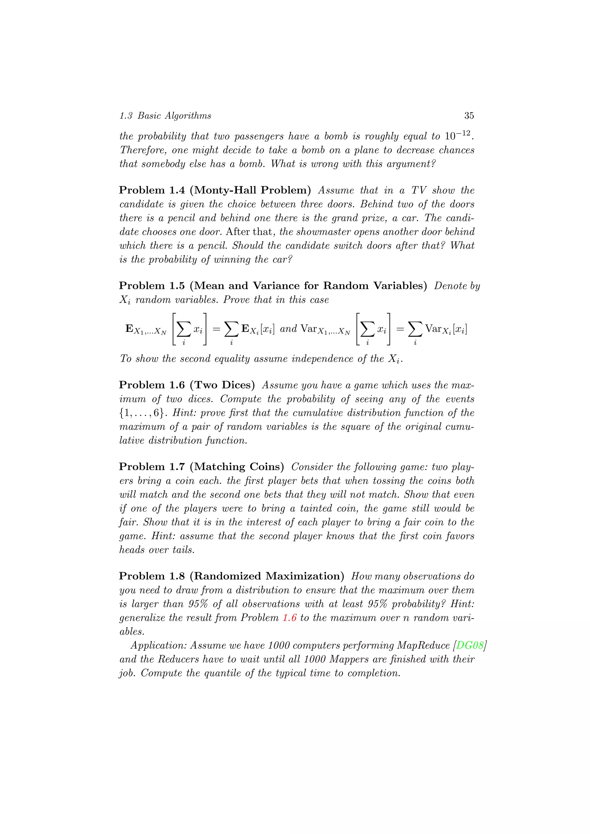 1.3 Basic Algorithms 35
the probability that two passengers have a bomb is roughly equal to 10−12.
Therefore, one might decide to take a bomb on a plane to decrease chances
that somebody else has a bomb. What is wrong with this argument?
Problem 1.4 (Monty-Hall Problem) Assume that in a TV show the
candidate is given the choice between three doors. Behind two of the doors
there is a pencil and behind one there is the grand prize, a car. The candi-
date chooses one door. After that, the showmaster opens another door behind
which there is a pencil. Should the candidate switch doors after that? What
is the probability of winning the car?
Problem 1.5 (Mean and Variance for Random Variables) Denote by
Xi random variables. Prove that in this case
EX1,...XN
i
xi =
i
EXi [xi] and VarX1,...XN
i
xi =
i
VarXi [xi]
To show the second equality assume independence of the Xi.
Problem 1.6 (Two Dices) Assume you have a game which uses the max-
imum of two dices. Compute the probability of seeing any of the events
{1, . . . , 6}. Hint: prove ﬁrst that the cumulative distribution function of the
maximum of a pair of random variables is the square of the original cumu-
lative distribution function.
Problem 1.7 (Matching Coins) Consider the following game: two play-
ers bring a coin each. the ﬁrst player bets that when tossing the coins both
will match and the second one bets that they will not match. Show that even
if one of the players were to bring a tainted coin, the game still would be
fair. Show that it is in the interest of each player to bring a fair coin to the
game. Hint: assume that the second player knows that the ﬁrst coin favors
heads over tails.
Problem 1.8 (Randomized Maximization) How many observations do
you need to draw from a distribution to ensure that the maximum over them
is larger than 95% of all observations with at least 95% probability? Hint:
generalize the result from Problem 1.6 to the maximum over n random vari-
ables.
Application: Assume we have 1000 computers performing MapReduce [DG08]
and the Reducers have to wait until all 1000 Mappers are ﬁnished with their
job. Compute the quantile of the typical time to completion.
 