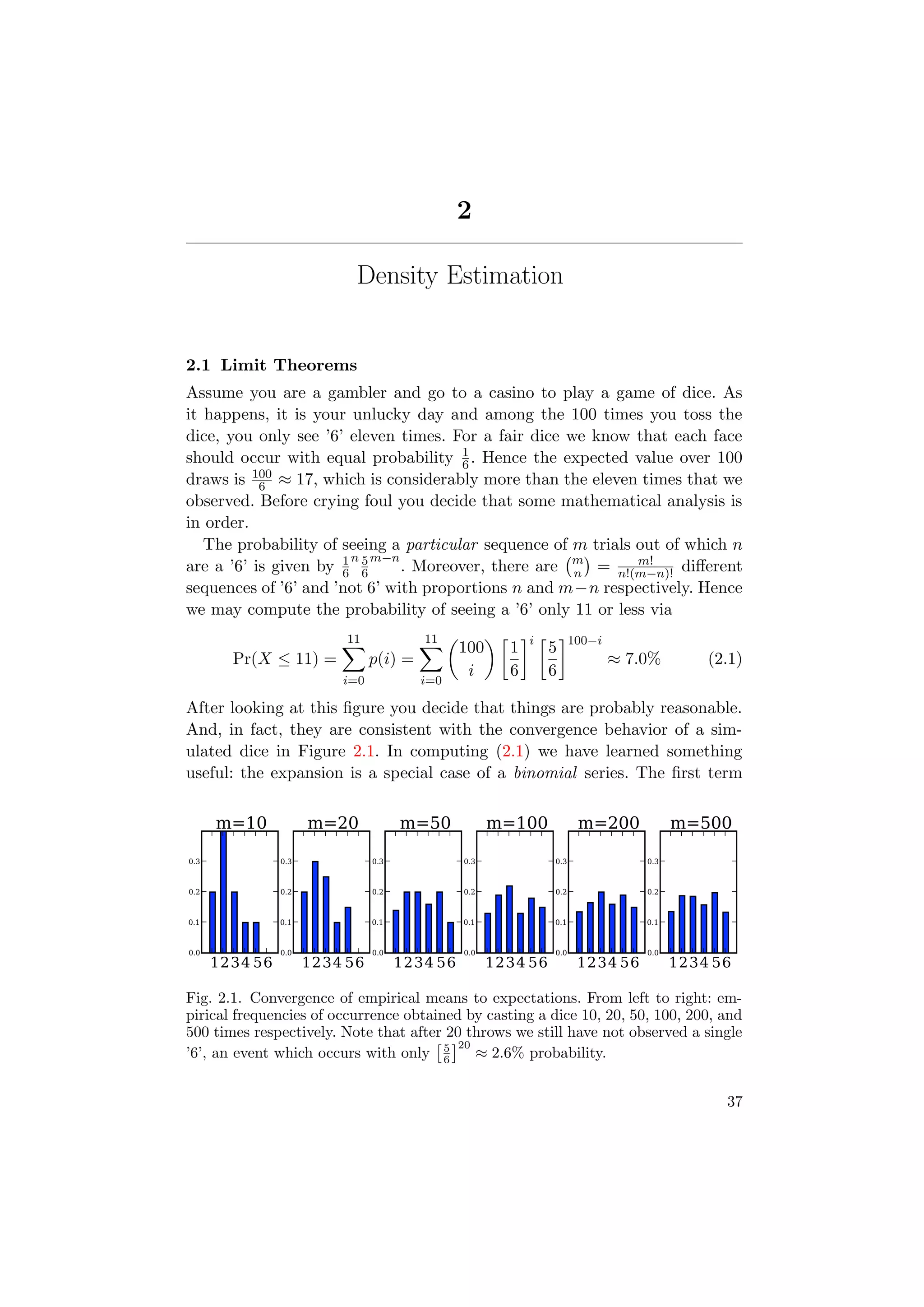 2
Density Estimation
2.1 Limit Theorems
Assume you are a gambler and go to a casino to play a game of dice. As
it happens, it is your unlucky day and among the 100 times you toss the
dice, you only see ’6’ eleven times. For a fair dice we know that each face
should occur with equal probability 1
6. Hence the expected value over 100
draws is 100
6 ≈ 17, which is considerably more than the eleven times that we
observed. Before crying foul you decide that some mathematical analysis is
in order.
The probability of seeing a particular sequence of m trials out of which n
are a ’6’ is given by 1
6
n 5
6
m−n
. Moreover, there are m
n = m!
n!(m−n)! diﬀerent
sequences of ’6’ and ’not 6’ with proportions n and m−n respectively. Hence
we may compute the probability of seeing a ’6’ only 11 or less via
Pr(X ≤ 11) =
11
i=0
p(i) =
11
i=0
100
i
1
6
i
5
6
100−i
≈ 7.0% (2.1)
After looking at this ﬁgure you decide that things are probably reasonable.
And, in fact, they are consistent with the convergence behavior of a sim-
ulated dice in Figure 2.1. In computing (2.1) we have learned something
useful: the expansion is a special case of a binomial series. The ﬁrst term
1234 56
0.0
0.1
0.2
0.3
m=10
1234 56
0.0
0.1
0.2
0.3
m=20
1234 56
0.0
0.1
0.2
0.3
m=50
1234 56
0.0
0.1
0.2
0.3
m=100
1234 56
0.0
0.1
0.2
0.3
m=200
1234 56
0.0
0.1
0.2
0.3
m=500
Fig. 2.1. Convergence of empirical means to expectations. From left to right: em-
pirical frequencies of occurrence obtained by casting a dice 10, 20, 50, 100, 200, and
500 times respectively. Note that after 20 throws we still have not observed a single
’6’, an event which occurs with only 5
6
20
≈ 2.6% probability.
37
 