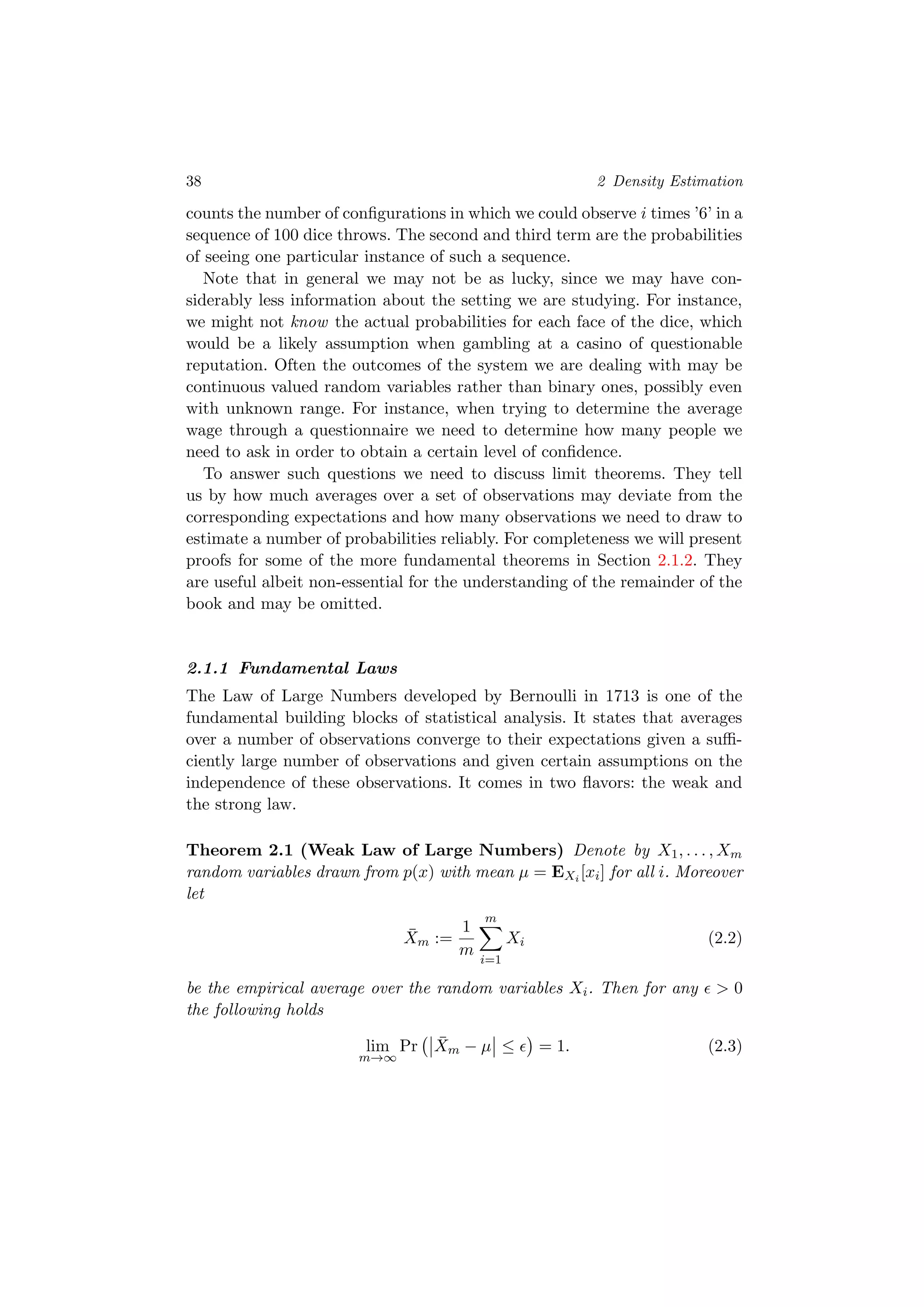 38 2 Density Estimation
counts the number of conﬁgurations in which we could observe i times ’6’ in a
sequence of 100 dice throws. The second and third term are the probabilities
of seeing one particular instance of such a sequence.
Note that in general we may not be as lucky, since we may have con-
siderably less information about the setting we are studying. For instance,
we might not know the actual probabilities for each face of the dice, which
would be a likely assumption when gambling at a casino of questionable
reputation. Often the outcomes of the system we are dealing with may be
continuous valued random variables rather than binary ones, possibly even
with unknown range. For instance, when trying to determine the average
wage through a questionnaire we need to determine how many people we
need to ask in order to obtain a certain level of conﬁdence.
To answer such questions we need to discuss limit theorems. They tell
us by how much averages over a set of observations may deviate from the
corresponding expectations and how many observations we need to draw to
estimate a number of probabilities reliably. For completeness we will present
proofs for some of the more fundamental theorems in Section 2.1.2. They
are useful albeit non-essential for the understanding of the remainder of the
book and may be omitted.
2.1.1 Fundamental Laws
The Law of Large Numbers developed by Bernoulli in 1713 is one of the
fundamental building blocks of statistical analysis. It states that averages
over a number of observations converge to their expectations given a suﬃ-
ciently large number of observations and given certain assumptions on the
independence of these observations. It comes in two ﬂavors: the weak and
the strong law.
Theorem 2.1 (Weak Law of Large Numbers) Denote by X1, . . . , Xm
random variables drawn from p(x) with mean µ = EXi [xi] for all i. Moreover
let
¯Xm :=
1
m
m
i=1
Xi (2.2)
be the empirical average over the random variables Xi. Then for any > 0
the following holds
lim
m→∞
Pr ¯Xm − µ ≤ = 1. (2.3)
 